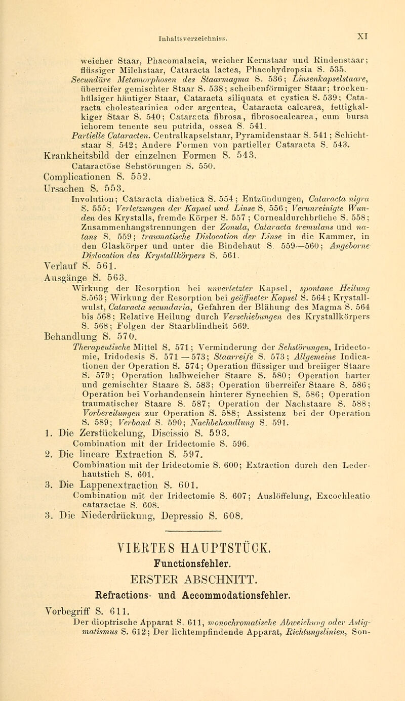 weicher Staar, Phacomalacia, weicher Kemstaar und Rindenstaar; flüssiger Milchstaar, Cataracta lactea, Phacohydropsia S. 535. Secundäre Metamorphosen des Staarmagma S. 536; Linsenkapselstaare, überreifer gemischter Staar S. 538; scheibenförmiger Staar; trocken- hülsiger häutiger Staar, Cataracta siliquata et cystica S. 539; Cata- racta cholestearinica oder argentea, Cataracta calcarea, fettigkal- kiger Staar S. 540; Cataracta fibrosa, fibrosocalcarea, cum bursa ichorem tenente seu putrida, ossea S. 541. Partielle Cataracten. Centralkapselstaar, Pyramidenstaar S. 541; Schicht- staar S. 542; Andere Formen von partieller Cataracta S. 543. Krankheitsbild der einzelnen Formen S. 543. Cataractöse Sehstörungen S, 550. Complicationen S. 552. Ursachen S. 553. Involution; Cataracta diabetica S. 554; Entzündungen, Cataracta nigra S. 555; Verletzungen der Kapsel und Linse S. 556; Verunreinigte Wun- den des Krystalls, fremde Körper S. 557 ; Cornealdurchbrüche S. 558; Zusammenhangstrennungen der Zonula, Cataracta tremulans und na- tans S. 559; traumatische Dislocation der Linse in die Kammer, in den Glaskörper und unter die Bindehaut S. 559—560; Angeborne Dislocation des Krystalllcörpers S. 561. Verlauf S. 561. Ausgänge S. 563. Wirkung der Resorption bei unverletzter Kapsel, spontane Heilung S.563; Wirkung der Resorption bei geöffneter Kapsel S. 564 ; Krystall- wulst, Cataracta secundaria, Gefahren der Blähung des Magma S. 564 bis 568; Relative Heilung durch Verschiebungen des Krystallkörpers S. 568; Folgen der Staarblindheit 569. Behandlung S. 570. Therapeutische Mittel S. 571; Verminderung der Sehstörungen, Iridecto- mie, Iridodesis S. 571—573; Staarreife S. 573; Allgemeine Indica- tionen der Operation S. 574; Operation flüssiger und breiiger Staare S. 579; Operation halbweicher Staare S. 580; Operation harter und gemischter Staare S. 583; Operation überreifer Staare S. 586; Operation bei Vorhandensein hinterer Synechien S. 586; Operation traumatischer Staare S. 587; Operation der Nachstaare S. 588; Vorbereitungen zur Operation S. 588; Assistenz bei der Operation S. 589; Verband S. 590; Nachbehandlung S. 591. 1. Die Zerstückelung, Discissio S. 593. Combination mit der Iridectomie S. 596. 2. Die lineare Extraction S. 597. Combination mit der Iridectomie S. 600; Extraction durch den Leder- hautstich S. 601. 3. Die Lappenextraction S. 601. Combination mit der Iridectomie S. 607; Auslöffelung, Excochleatio cataractae S. 608. 3. Die Niederdrückung, Depressio S. 608. VIERTES HAUPTSTÜCK. Functionsfehler. ERSTER ABSCHNITT. Refractions- und Accommodationsfehler. Vorbegriff S. 611. Der dioptrische Apparat S. 611, monochromatische Abweichung oder Astig- matismus S. 612; Der lichtempfindende Apparat, Richtungslinien, Son-