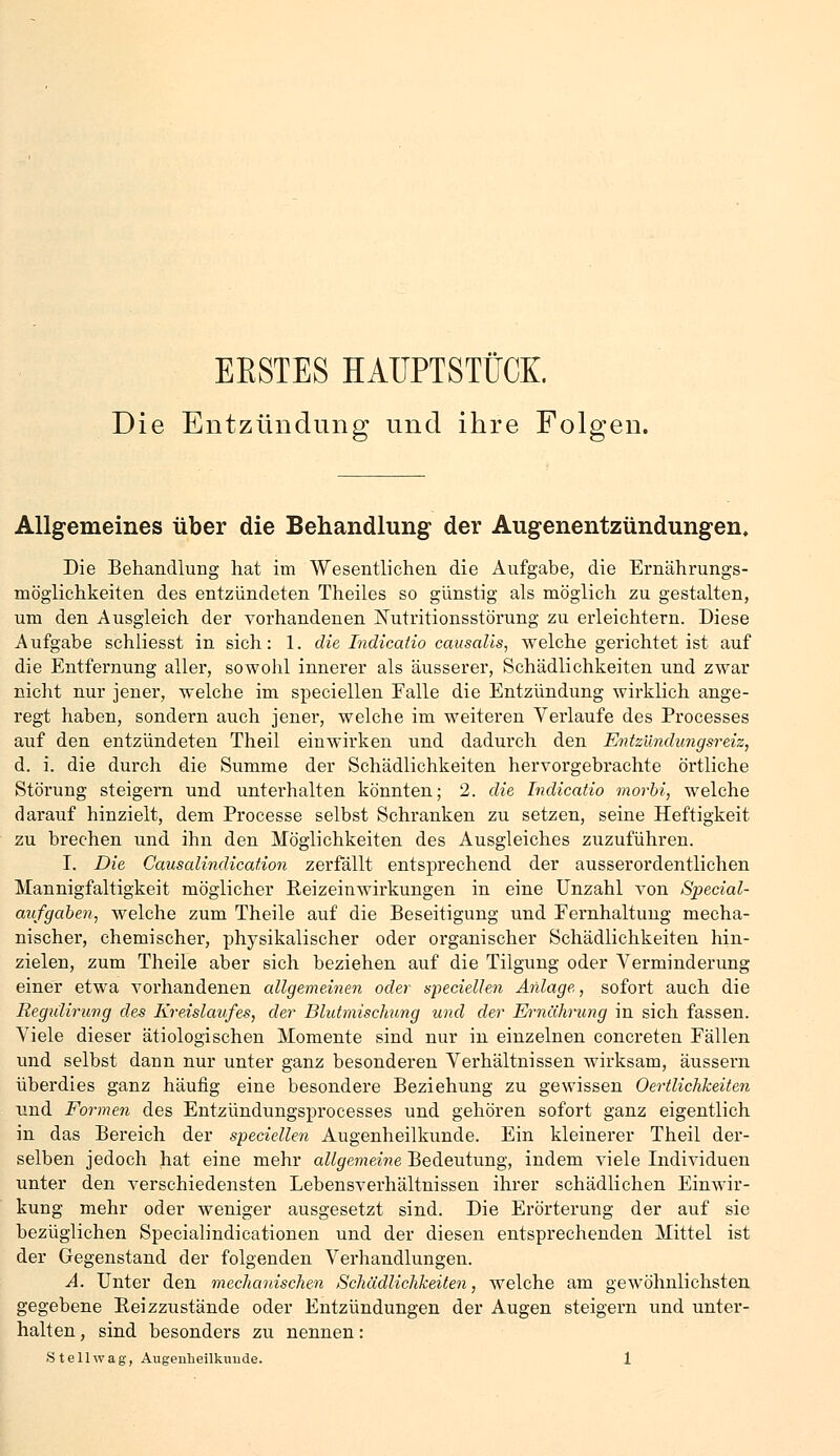 ERSTES HAUPTSTÜCK. Die Entzündung und ihre Folgen. Allgemeines über die Behandlung der Augenentzündungen. Die Behandlung hat im Wesentlichen die Aufgabe, die Ernährungs- möglichkeiten des entzündeten Theiles so günstig als möglich zu gestalten, um den Ausgleich der vorhandenen Nutritionsstörung zu erleichtern. Diese Aufgabe schliesst in sich: 1. die Indicatio causalis, welche gerichtet ist auf die Entfernung aller, sowohl innerer als äusserer, Schädlichkeiten und zwar nicht nur jener, welche im speciellen Falle die Entzündung wirklich ange- regt haben, sondern auch jener, welche im weiteren Verlaufe des Processes auf den entzündeten Theil einwirken und dadurch den Entzündungsreiz, d. i. die durch die Summe der Schädlichkeiten hervorgebrachte örtliche Störung steigern und unterhalten könnten; 2. die Indicatio morbi, welche darauf hinzielt, dem Processe selbst Schranken zu setzen, seine Heftigkeit zu brechen und ihn den Möglichkeiten des Ausgleiches zuzuführen. I. Die Causalindication zerfällt entsprechend der ausserordentlichen Mannigfaltigkeit möglicher Beizeinwirkungen in eine Unzahl von Special- aufgaben, welche zum Theile auf die Beseitigung und Eernhaltung mecha- nischer, chemischer, physikalischer oder organischer Schädlichkeiten hin- zielen, zum Theile aber sich beziehen auf die Tilgung oder Verminderung einer etwa vorhandenen allgemeinen oder speciellen Anlage, sofort auch die Regiilirung des Kreislaufes, der Blutmischung und der Ernährung in sich fassen. Viele dieser ätiologischen Momente sind nur in einzelnen concreten Fällen und selbst dann nur unter ganz besonderen Verhältnissen wirksam, äussern überdies ganz häufig eine besondere Beziehung zu gewissen Oertlichkeiten und Formen des Entzündungsprocesses und gehören sofort ganz eigentlich in das Bereich der speciellen Augenheilkunde. Ein kleinerer Theil der- selben jedoch hat eine mehr allgemeine Bedeutung, indem viele Individuen unter den verschiedensten Lebensverhältnissen ihrer schädlichen Einwir- kung mehr oder weniger ausgesetzt sind. Die Erörterung der auf sie bezüglichen Specialindicationen und der diesen entsprechenden Mittel ist der Gegenstand der folgenden Verhandlungen. A. Unter den mechanischen Schädlichkeiten, welche am gewöhnlichsten gegebene Eeizzustände oder Entzündungen der Augen steigern und unter- halten , sind besonders zu nennen: