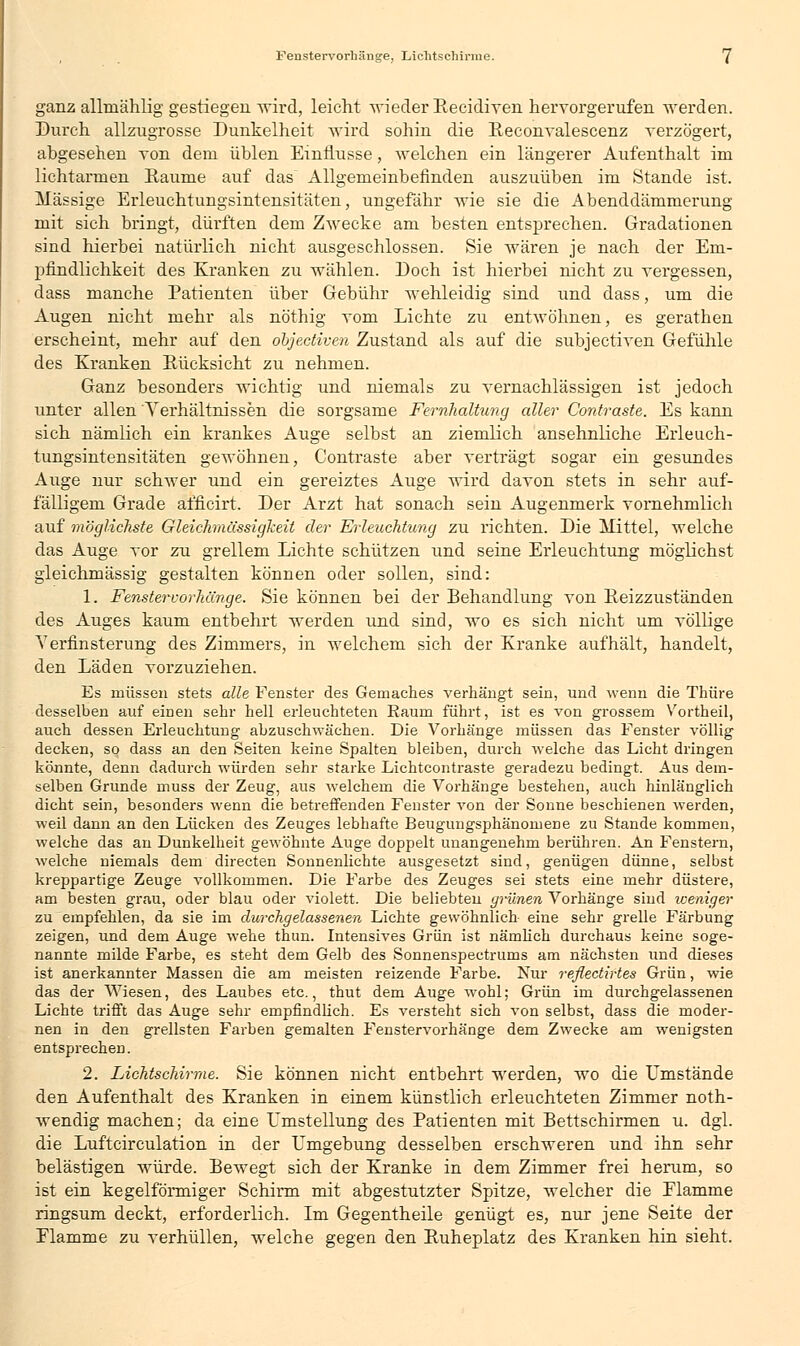 ganz allniählig gestiegen wird, leicht wieder Becidiven hervorgerufen werden. Durch allzugrosse Dunkelheit wird sohin die Beconvalescenz verzögert, abgesehen von dem üblen Einflüsse, welchen ein längerer Aufenthalt im lichtarmen Baume auf das~ Allgemeinbefinden auszuüben im Stande ist. Massige Erleuchtungsintensitäten, ungefähr wie sie die Abenddämmerung mit sich bringt, dürften dem Zwecke am besten entsprechen. Gradationen sind hierbei natürlich nicht ausgeschlossen. Sie wären je nach der Em- pfindlichkeit des Kranken zu wählen. Doch ist hierbei nicht zu vergessen, dass manche Patienten über Gebühr wehleidig sind und dass, um die Augen nicht mehr als nöthig vom Lichte zu entwöhnen, es gerathen erscheint, mehr auf den objectiven Zustand als auf die subjectiven Gefühle des Kranken Bücksicht zu nehmen. Ganz besonders wichtig und niemals zu vernachlässigen ist jedoch unter allen Verhältnissen die sorgsame Fernhaltung aller Contraste. Es kann sich nämlich ein krankes Auge selbst an ziemlich ansehnliche Erleuch- tungsintensitäten gewöhnen, Contraste aber verträgt sogar ein gesundes Auge nur schwer und ein gereiztes Auge wird davon stets in sehr auf- fälligem Grade afficirt. Der Arzt hat sonach sein Augenmerk vornehmlich auf möglichste Gleichmässigkeit der Erleachtung zu richten. Die Mittel, welche das Auge vor zu grellem Lichte schützen und seine Erleuchtung möglichst gleichmässig gestalten können oder sollen, sind: 1. Fenstervorhänge. Sie können bei der Behandlung von Beizzuständen des Auges kaum entbehrt werden und sind, wo es sich nicht um völlige Verfinsterung des Zimmers, in welchem sich der Kranke aufhält, handelt, den Läden vorzuziehen. Es müssen stets alle Fenster des Gemaches verhängt sein, und wenn die Thüre desselben auf einen sehr hell erleuchteten Kaum führt, ist es von grossem Vortheil, auch dessen Erleuchtung abzuschwächen. Die Vorhänge müssen das Fenster völlig decken, so dass an den Seiten keine Spalten bleiben, durch welche das Licht dringen körinte, denn dadurch würden sehr starke Lichtcontraste geradezu bedingt. Aus dem- selben Grunde muss der Zeug, aus welchem die Vorhänge bestehen, auch hinlänglich dicht sein, besonders wenn die betreffenden Fenster von der Sonne beschienen werden, weil dann an den Lücken des Zeuges lebhafte Beugungsphänomene zu Stande kommen, welche das an Dunkelheit gewöhnte Auge doppelt unangenehm berühren. An Fenstern, welche niemals dem directen Sonnenlichte ausgesetzt sind, genügen dünne, selbst kreppartige Zeuge vollkommen. Die Farbe des Zeuges sei stets eine mehr düstere, am besten grau, oder blau oder violett. Die beliebten grünen Vorhänge sind weniger zu empfehlen, da sie im durchgelassenen Lichte gewöhnlich eine sehr grelle Färbung zeigen, und dem Auge wehe thun. Intensives Grün ist nämlich durchaus keine soge- nannte milde Farbe, es steht dem Gelb des Sonnenspectrums am nächsten und dieses ist anerkannter Massen die am meisten reizende Farbe. Nur reflectirtes Grün, wie das der Wiesen, des Laubes etc., thut dem Auge wohl; Grün im durchgelassenen Lichte trifft das Auge sehr empfindlich. Es versteht sich von selbst, dass die moder- nen in den grellsten Farben gemalten Fenstervorhänge dem Zwecke am wenigsten entsprechen. 2. Lichtschirme. Sie können nicht entbehrt werden, wo die Umstände den Aufenthalt des Kranken in einem künstlich erleuchteten Zimmer noth- wendig machen; da eine Umstellung des Patienten mit Bettschirmen u. dgl. die Luftcirculation in der Umgebung desselben erschweren und ihn sehr belästigen würde. Bewegt sich der Kranke in dem Zimmer frei herum, so ist ein kegelförmiger Schirm mit abgestutzter Spitze, welcher die Elamme ringsum deckt, erforderlich. Im Gegentheile genügt es, nur jene Seite der Elamme zu verhüllen, welche gegen den Buheplatz des Kranken hin sieht.