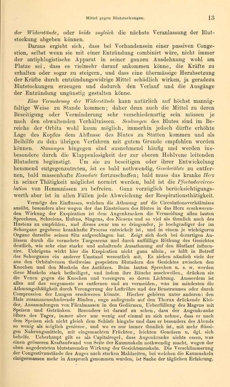 der Widerstände, oder beide zugleich die nächste Veranlassung der Blut- stockung abgeben können. Daraus ergiebt sich, dass bei Vorhandensein einer passiven Conge- stion, selbst wenn sie mit einer Entzündung combinirt wäre, nicht immer der antiphlogistische Apparat in seiner ganzen Ausdehnung wohl am Platze sei, dass es vielmehr darauf ankommen könne, die Kräfte zu erhalten oder sogar zu steigern, und dass eine übermässige Herabsetzung der Kräfte durch entzündungswidrige Mittel schädlich wirken, ja geradezu Blutstockungen erzeugen und dadurch den Verlauf und die Ausgänge der Entzündung ungünstig gestalten könne. Eine Vermehrung der Widerstünde kann natürlich auf höchst mannig- faltige Weise zu Stande kommen; daher denn auch die Mittel zu deren Beseitigung oder Verminderung sehr verschiedenartig sein müssen je nach den obwaltenden Verhältnissen. Senkungen des Blutes sind im Be- reiche der Orbita wohl kaum möglich, immerhin jedoch dürfte erhöhte Lage des Kopfes dem Abflüsse des Blutes zu Statten kommen und als Beihilfe zu dem übrigen Verfahren mit gutem Grunde empfohlen werden können. Stauungen hingegen sind ausnehmend häufig und werden ins- besondere durch die Klappenlosigkeit der zur oberen Hohlvene leitenden Blutadern begünstigt. Um sie zu beseitigen oder ihrer Entwickelung hemmend entgegenzutreten, ist es bald nothwendig, Geschivülste zu entfer- nen, bald massenhafte Exsudate fortzuschaffen; bald muss das kranke Herz in seiner Thätigkeit möglichst normirt werden, bald ist die Pfortadercircu- lation von Hemmnissen zu befreien. Ganz vorzüglich berücksichtigungs- werth aber ist in allen Eällen jede Abweichung der Respirationsthätigkeit. Vermöge des Einflusses, welchen die Athmung auf die Circulationsverhältnisse ausübt, besonders aber wegen der das Einströmen des Blutes in das Herz erschweren- den Wirkung der Exspiration ist dem Augenkranken die Vermeidung allen lauten Sprechens, Schreiens, Eufens, Singens, des Niesens und so viel als thunlich auch des Hustens zu empfehlen, und .dieses zwar um so dringender, je hochgradiger der im Sehorgane gegebene krankhafte Process entwickelt ist, und in einem je wichtigeren Organe derselbe seinen Sitz aufgeschlagen hat. Zeigt sich doch bei derartigen An- lässen durch die vermehrte Turgescenz und durch auffällige Röthung des Gesichtes deutlich, wie sehr eine starke und anhaltende Ausathmung auf den Blutlauf influen- zae. Uebrigens wirkt hier die Exspiration nicht ganz allein, es hilft in Betreff des Sehorganes ein anderer Umstand wesentlich mit. Es ziehen nämlich viele der aus den Orbitalvenen theilweise gespeisten Blutadern des Gesichtes zwischen den Knochen und den Muskeln des Antlitzes. Beim lauten Sprechen u. s. w. werden diese Muskeln stark betheiliget, und indem ihre Bäuche anschwellen, drücken sie die Venen gegen die Knochen und verengern so deren Lichtung. Ausserdem ist alles auf das sorgsamste zu entfernen und zu vermeiden, was im mindesten die Athmungsthätigkeit durch Verengerung der Luftröhre und des Brustraumes oder durch Compression der Lungen erschweren könnte. Hierher gehören unter anderen: den Hals zusammenschnürende Binden, enge anliegende auf den Thorax drückende Klei- der, Ansammlungen von Fäcalmassen in den Gedärmen, Ueberfüllung des Magens mit Speisen und Getränken. Besonders ist darauf zu sehen, dass der Augenkranke öfters des Tages, immer aber nur wenig auf einmal zu sich nehme, dass er nach dem Speisen sich nicht gleich dem Schlafe hingebe und dass er besonders des Abends so wenig als möglich geniesse, und wo es nur immer thunlich ist, mit mehr flüssi- gen Nahrungsmitteln, mit eingemachten Früchten, leichten Gemüsen u. dgl. sich behelfe. Ueberhaupt gilt es als Capitalregel, dass Augenkranke nichts essen, was einen grösseren Kraftaufwand von Seite der Kaumuskeln nothwendig macht, wegen der oben angedeuteten blutstauenden Wirkung der Gesichtsmuskeln. Die Verschlimmerung der Congestivzu.stände des Auges nach starken Mahlzeiten, bei welchen die Kaumuskeln einigermassen mehr in Anspruch genommen wurden, ist Sache der täglichen Erfahrung.