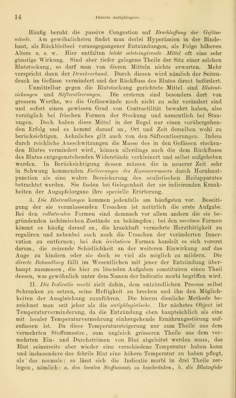 14: Direete Antiplilogose. Häufig beruht die passive Cougestion auf Erschlaffung der Gefäss- wändc. Am gewöhnlichsten findet man derlei Hyperämien in der Binde- haut, als Rückbleibsel vorausgegangener Entzündungen, als Folge höheren Alters u. s. w. Hier entfalten leicht adstringirende Mittel oft eine sehr günstige Wirkung. Sind aber tiefer gelegene Theile der Sitz einer solchen Blutstockung, so darf man von diesen Mitteln nichts erwarten. Mehr verspricht dann der Druckverband. Durch diesen wird nämlich der Seiten- druck im Gefässe vermindert und der Rückfluss des Blutes direct befördert. Unmittelbar gegen die Blutstockung gerichtete Mittel sind Blutent- ziehungen und Säfteentleerungen. Die ersteren sind besonders dort von grossem Werthe, wo die Gefässwände noch nicht zu sehr verändert sind und sofort einen gewissen Grad von Contractilität bewahrt haben, also vorzüglich bei frischen Formen der Stockung und namentlich bei Stau- ungen. Doch haben diese Mittel in der Regel nur einen vorübergehen- den Erfolg und es kommt darauf an, Ort und Zeit derselben wohl zu berücksichtigen. Aehnliches gilt auch von den Säfteentleerungen. Indem durch reichliche Ausschwitzungen die Masse des in den Gefässen stocken- den Blutes vermindert wird, können allerdings auch die dem Rückflusse des Blutes entgegenstehenden Widerstände verkleinert und selbst aufgehoben werden. In Berücksichtigung dessen müssen die in neuerer Zeit sehr in Schwung kommenden Entleerungen des Kam menr assers durch Hornhaut- punction als eine wahre Bereicherung des oculistischen Heilapparates betrachtet werden. Sie finden bei Gelegenheit der sie indicirenden Krank- heiten der Augapfelorgane ihre specielle Erörterung. 3. Die Blutwallungen kommen jedenfalls am häufigsten vor. Beseiti- gung der sie veranlassenden Ursachen ist natürlich die erste Aufgabe. Bei den collaferalen Formen sind demnach vor allem andern die sie be- gründenden ischämischen Zustände zu bekämpfen; bei den nervösenFormen kömmt es häufig darauf an, die krankhaft vermehrte Herzthätigkeit zu reguliren und nebenbei auch noch die Ursachen der veränderten Inner- vation zu entfernen; bei den irritativen Formen handelt es sich vorerst darum, die reizende Schädlichkeit an der weiteren Einwirkung auf das Auge zu hindern oder sie doch so viel als möglich zu mildern. Die direete Behandlung fällt im AVesentlichen mit jener der Entzündung über- haupt zusammen, die hier zu lösenden Aufgaben constituiren einen Theil dessen, was gewöhnlich unter dem Namen der Indicatio morbi begriffen wird. II. Die Indicatio morbi zielt dahin, dem entzündlichen Process selbst Schranken zu setzen, seine Heftigkeit zu brechen und ihn den Möglich- keiten der Ausgleichung zuzuführen. Die hierzu dienliche Methode be- zeichnet man seit jeher als die antiphlogistische. Ihr nächstes Object ist Temperaturverminderung, da die Entzündung eben hauptsächlich als eine mit localer Temperaturvermehrung einhergehende Ernährungsstörung auf- zufassen ist. Da diese Temperatursteigerung nur zum Theile aus dem vermehrten Stoftümsatze, zum ungleich grösseren Theile aus dem ver- mehrten Ein- und Durchströmen von Blut abgeleitet werden muss, das Blut seinerseits aber wieder eine verschiedene Temperatur haben kann und insbesondere das febrile Blut eine höhere Temperatur zu haben pflegt, als' das noimale: so lässt sich die Indicatio morbi in drei Theile zer- legen, nämlich: ct. den. localen Stoffumsatz zu beschränken, b. die Blutzufuhr