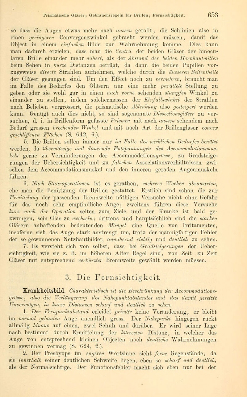 Prismatische Gläser; Gebrauclisregeln für Brillen; Fernsicbtigkeit. 6ö3 so dass die Augen etwas mehr nach aussen gerollt, die Sehlinien also in einen geringeren Convergenzwinkel gebracht werden müssen, damit das Object in einem einfachen Bilde zur Wahrnehmung komme. Dies kann man dadurch erzielen, dass man die Centra der beiden Gläser der binocu- laren Brille einander mehr nähert, als der Abstand der beiden Hornhautmitten beim Sehen in kurze Distanzen beträgt, da dann die beiden Pupillen vor- zugsweise directe Strahlen aufnehmen, welche durch die äusseren Seitentheile der Gläser gegangen sind. Um den Effect noch zu vermehren, braucht man im Falle des Bedarfes den Gläsern nur eine mehr parallele Stellung zu geben oder sie wohl gar in einen nach vorne sehenden stumpfen Winkel zu einander zu stellen, indem solchermassen der Einfallswinkel der Strahlen nach Belieben vergrössert, die prismatische Ablenkung also gesteigert werden kann. Genügt auch dies nicht, so sind sogenannte Dissectionsgläser zu ver- suchen, d. i. in Brillenform gefasste Prismen mit nach aussen sehendem nach Bedarf grossen brechenden Winkel und mit nach Art der Brillengläser convex geschliffenen F'äche?i (S. 642, 6.). 5. Die Brillen sollen immer nur im Falle des wirklichen Bedarfes benutzt werden, da übermässige und dauernde Entspannungen des Accommodationsmus- kels gerne zu Yerminderungen der Accomrnodationsf/rö.sse, zu Gradsteige- rungen der Uebersichtigkeit und zu falschen Associationsverhältnissen zwi- schen dem Accommodationsmuskel und den inneren geraden Augenmuskeln führen. 6. Nach Staaroperationen ist es gerathen, mehrere Wochen abzuwarten, ehe man die Benützung der Brillen gestattet. Erstlich sind schon die zur Ermittelung der passenden Brennweite nöthigen Versuche nicht ohne Gefahr für das noch sehr empfindliche Auge; zweitens führen diese Versuche kurz nach der Operation selten zum Ziele und der Kranke ist bald ge- zwungen, sein Glas zu wechseln; drittens und hauptsächlich sind die starken Gläsern anhaftenden bedeutenden Mängel eine Quelle von Irritamenten, insoferne sich das Auge stark anstrengt um, trotz der mannigfaltigen Eehler der so gewonnenen jSetzhautbilder, annähernd richtig und deutlich zu sehen. 7. Es versteht sich von selbst, dass bei Gradsteigerungen der Ueber- sichtigkeit, wie sie z. B. im höheren Alter Begel sind, von Zeit zu Zeit Gläser mit entsprechend verkürzter Brennweite gewählt werden müssen. 3. Die Fernsichtio-keit. o Krankheitsbild. Charakteristisch ist die Beschränkung der Accommodations- grösse, also die Verlängerung des Nahepunktabstandes und das damit gesetzte Unvermögen, in kurze Distanzen scharf und deutlich zu sehen. 1. Der Fernpunktabstand erleidet primär keine Veränderung, er bleibt im normal gebauten Auge unendlich gross. Der Nahepunkt hingegen rückt allmälig hinaus auf einen, zwei Schuh und darüber. Er wird seiner Lage nach bestimmt durch Ermittelung der kürzesten Distanz, in welcher das Auge von entsprechend kleinen Objecten noch deutliche Wahrnehmungen zu gewinnen vermag (S. 624, 2.). 2. Der Presbyops im engeren Wortsinne sieht ferne Gegenstände, da sie innerhalb seiner deutlichen Sehweite hegen, eben so scharf und deutlich, als der ISTormalsichtige. Der Functionsfehler macht sich eben nur bei der