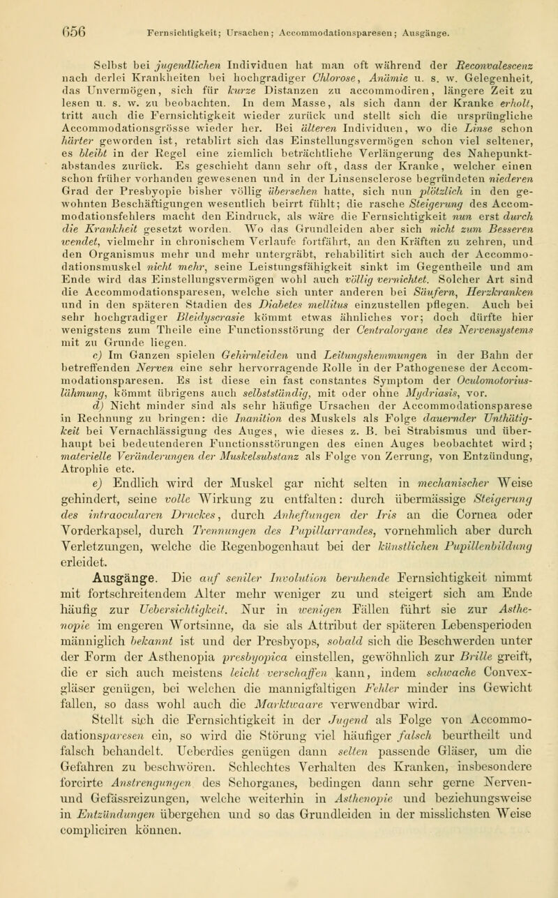 1)56 Fernsichtigkeit; irrsacbcn ; Accommodationsparesen ; Ausgänge. Selbst bei jugendlichen Individuen hat man oft während der Reconvalescenz nach derlei Krankheiten bei hochgradiger Chlorose, Anämie u. s. w. Gelegenheit, das Unvermögen, sich für kurze Distanzen zu accommodiren, längere Zeit zu lesen u. s. w. zu beobachten. In dem Masse, als sich dann der Kranke erholt, tritt auch die Fernsichtigkeit wieder zurück und stellt sich die ursprüngliche Accommodationsgrösse wieder her. Bei älteren Individuen, wo die Linse schon härter geworden ist, retablirt sich das Einstellungsvermögen schon viel seltener, es bleiht in der Regel eine ziemlich beträchtliche Verlängerung des Nahepunkt- abstandes zurück. Es geschieht dann sehr oft, dass der Kranke, welcher einen schon früher vorhanden gewesenen und in der Linsensclerose begründeten niederen Grad der Presbyopie bisher völlig übersehen hatte, sich nun plötzlich in den ge- wohnten Beschäftigungen wesentlich beirrt fühlt; die rasche Steigerung des Accom- modationsfehlers macht den Eindruck, als wäre die Fernsichtigkeit nun erst durch die Krankheit gesetzt worden. Wo das Grundleiden aber sich nicht zum Besseren wendet, vielmehr in chronischem Verlaufe fortfährt, an den Kräften zu zehren, und den Organismus mehr und mehr untergräbt, rehabilitirt sich auch der Accommo- dationsmuskel nicht mehr, seine Leistungsfähigkeit sinkt im Gegentheile und am Ende wird das Einstellungsvermögen wohl auch völlig vernichtet. Solcher Art sind die Accommodationsparesen, welche sich unter anderen bei Säufern, Herzkranken und in den späteren Stadien des Diabetes mellitus einzustellen pflegen. Auch bei sehr hochgradiger Bleidyscrasie kömmt etwas ähnliches vor; doch dürfte hier wenigstens zum Theile eine Functionsstörung der Centralorgane des Nervensystems mit zu Grunde liegen. c) Im Ganzen spielen Gehirnleiden und Leitungshemmungen in der Bahn der betreffenden Nerven eine sehr hervorragende Rolle in der Pathogenese der Accom- modationsparesen. Es ist diese ein fast constantes Symptom der Ocidomotorius- lähmung, kömmt übrigens auch selbstständig, mit oder ohne Mydriasis, vor. d) Nicht minder sind als sehr häufige Ursachen der Accommodationsparese in Rechnung zu bringen: die Inanilion des Muskels als Folge dauernder Unthätig- keit bei Vernachlässigung des Auges, wie dieses z. B. bei Strabismus und über- haupt bei bedeutenderen Functionsstörungen des einen Auges beobachtet wird; materielle Veränderungen der Muskelsubstanz als Folge von Zerrung, von Entzündung, Atrophie etc. e) Endlich wird der Muskel gar nicht selten in mechanischer Weise gehindert, seine volle Wirkung zu entfalten: durch übermässige Steigerung des intraocularen Druckes, durch Anheftungen der Iris an die Cornea oder Vorderkapsel, durch Trennungen des Pupillarrandes, vornehmlich aber durch Verletzungen, welche die Regenbogenhaut bei der künstlichen Pupillcnbildung erleidet. Ausgänge. Die auf seniler Involution beruhende Fernsichtigkeit nimmt mit fortschreitendem Alter mehr weniger zu und steigert sich am Ende häufig zur Ucbersichtigkeit. Nur in wenigen Fällen führt sie zur Asthe- nopie im engeren Wortsinne, da sie als Attribut der späteren Lebensperioden männiglich bekannt ist und der Presbyops, sobald sich die Beschwerden unter der Form der Asthenopia presbyopica einstellen, gewöhnlich zur Brille greift, die er sich auch meistens leicht verschaffen kann, indem schwache Convex- gläser genügen, bei welchen die mannigfaltigen Fehler minder ins Gewicht fallen, so dass wohl auch die Marktwaare verwendbar wird. Stellt sich die Fernsichtigkeit in der Jugend als Folge von Accommo- dationsparesen ein, so wird die Störung viel häufiger falsch beurtheilt und falsch behandelt. Ueberdies genügen dann selten passende Gläser, um die Gefahren zu beschwören. Schlechtes Verhalten des Kranken, insbesondere forcirte Anstrengungen des Sehorganes, bedingen dann sehr gerne Nerven- und Gefässreizungcn, welche weiterhin in Asthenopie und beziehungsweise in Entzündungen übergehen und so das Grundleiden in der misslichsten Weise compliciren können.
