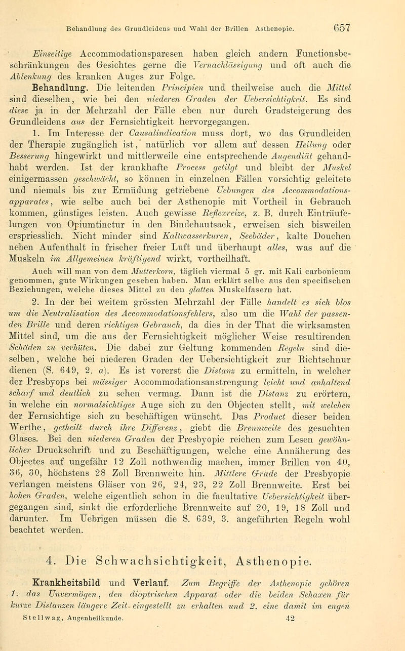 Einseitige Accommodationsparesen haben, gleich andern Functionsbe- schränkungen des Gesichtes gerne die Vernachlässigung und oft auch die Ablenkung des kranken Auges zur Folge. Behandlung1. Die leitenden Principien und theilweise auch die Mittel sind dieselben, wie bei den niederen Graden der Uebersichtigkeit. Es sind diese ja in der Mehrzahl der Fälle eben nur durch Gradsteigerung des Grundleidens aus der Fernsichtigkeit hervorgegangen. 1. Im Interesse der Causalindication rauss dort, wo das Grundleiden der Therapie zugänglich ist, natürlich vor allem auf dessen Heilung oder Besserung hingewirkt und mittlerweile eine entsprechende Augendiät gehand- habt werden. Ist der krankhafte Process getilgt, und bleibt der Muskel einigermassen geschwächt, so können in einzelnen Fällen vorsichtig geleitete und niemals bis zur Ermüdung getriebene Hebungen des Accommodations- apparates, wie selbe auch bei der Asthenopie mit Yortheil in Gebrauch kommen, günstiges leisten. Auch gewisse Reflexreize, z. B. durch Einträufe- lungen von Opiumtinctur in den Bindehautsack, erweisen sich bisweilen erspriesslich. Nicht minder sind Kaltioasserkuren, Seebäder, kalte Douchen neben Aufenthalt in frischer freier Luft und überhaupt alles, was auf die Muskeln im Allgemeinen kräftigend wirkt, vortheilhaft. Auch will man von dem Mutterkorn, täglich viermal 5 gr. mit Kali carbonicum genommen, gute Wirkungen gesehen haben. Man erklärt seihe aus den specifischen Beziehungen, welche dieses Mittel zu den glatten Muskelfasern hat. 2. In der bei weitem grössten Mehrzahl der Fälle handelt es sich blos um die Neutralisation des Accommodationsfehlers, also um die Wahl der passen- den Brille und deren richtigen Gebrauch, da dies in der That die wirksamsten Mittel sind, um die aus der Fernsichtigkeit möglicher Weise resultirenden Schäden zu verhüten. Die dabei zur Geltung kommenden Regeln, sind die- selben, welche bei niederen Graden der Uebersichtigkeit zur Bichtschnur dienen (S. 649, 2. a). Es ist vorerst die Distanz zu ermitteln, in welcher der Presbyops bei massiger Accommodationsanstrengung leicht und anhaltend scharf und deutlich zu sehen vermag. Dann ist die Distanz zu erörtern, in welche ein normalsichtiges Auge sich zu den Objecten stellt, mit loelchen der Fernsichtige sich zu beschäftigen wünscht. Das Product dieser beiden Werthe, getheilt durch ihre Differenz, giebt die Brennweite des gesuchten Glases. Bei den niederen Graden der Presbyopie reichen zum Lesen gewöhn- licher Druckschrift und zu Beschäftigungen, welche eine Annäherung des Objectes auf ungefähr 12 Zoll nothwendig machen, immer Brillen von 40, 36, 30, höchstens 28 Zoll Brennweite hin. Mittlere Grade der Presbyopie verlangen meistens Gläser von 26, 24, 23, 22 Zoll Brennweite. Erst bei hohen Graden, welche eigentlich schon in die facultative Uebersichtigkeit über- gegangen sind, sinkt die erforderliche Brennweite auf 20, 19, 18 Zoll und darunter. Im Uebrigen müssen die S. 639, 3. angeführten Begeln wohl beachtet werden. 4. Die Schwachsichtigkeit, Asthenopie. Krankheitsbild und Verlauf. Zum Begriffe der Asthenopie gehören 1. das Unvermögen, den dioptrischen Apparat oder die beiden Sehaxen für kurze Distanzen längere Zeit, eingestellt zu erhalten und 2. eine damit im engen St eil wag, Augenheilkunde. 42