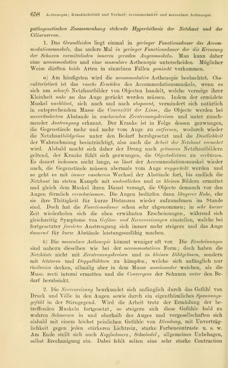 pathogenetischen Zusammenhang stehende Hyperästhesie der Netzhaut und der Ciliarnerven. 1. Das Grundleiden liegt einmal in geringer Functionsdauer des Accom- modationsnmskels, das andere Mal in geringer Functionsdauer der die Kreuzung der Sehaxen vermittelnden inneren geraden Augenmuskeln. Man kann daher eine accommodative und eine musculare Asthenopie unterscheiden. Möglicher Weise dürften beide Arten in einzelnen Fällen gemischt vorkommen. a) Am häufigsten wird die accommodative Asthenopie beobachtet. Cha- rakteristisch ist das rasche Ermüden des Accommodationsmuskels, wenn es sich um scharfe Netzhautbilder von Objecten handelt, welche vermöge ihrer Kleinheit nahe an das Auge gerückt werden müssen. Indem der ermüdete Muskel nachlässt, sich nach und nach absjmnnt, vermindert sich natürlich in entsprechendem Masse die Convexität der Linse, die Objecte Averden bei unverändertem Abstände in ivachsenden Zerstreuungskreisen und unter zuneh- mender Anstrengung erkannt. Der Kranke ist in Folge dessen gezwungen, die Gegenstände mehr und mehr vom Auge zu entfernen, wodurch wieder die Nctzhautbildgrösse unter den Bedarf herabgesetzt und die Deutlichkeit der Wahrnehmung beeinträchtigt, also auch die Arbeit der Netzhaut vermehrt wird. Alsbald macht sich daher der Drang nach grösseren Netzhautbildern geltend, der Kranke fühlt sich gezwungen, die Objectsdistanz zu verkürze». Es dauert indessen nicht lange, so lässt der Accommodationsmuskel wieder nach, die Gegenstände müssen abermals vom Auge iceggerückt werden und so geht es mit immer rascherem Wechsel der Abstände fort, bis endlich die Netzhaut im steten Kampfe mit undeutlichen und zu kleinen Bildern ermattet und gleich dem Muskel ihren Dienst versagt, die Objecte demnach vor den Augen förmlich verschwimmen. Die Augen bedürfen dann längerer Ruhe, ehe sie ihre Thätigkeit für kurze Distanzen wieder aufzunehmen im Stunde sind. Doch hat die Functionsdauer schon sehr abgenommen; in sehr kurzer Zeit wiederholen sich die oben erwähnten Erscheinungen, während sich gleichzeitig Symptome von Gefäss- und Nervenreizungen einstellen, welche bei fortgesetzter forcirter Anstrengung sich immer mehr steigern und das Auge dauernd für kurze Abstände leistungsunfähig machen. b) Die musculare Asthenopie kömmt weniger oft vor. Die Erscheinungen sind nahezu dieselben wie bei der accommodativen Form; doch haben die Netzhäute nicht mit Zerstreuungskreisen und zu kleinen Bildgrösscn, sondern mit letzteren und Doppelbildern zu kämpfen, welche sich anfänglich nur theihoeise decken, allmälig aber in dem Masse auseinander weichen, als die Muse, recti interni ermatten und die Convergenz der Sehaxen unter den Be- darf herabsinkt. 2. Die Nervenreizung beurkundet sich anfänglich durch das Gefühl von Druck und Völle in den Augen sowie durch ein eigenthümliches Spannttngs- gej'ühl in der Stirngegend. Wird die Arbeit trotz der Ermüdung der be- treffenden Muskeln fortgesetzt, so steigern sich diese Gefühle bald zu wahren Sehmerzen in und oberhalb des Auges und vergesellschaften sich alsbald mit einem höchst peinlichen Gefühle von Blendung, mit Unverträg- lichkeit gegen jeden stärkeren Lichtreiz, starke Farbencontraste u. s. w. Am Ende stellt sich auch Kopfschmerz, Schivindel, allgemeines Unbehagen, selbst Brechneigung ein. Dabei fehlt selten eine sehr starke Contraction