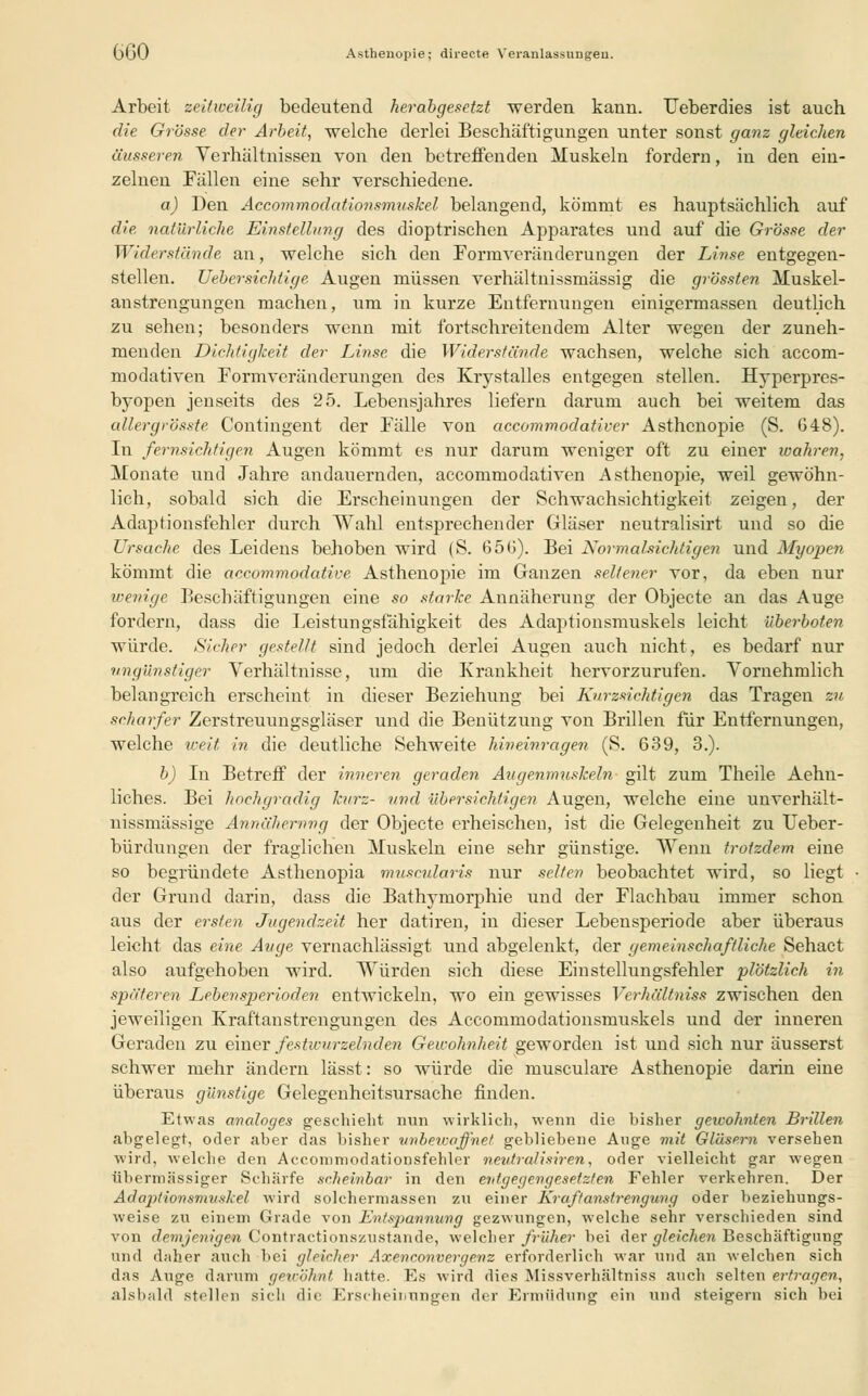 üuü Asthenopie; directe Veranlassungen. Arbeit zeitweilig bedeutend herabgesetzt werden kann. Ueberdies ist auch die Grösse der Arbeit, welche derlei Beschäftigungen unter sonst ganz gleichen äusseren Verhältnissen von den betreffenden Muskeln forderu, in den ein- zelnen Fällen eine sehr verschiedene. a) Den Accommodationsmuskel belangend, kömmt es hauptsächlich auf die natürliche Einstellung des dioptrischen Apparates und auf die Grösse der Widerstände, an, welche sich den Formveränderungen der Linse entgegen- stellen, lieber sichtige Augen müssen verhältnissmässig die grössten Muskel- anstrengungen machen, um in kurze Entfernungen einigermassen deutlich zu sehen; besonders wenn mit fortschreitendem Alter wegen der zuneh- menden Dichtigkeit der Linse, die Widerstände wachsen, welche sich aecom- modativen Formveränderungen des Krystalles entgegen stellen. Hyperpres- byopen jenseits des 25. Lebensjahres liefern darum auch bei weitem das allergrösste. Contingent der Fälle von aecommodativer Asthenopie (S. 648). In fernsichtigen Augen kömmt es nur darum weniger oft zu einer wahren, Monate und Jahre andauernden, aecommodativen Asthenopie, weil gewöhn- lich, sobald sich die Erscheinungen der Schwachsichtigkeit zeigen, der Adaptionsfehler durch Wahl entsprechender Gläser neutralisirt und so die Ursache des Leidens behoben wird (S. 656). Bei Normalsichtigen und Myopen kömmt die aecomrnodative Asthenopie im Ganzen seltener vor, da eben nur wenige Beschäftigungen eine so starke Annäherung der Objecte an das Auge fordern, dass die Leistungsfähigkeit des Adaptionsmuskels leicht überboten würde. Sicher gestellt sind jedoch derlei Augen auch nicht, es bedarf nur ungünstiger Verhältnisse, um die Krankheit hervorzurufen. Vornehmlich belangreich erscheint in dieser Beziehung bei Kurzsichtigen das Tragen zu scharfer Zerstreuungsgläser und die Benützung von Brillen für Entfernungen, welche weit in die deutliche Sehweite hineinragen (S. 639, 3.). b) In Betreff der inneren geraden Augenmuskeln gilt zum Theile Aehu- liches. Bei hochgradig kurz- und, übersichtigen Augen, welche eine unverhält- nissmässige Annäherung der Objecte erheischen, ist die Gelegenheit zu Ueber- bürdungen der fraglichen Muskeln eine sehr günstige. Wenn trotzdem eine so begründete Asthenopia muscularis nur selten beobachtet wird, so liegt der Grund darin, dass die Bathymorphie und der Flachbau immer schon aus der ersten Jugendzeit her datiren, in dieser Lebensperiode aber überaus leicht das eine Auge vernachlässigt und abgelenkt, der gemeinschaftliche Sehact also aufgehoben wird. Würden sich diese Einstellungsfehler plötzlich in späteren Lebensperioden entwickeln, wo ein gewisses Verhältniss zwischen den jeweiligen Kraftanstrengungen des Accommodationsmuskels und der inneren Geraden zu einer festwurzelnden Gewohnheit geworden ist und sich nur äusserst schwer mehr ändern lässt: so würde die musculare Asthenopie darin eine überaus günstige Gelegenheitsursache finden. Etwas analoges geschieht min wirklich, wenn die bisher gewohnten Brillen aligelegt, oder aber das bisher unbewaffnet gebliebene Auge mit Gläsern versehen wird, welche den Accomniodationsfehler neutredisiren, oder vielleicht gar wegen übermässiger Schärfe scheinbar in den entgegengesetzten Fehler verkehren. Der Adaptionsmuskel wird solchermassen zu einer Kraftanstrengung oder beziehungs- weise zu einem Grade von Entspannung gezwungen, welche sehr verschieden sind von demjenigen Contractionszustande, welcher früher bei der gleichen Beschäftigung und daher auch bei gleicher Axenconverge.nz erforderlich war und an welchen sich das Auge darum gewöhnt, hatte. Es wird dies Missverhältniss auch selten ertragen, alsbald stillen sich die Erscheinungen der Ermüdung ein und steigern sich bei