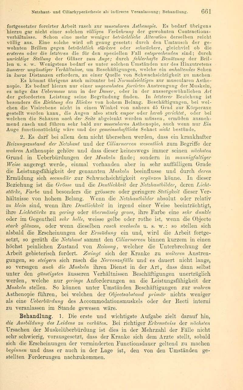 fortgesetzter forcirter Arbeit rasch zur muscularen Asthenopie. Es bedarf übrigens hierzu gar nicht einer solchen völligen Verkehrung der gewohnten Contractions- verhältnisse. Schon eine mehr weniger beträchtliche Alteration derselben reicht völlig aus. Eine solche wird oft genug gesetzt: durch den Umtausch der ge- wohnten Brillen gegen beträchtlich stärkere oder schwächere, gleichviel ob die ersteren oder die letzteren die für den speciellen Fall entsprechenden sind; durch unrichtige Stellung der Gläser zum Auge; durch fehlerhafte Benützung der Bril- len u. s. w. Wenigstens bedarf es unter solchen Umständen nur des Hinzutretens äusserer ungünstiger Verhältnisse, um Beschäftigungen, welche ein anhaltendes Sehen in kurze Distanzen erfordern, zu einer Quelle von Schwachsichtigkeit zu machen. Es kömmt übrigens auch mitunter bei Normalsichtigen zur muscularen Asthe- nopie. Es bedarf hierzu nur einer ungewohnten forcirten Anstrengung der Muskeln, es möge das JJebermass nun in der Dauer, oder in der aussergewöhnlichen Art der geforderten Leistung seine Begründung finden. In letzterer Beziehung ist besonders die Richtung des Blickes von hohem Belang. Beschäftigungen, bei wel- chen die Visirebene nicht in einen Winkel von nahezu 45 Grad zur Körperaxe gestellt werden kann, die Augen also stark empor oder herab gerichtet, oder bei welchen die Sehaxen nach der Seite abgelenkt werden müssen, ermüden ausneh- mend rasch und führen sehr bald zur muscularen Asthenopie, auch wenn nur Ein Auge functionstüchtig wäre und der gemeinschaftliche Sehact nicht bestünde. 2. Es darf bei allem dem nicht übersehen werden, dass ein krankhafter Reizungszustand der Netzhaut und der Ciliarnerven wesentlich zum Begriffe der wahren Asthenopie gehöre und dass dieser keineswegs immer seinen nächsten Grund in Ueberbürdungen der Muskeln finde; sondern in mannigfaltiger Weise angeregt werde, einmal vorhanden aber in sehr auffälligem Grade die Leistungsfähigkeit der genannten Muskeln beeinflusse und durch deren Ermüdung sich secundär zur Schwachsichtigkeit ergänzen könne. In dieser Beziehung ist die Grösse, und die Deutlichkeit der Netzhautbilder; deren Licht- stärke, Farbe und besonders die grössere oder geringere Stetigkeit dieser Ver- hältnisse von hohem Belang. Wenn die Netzhautbilder absolut oder relativ zu klein sind, wenn ihre Deutlichkeit in irgend einer Weise beeinträchtigt, ihre Lichtstärke zu gering oder übermässig gross, ihre Earbe eine sehr dunkle oder im Gegentheil sehr helle, weisse gelbe oder rothe ist, wenn die Objecte stark glänzen, oder wenn dieselben rasch wechseln u. s. w.: so stellen sich alsbald die Erscheinungen der Ermüdung ein und, wird die Arbeit fortge- setzt, so geräth die Netzhaut sammt den Ciliarnerven binnen kurzem in einen höchst peinlichen Zustand von Reizung, welcher die Unterbrechung der Arbeit gebieterisch fordert. Zwingt sich der Kranke zu weiteren Anstren- gungen, so steigern sich rasch die Nervenzufälle und' es dauert nicht lange, so versagen auch die Muskeln ihren Dienst in der Art, dass dann selbst unter den günstigsten äusseren Verhältnissen Beschäftigungen unerträglich werden, welche nur geringe Anforderungen an die Leistungsfähigkeit der Muskeln stellen. So können unter Umständen Beschäftigungen zur ujahren Asthenopie führen, bei welchen der Objectsabstand primär nichts weniger als eine Ueberbürdung des Accommodationsmuskels oder der Becti interni zu veranlassen im Stande gewesen wäre. Behandlung. 1. Die erste und wichtigste Aufgabe zielt darauf hin, die Ausbildung des Leidens zu verhüten. Bei richtiger Erkenntniss der nächsten Ursachen der Muskelüberbürdung ist dies in der Mehrzahl der Fälle nicht sehr schwierig, vorausgesetzt, dass der Kranke sich dem Arzte stellt, sobald sich die Erscheinungen der verminderten Eunctionsdauer geltend zu machen beginnen und dass er auch in der Lage ist, den von den Umständen ge- stellten Forderungen nachzukommen,