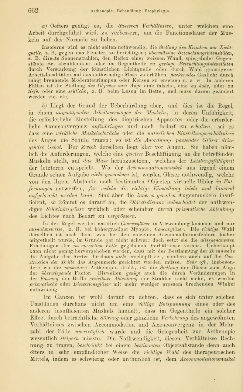 a) Oefters genügt es, die äusseren Verhältnisse, unter welchen eine Arbeit durchgeführt wird, zu verbessern, um die Functionsdauer der Mus- keln auf das Normale zu heben. Insoferne wird es nicht selten nothwendig, die Stellung des Kranken zur Licht- quelle, z. B.. gegen das Fenster, zu berichtigen; übermässige Beleuchtungsintensitäten, z. B. directe Sonnenstrahlen, den Reflex einer weissen Wand, spiegelnder Gegen- stände etc. abzublenden; oder im Gegentheile zu geringe Beleuchtungsintensitäten durch Verstärkung der künstlichen Lichtquelle oder durch Wahl günstigerer Arbeitslocalitäten auf das nothwendige Mass zu erhöhen, flackerndes Gaslicht durch ruhig brennende Moderateurlainpen oder Kerzen zu ersetzen u. s. w. In anderen Fällen ist die Stellung des Objectes zum Auge eine falsche, eine zu hohe, oder zu tiefe, oder eine seitliche, z. B. beim Lesen im Bette , und muss darum geändert werden etc. etc. b) Liegt der Grund der Ueberbürdung aber, und dies ist die Regel, in einem ungenügenden Arbeitsvermögen der Muskeln, in deren Unfähigkeit, die erforderliche Einstellung des dioptrischen Apparates oder die erforder- liche Axenconvergenz aufzubringen und nach Bedarf zu erhalten, sei es dass eine wirkliche Muskelschwäche oder die natürlichen Einstellungsverhältnisse des Auges die Schuld tragen: so ist die Anordnung passender Gläser drin- gendes Gebot. Der Zweck derselben liegt klar vor Augen. Sie haben näm- lich die Anforderungen, welche eine gewisse Beschäftigung an die betreffenden Muskeln stellt, auf das Mass herabzusetzen, welches der Leistungsfähigkeit der letzteren entspricht. Wo der Accommodationsmuskel aus irgend einem Grunde seiner Aufgabe nicht gewachsen ist, werden Gläser nothwendig, welche von den ihrem Abstände nach bestimmten Objecten virtuelle Bilder in Ent- fernungen entwerfen, für welche die richtige Einstellung leicht und dauernd aufgebracht werden kann. Sind aber die inneren geraden Augenmuskeln insuf- ficieut, so kömmt es darauf an, die Objectsdistanz unbeschadet der nothwen- digen Sehwinkel grosse wirklich oder scheinbar durch prismatische Ablenkimg des Lichtes nach Bedarf zu vergrössern. In der Regel werden natürlich Convexgläser in Verwendung kommen und nur ausnahmsiceise, z. B. bei höhergradiger Myopie, Concavgläser. Die richtige Wahl derselben ist nach dem, was bei den einzelnen Accommodationsfehlern bisher mitgetheilt wurde, im Grunde gar nicht schwer; doch setzt sie die allergenauexten Erhebungen der im speciellen Falle gegebenen Verhältnisse voraus. Ueberhaupt kann nicht genug hervorgehoben werden, dass mit der Bestimmung der Brenmveite die Aufgabe des Arztes durchaus nicht erschöpft sei, sondern auch auf die Con- struetion der Brille das Augenmerk gerichtet werden müsse. Sehr oft, insbeson- dere wo die musculare Asthenopie droht, ist die Stellung der Gläser zum Auge der überwiegende Factor. Bisweilen genügt auch die durch Veränderungen in der Fassung der Brille erzielbare Ablenkung der Strahlen nicht mehr, es werden prismatische oder Dissectionsgläser mit mehr weniger grossem brechenden Winkel nothwendig. Im Ganzen ist wohl darauf zu achten, dass es sich unter solchen Umständen durchaus nicht um eine völlige Entspannung eines oder des anderen insufficienten Muskels handelt, dass im Gegentheile ein solcher Effect durch beträchtliche Störung oder gänzliche Verkehrung des angewöhnten Verhältnisses zwischen Accommodation und Axenconvergenz in der Mehr- zahl der Fälle imerträglich würde und die Gelegenheit zur Asthenopie wesentlich steigern müsste. Die Notwendigkeit, diesem Verhältnisse Rech- nung zu tragen, beschränkt bei einem bestimmten Objectsabstande denn auch öfters in sehr empfindlicher Weise die richtige Wahl des therapeutischen Mittels, indem es schwierig oder unthunlich ist, dem Accommodationsmuskel