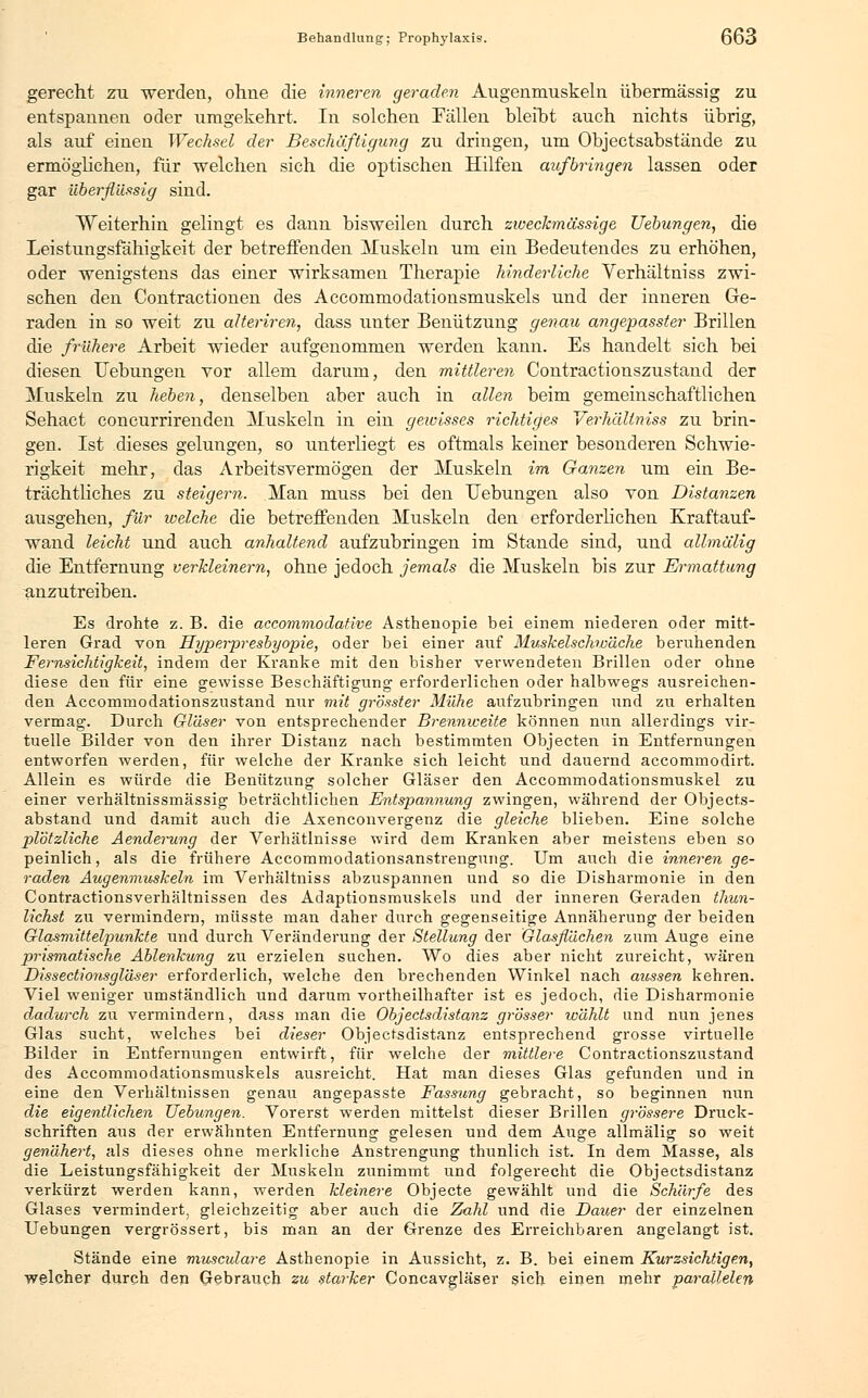 gerecht zu -werden, ohne die inneren geraden Augenmuskeln übermässig zu entspannen oder umgekehrt. In solchen Fällen bleibt auch nichts übrig, als auf einen Wechsel der Beschäftigung zu dringen, um Objectsabstände zu ermöglichen, für welchen sich die optischen Hilfen aufbringen lassen oder gar überflüssig sind. Weiterhin gelingt es dann bisweilen durch zweckmässige Ziehungen, die Leistungsfähigkeit der betreffenden Muskeln um ein Bedeutendes zu erhöhen, oder wenigstens das einer wirksamen Therapie hinderliche Verhältniss zwi- schen den Contractionen des Accommodationsmuskels und der inneren Ge- raden in so weit zu alteriren, dass unter Benützung genau angepasster Brillen die frühere Arbeit wieder aufgenommen werden kann. Es handelt sich bei diesen Hebungen vor allem darum, den mittleren Contractionszustand der Muskeln zu heben, denselben aber auch in allen beim gemeinschaftlichen Sehact concurrirenden Muskeln in ein gewisses richtiges Verhältniss zu brin- gen. Ist dieses gelungen, so unterliegt es oftmals keiner besonderen Schwie- rigkeit mehr, das Arbeitsvermögen der Muskeln im Ganzen um ein Be- trächtliches zu steigern. Man muss bei den Uebungen also von Distanzen ausgehen, für welche die betreffenden Muskeln den erforderlichen Kraftauf- wand leicht und auch anhaltend aufzubringen im Stande sind, und allmälig die Entfernung verkleinern, ohne jedoch jemals die Muskeln bis zur Ermattung anzutreiben. Es drohte z. B. die accommodafive Asthenopie bei einem niederen oder mitt- leren Grad von Hyperpresbyopie, oder bei einer auf MuskelscJiwäche beruhenden Fernsichtigkeit, indem der Kranke mit den bisher verwendeten Brillen oder ohne diese den für eine gewisse Beschäftigung erforderlichen oder halbwegs ausreichen- den Accommodationszustand nur mit grösster Mühe aufzubringen und zu erhalten vermag. Durch Gläser von entsprechender Brennweite können nun allerdings vir- tuelle Bilder von den ihrer Distairz nach bestimmten Objecten in Entfernungen entworfen werden, für welche der Kranke sich leicht und dauernd accommodirt. Allein es würde die Benützung solcher Gläser den Accommodationsmuskel zu einer verhältnissmässig beträchtlichen Entspannung zwingen, während der Objects- abstand und damit auch die Axenconvergenz die gleiche blieben. Eine solche plötzliche Aenderung der Verhätlnisse wird dem Kranken aber meistens eben so peinlich, als die frühere Accommodationsanstrengung. Um auch die inneren ge- raden Augenmuskeln im Verhältniss abzuspannen und so die Disharmonie in den Contractionsverhältnissen des Adaptionsmuskels und der inneren Geraden thun- lichst zu vermindern, müsste man daher durch gegenseitige Annäherung der beiden Glasmittelpunkte und durch Veränderung der Stellung der Glasflächen zum Auge eine prismatische Ablenkung zu erzielen suchen. Wo dies aber nicht zureicht, wären Dissectionsgläser erforderlich, welche den brechenden Winkel nach aicssen kehren. Viel weniger umständlich und darum vortheilhafter ist es jedoch, die Disharmonie dadurch zu vermindern, dass man die Objectsdistanz grosser wählt und nun jenes Glas sucht, welches bei dieser Objectsdistanz entsprechend grosse virtuelle Bilder in Entfernungen entwirft, für welche der mittlere Contractionszustand des Accommodationsmuskels ausreicht. Hat man dieses Glas gefunden und in eine den Verhältnissen genau angepasste Fassung gebracht, so beginnen nun die eigentlichen Uebungen. Vorerst werden mittelst dieser Brillen grössere Druck- schriften aus der erwähnten Entfernung gelesen und dem Auge allmälig so weit genähert, als dieses ohne merkliche Anstrengung thunlich ist. In dem Masse, als die Leistungsfähigkeit der Muskeln zunimmt und folgerecht die Objectsdistanz verkürzt werden kann, werden kleinere Objecte gewählt und die Schärfe des Glases vermindert, gleichzeitig aber auch die Zahl und die Dauer der einzelnen Uebungen vergrössert, bis man an der Grenze des Erreichbaren angelangt ist. Stände eine mwsculare Asthenopie in Aussicht, z. B. bei einem Kurzsichtigen, welcher durch den Gebrauch zu starker Concavgläser sich einen mehr parallelen