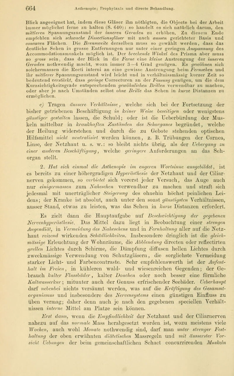 Blick angeeignet hat, indem diese Gläser ihn nöthigten, die Objecte bei der Arbeit immer möglichst ferne zu halten (S. 640): so handelt es sich natürlich darum, den mittleren Spannungszustand der inneren Geraden zu erhöhen. Zu diesem Ende empfehlen sich schwache Dissectionsyläser mit nach aussen gerichteter Basis und concaven Flächen. Die Brennweite derselben muss so gewählt werden, dass das deutliche Sehen in grosse Entfernungen nur unter einer geringen Anspannung des Accommodationsmuskels möglich ist. Der brechende Winkel des Prisma aber muss so gross sein, dass der Blick in die Ferne eine kleine Anstrengung der inneren Geraden nothwendig macht, wozu immer 3—4 Grad genügen. Es gewöhnen sich solchermassen die Recti interni an eine gewisse Anstrengung beim Fernsehen und ihr mittlerer Spannungszustand wird leicht und in verhältnissmässig kurzer Zeit so bedeutend verstärkt, dass geringe Correcturen an der Fassung genügen, um die dem Kurzsichtigkeitsgrade entsprechenden gewöhnlichen Brillen verwendbar zu machen, oder aber je nach Umständen selbst ohne Brille das Sehen in kurze Distanzen zu ermöglichen. c) Tragen äussere. Verhältnisse, welche sich bei der Fortsetzung der bisher getriebeneu Beschäftigung in keiner Weise beseitigen oder wenigstens günstiger gestalten lassen, die Schuld; oder ist die Ueberbürdung der Mus- keln mittelbar in krankhaften Zuständen des Sehorganes begründet, welche der Heiluug widerstehen und durch die zu Gebote stehenden optischen Hilfsmittel nicht neutralisirt werden können, z. B. Trübungen der Cornea, Linse, der Netzhaut u. s. w.: so bleibt nichts übrig, als der Uebergang zu einer anderen Beschäftigung, welche geringere Anforderungen an das Seh- organ stellt. 2. Hat sich einmal die Asthenopie im engeren Wortsinne ausgebildet, ist es bereits zu einer höhergradigen Hyperästhesie der Netzhaut und der Ciliar- nerven gekommen, so verbietet sich vorerst jeder Versuch, das Auge auch nur einiger/nassen zum Nahesehen verwendbar zu machen und straft sich jedesmal mit unerträglicher Steigerung des ohnehin höchst peinlichen Lei- dens ; der Kranke ist absolut, auch unter den sonst günstigsten Verhältnissen, ausser Stand, etwas zu leisten, was das Sehen in kurze Distanzen erfordert. Es zielt dann die Hauptaufgabe auf Beschwichtigung der gegebenen Nervenhyperästhesie. Das Mittel dazu liegt in Beobachtung einer strengen Augendiät} in Vermeidung des Nahesehens und in Fernhaltung aller auf die Netz- haut reizend wirkenden Schädlichkeiten. Insbesondere dringlich ist die gleich- massige Erleuchtung der Wohnräume, die Abbiendung directen oder reÜectirten grellen Lichtes durch Schirme, die Dämpfung diffusen hellen Lichtes durch zweckmässige Verwendung von Schutzgläsern, die sorglichste Vermeidung starker Licht- und Earbencontraste. Sehr empfehlenswerth ist der Aufent- halt im Freien, in kühleren wald- und wiesenreichen Gegenden; der Ge- brauch kalter Flussbäder, kalter Douchen oder noch besser eine förmliche Kaltwasserkur; mitunter auch der Genuss erfrischender Seebäder. Ueberhaupt darf nebenbei nichts versäumt werden, was auf die Kräftigung des Gesammt- organismus und insbesondere des Nervensystems einen günstigen Einfiuss zu üben vermag; daher denn auch je nach den gegebenen speciellen Verhält- nissen interne Mittel am Platze sein können. Erst dann, wenn die Empfindlichkeit der Netzhaut und der Ciliarnerven nahezu auf das normale Mass herabgesetzt worden ist, wozu meistens viele Wochen, auch wohl Monate nothwendig sind, darf man unter strenger Fest- haltung der oben erwähnten diätetischen Massregeln und mit äusserster Vor- sicht Uebungen der beim gemeinschaftlichen Sehact coneurrirenden Muskeln