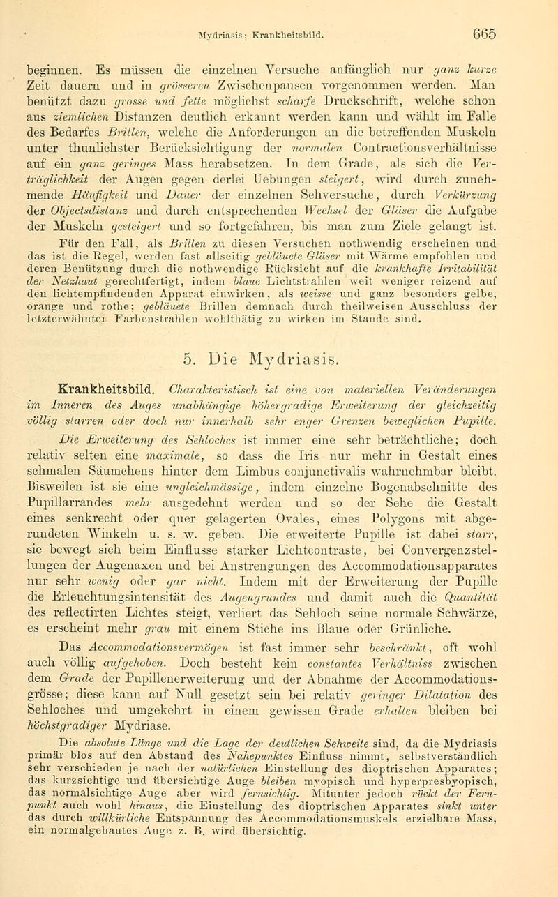 beginnen. Es müssen die einzelnen Versuche anfänglich nur ganz kurze Zeit dauern und in grösseren Zwischenpausen vorgenommen werden. Man benützt dazu grosse und fette möglichst scharfe Druckschrift, welche schon aus ziemlichen Distanzen deutlich erkannt werden kann und wählt im Falle des Bedarfes Brillen, welche die Anforderungen an die betreffenden Muskeln unter thunlichster Berücksichtigung der normalen Contractionsverhältnisse auf ein ganz geringes Mass herabsetzen. In dem Grade, als sich die Ver- träglichkeit der Augen gegen derlei Hebungen steigert, wird durch zuneh- mende Häufigkeit und Dauer der einzelnen Sehversuche, durch Verkürzung der Objectsdistanz und durch entsprechenden Wechsel der Gläser die Aufgabe der Muskeln gesteigert und so fortgefahren, bis man zum Ziele gelangt ist. Für den Fall, als Brillen zu diesen Versuchen nothwendig erscheinen und das ist die Regel, werden fast allseitig gebläuete Gläser mit Wärme empfohlen und deren Benützung durch die nothwendige Rücksicht auf die krankhafte Irritabilität der Netzhaut gerechtfertigt, indem blaue Lichtstrahlen weit weniger reizend auf den liehtempfindenden Apparat einwirken, als weisse und ganz besonders gelbe, orange und rothe; gebläuete Brillen demnach durch theilweisen Ausschluss der letzterwähnter. Farbenstrahlen wohlthätig zu wirken im Stande sind. 5. Die Mydriasis,, Krankheitsbild. Charakteristisch ist eine von materiellen Veränderungen im Inneren des Auges unabhängige höher gradige Erweiterung der gleichzeitig völlig starren oder doch nur innerhalb sehr enger Grenzen beiveglichen Pupille. Die Erweiterung des Sehloches ist immer eine sehr beträchtliche; doch relativ selten eine maximale, so dass die Iris nur mehr in Gestalt eines schmalen Säumcheus hinter dem Limbus conjunctivalis wahrnehmbar bleibt. Bisweilen ist sie eine ungleichmässige, indem einzelne Bogenabschnitte des Pupillarrandes mehr ausgedehnt werden und so der Sehe die Gestalt eines senkrecht oder quer gelagerten Ovales, eines Polygons mit abge- rundeten Winkeln u. s. w. geben. Die erweiterte Pupille ist dabei starr, sie bewegt sich beim Einflüsse starker Lichtcontraste, bei Convergenzstel- lungen der Augenaxen und bei Anstrengungen des Accommodationsapparates nur sehr wenig oder gar nicht. Indem mit der Erweiterung der Pupille die Erleuchtungsintensität des Augengrundes und damit auch die Quantität des reflectirten Lichtes steigt, verliert das Sehloch seine normale Schwärze, es erscheint mehr grau mit einem Stiche ins Blaue oder Grünliche. Das Accommodationsvermögen ist fast immer sehr beschränkt, oft wohl auch völlig aufgehoben. Doch besteht kein constantes Verhältniss zwischen dem Grade der Pupillenerweiterung und der Abnahme der Accommodations- grösse; diese kann auf Null gesetzt sein bei relativ geringer Dilatation des Sehloches und umgekehrt in einem gewissen Grade erhalten bleiben bei höchstgradiger Mydriase. Die absolute Länge und die Lage der deutlichen Sehiceite sind, da die Mydriasis primär blos auf den Abstand des Nahepunktes Einfluss nimmt, selbstverständlich sehr verschieden je nach der natürlichen Einstellung des dioptrischen Apparates; das kurzsichtige Tind übersichtige Auge bleiben myopisch und hyperpresbyopisch, das normalsichtige Auge aber wird fernsichtig. Mitunter jedoch rückt der Fem- punkt auch wohl hinaus, die Einstellung des dioptrischen Apparates sinkt unter das durch willkürliche Entspannung des Accommodationsmuskels erzielbare Mass, ein normalgebautes Auge z. B. wird übersichtig.