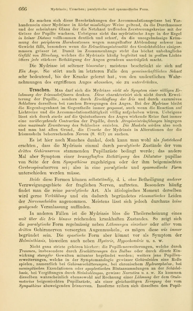 66G Mydriasis; Ursachen; paralytische und spasmodische Form. Es machen sich diese Beschränkungen der Accommodationsgrösse bei Vor- handensein einer Mydriase in höchst misaliebiger Weise geltend, da die Durchmesser und der scheinbare Glanz der die Netzhaut treffenden Zerstreuungskreise mit der Grösse der Pupille wachsen. Uebrigens sieht das mydriatische Auge in der Regel in keiner Distanz vollkommen deutlich und scharf, da die unregelmässige Krüm- mung der peripheren Hornhaut zonen wegen mangelhafter Abbiendung schwer ins Gewicht fällt, besonders wenn die Erleuchtungsintensität des Gesichtsfeldes einiger- massen grösser ist. Damit im Zusammenhange steht das höchst unbehagliche Gefühl von Blendung, welches die Mydriasis häufi«i begleitet und in grellem Lichte öfters jede stärkere Bethätigung der Augen geradezu unerträglich macht. Die Mydriase ist seltener binocular; meistens beschränkt sie sich auf Ein Auge. Sie stört auch im letzteren Falle den gemeinschaftlichen Sehact sehr bedeutend, bis der Kranke gelernt hat, von den undeutlichen Wahr- nehmungen des ergriffenen Auges abzusehen, sie zu unterdrücken. Ursachen. Man darf sich die Mydriase nicht als Symptom einer völligen Er- lahmung der Irismuskelfasern denken. Diese charakterisirt sich nicht durch Erwei- terung der Pupille, sondern durch Erschlaffung der Iris und durch excursives Schlottern derselben bei raschen Bewegungen des Auges. Bei der Mydriase bleibt die Regenbogenhaut im Gegentheile immer gespannt, auch wenn die Reaction auf Lichtreize und die Accommodationsthätigkeit völlig aufgehoben wären. Uebrigens lässt sich durch starke auf die Quintusfasern des Auges wirkende Reize fast immer eine vorübergehende Contraction der Pupille, durch Atropineinträufelungen hingegen eine maximale Erweiterung des Sehloches erzielen. Die Muskeln loirken also noch und man hat allen Grund, die Ursache der Mydriasis in Alterationen der die Irismuskeln beherrschenden Nerven (S. 617) zu suchen. Es ist hier noch Manches dunkel, doch kann man wohl als feststehend erachten, dass die Mydriasis einmal durch paralytische Zustände der vom dritten Gehirnnerven stammenden Pupillaräste bedingt werde; das andere Mal aber Sjmiptom einer krampfliaften Bethätigung des Dilatator pupillae von Seite der dem Sgmpathicm zugehörigen oder der ihm beigemischten Cerebrospinalnewen sei; also in eine paralytische und spasmodische Form unterschieden werden müsse. Beide diese Formen können selbstständig, d. i. ohne Betheiligung anderer Verzweigungsgebiete der fraglichen Nerven, auftreten. Besonders häufig findet man die reine paralgtische Art. Als ätiologisches Moment derselben wird gerne Verkühlung und ein dadurch begründetes rheumatisches Leiden der Nervenscheiden angenommen. Meistens lässt sich jedoch durchaus keine genügende Veranlassung auffinden. In anderen Fällen ist die Mydriasis blos die Theilerscheinung eines weit über die Iris hinaus reichenden krankhaften Zustandes. So zeigt sich die paralytische Form regelmässig neben Lähmungen einzelner oder aller vom dritten Gehirnnerven versorgten Augenmuskeln, es mögen diese wie immer begründet sein. Die spastische Form aber kömmt vor als Symptom der Helminthiasis, bisweilen auch neben Hysterie, Hypochondrie u. s. w. Nicht ganz stricte gehören hierher: die Pupillenerweiterungen, welche durch Traumen, insbesondere durch Erschütterungen des Bulbus oder durch directe Ein- wirkung stumpfer Gewalten mitunter begründet werden; weiters jene Pupillen- erweiterungen, welche in der Symptomatologie gewisser Gehirnleid.cn eine Rolle spielen, namentlich bei Gehirnerschütterungen, bei chronischem Hydrocephahis, bei meningitischen Exsudationen oder apoplectisclien Blutansammlungen an der Schädel- basis, bei Vergiftungen durch Steinkohlengas, gewisse Nurcotica u. s. w. Es kommen dieselben wahrscheinlich ebensowohl auf Rechnung einer Lähmung der dem Oculo- motorius beigemischten Pupillaräste, als einer gleichzeitigen Erregung der vom Sympathien-? abzweigenden Irisnerven. Insoferne reihen sich dieselben den Pupil-