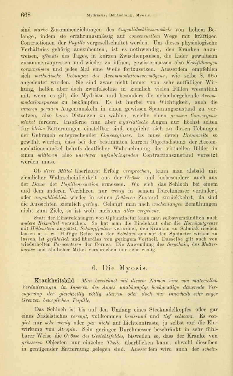 sind starke Zusammenziehungeii des Augenlidschliessmuskels von hohem Be- lange , indem sie erfahrungsmässig auf consensuellem Wege mit kräftigen Contractionen der Papille vergesellschaftet werden. Um dieses physiologische Verhältniss gehörig auszubeuten, ist es nothwendig, den Kranken anzu- weisen, oftmals des Tages, in kurzen Zwischenpausen, die Lider gewaltsam zusammenzupressen und wieder zu öffnen, gewissermassen also Kueifübungen vorzunehmen und jedes Mal eine Weile fortzusetzen. Ausserdem empfehlen sich methodische Uebungen des Accommodationsvermögens, wie selbe S. 665 angedeutet wurden. Sie sind zwar nicht immer von sehr auffalliger Wir- kung, helfen aber doch zweifelsohne in ziemlich vielen Fällen wesentlich mit, wenn es gilt, die Mydriase und besonders die nebenhergehende Accom- modationsparese zu bekämpfen. Es ist hierbei von Wichtigkeit, auch die inneren geraden Augenmuskeln in einen gewissen Spannungszustand zu ver- setzen, also kurze Distanzen zu wählen, welche einen grossen Convergenz- winket fordern. Insoferne nun aber mydrialische Augen nur höchst selten für kleine Entfernungen einstellbar sind, empfiehlt sich zu diesen Uebungen der Gebrauch entsprechender Convexgläser. Es muss deren Brennweite so gewählt werden, dass bei der bestimmten kurzen Objectsdistanz der Accom- modationsmuskel behufs deutlicher Wahrnehmung der virtuellen Bilder in einen mittleren also unschwer aufzubringenden Contractionszustand versetzt werden muss. Ob diese Mittel überhaupt Erfolg versprechen, kann man alsbald mit ziemlicher Wahrscheinlichkeit aus der Grösse und insbesondere auch aus der Dauer der Pupillenreaction ermessen. Wo sich das Sehloch bei einem und dem anderen Verfahren nur wenig in seinem Durchmesser verändert, oder augenblicklich wieder in seinen früheren Zustand zurückkehrt, da sind die Aussichten ziemlich gering. Gelangt man nach wochenlangen Bemühungen nicht zum Ziele, so ist wohl meistens alles vergebens. Statt der Einstreichungen von Opiumtinetur kann man selbstverständlich auch andere Reizmittel versuchen. So hat man die Bindehaut oder die Hornhautgrenze mit Höllenstein angeätzt, Schnupfpulver verordnet, den Kranken zu Salmiak riechen lassen u. s. w. Heftige Reize von der Netzhaut aus auf den Sphiucter wirken zu lassen, ist gefährlich und überdies von geringem Vortheil. Dasselbe gilt auch von wiederholten Paracentesen der Cornea. Die Anwendung des Strychnin, des Mutter- kornes und ähnlicher Mittel versprechen nur sehr wenig. 6. Die Myosis. Krankheitsbild. Man bezeichnet mit diesem Namen eine von materiellen Veränderungen im Inneren des Auges unabhängige hochgradige dauernde Ver- engerung der gleichzeitig völlig starren oder doch nur innerhalb sehr enger Grenzen beweglichen Pupille. Das Sehloch ist bis auf den Umfang eines Stecknadelkopfes oder gar eines Nadelstiches verengt, vollkommen kreisrund und tief schwarz. Es rea- girt nur sehr wenig oder gar nicht auf Lichtcontraste, ja selbst auf die Ein- wirkung von Atropin. Sein geringer Durchmesser beschränkt in sehr fühl- barer Weise die Grösse des Gesichtsfeldes, bisweilen so, dass der Kranke von grösseren Objecten nur einzelne Theile überblicken kann, obwohl dieselben in genügender Entfernung gelegen sind. Ausserdem wird auch der schein-