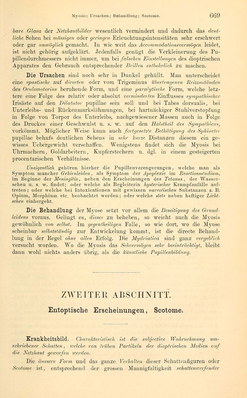 bare Glanz der Netzhautbilder wesentlich vermindert und dadurch das deut- liche Sehen bei massigen oder geringen Erleuchtungsintensitäten sehr erschwert oder gar unmöglich gemacht. In wie weit das Accommodationsvermögen leidet, ist nicht gehörig aufgeklärt. Jedenfalls genügt die Verkleinerung des Pu- pillendurchmessers nicht immer, um bei falschen Einstellungen des dioptrischen Apparates den Gebrauch entsprechender Brillen entbehrlich zu machen. Die Ursachen sind noch sehr in Dunkel gehüllt. Man unterscheidet eine spastische auf directen oder vom Trigeminus übertragenen Reizzuständen des Oculomotorius beruhende Form, und eine paralytische Form, welche letz- tere eine Folge des relativ oder absolut verminderten Einflusses sympathischer Irisäste auf den Dilatator pupillae sein soll und bei Tabes dorsualis, bei Unterleibs- und Eückeninarkslähmungen, bei hartnäckiger Stuhlverstopfung in Folge von Torpor des Unterleibs, nachgewiesener Massen auch in Folge des Druckes einer Geschwulst u. s. w. auf den Halstheil des Sympathicus, vorkömmt. Möglicher Weise kann auch fortgesetzte Bethätigung des Spkincter pupillae behufs deutlichen Sehens in sehr kurze Distanzen diesem ein ge- wisses Uebergewicht verschaffen. Wenigstens findet sich die Myosis bei Uhrmachern, Goldarbeitern, Kupferstechern u. dgl. in einem gesteigerten procentarischen Verhältnisse. Uneigentlich gehören hierher die Pupillenverengerungen, welche man als Symptom mancher G'ehirnleiden, als Symptom der Apoplexie im Reactionsstadium, im Beginne der Meningitis, neben den Erscheinungen des Tetanus, der Wasser- scheu u. s. w. findet; oder welche als Begleiterin hysterischer Krampfanfälle auf- treten ; oder welche bei Intoxicationen mit gewissen narcotischen Substanzen z. B. Opium, Morphium etc. beobachtet werden; oder welche stets neben heftiger Licht- scheu einhergeht. Die Behandlung der Myose setzt vor allem die Beseitigung des Grund- leidens voraus. Gelingt es, dieses zu beheben, so weicht auch die Myosis gewöhnlich von selbst. Im gegenteiligen Falle, so wie dort, wo die Myose scheinbar selbstständig zur Entwicklung kommt, ist die directe Behand- lung in der Regel ohne edlen Erfolg. Die Mydriatica sind ganz vergeblich versucht worden. Wo die Myosis das Sehvermögen sehr beeinträchtigt, bleibt dann wohl nichts anders übrig, als die künstliche Pupillenbildung. ZWEITEE ABSCHNITT. Entoptische Erscheinungen, Scotome. Krankheitsbild. Charakteristisch ist die subjeetive Wahrnehmung um- schriebener Schatten, welche von trüben Partikeln der dioptrischen Medien auf die Netzhaut geworfen werden. Die äussere Form und das ganze Verhalten dieser Schattenfiguren oder Scotome ist, entsprechend der grossen Mannigfaltigkeit schattenwerfender