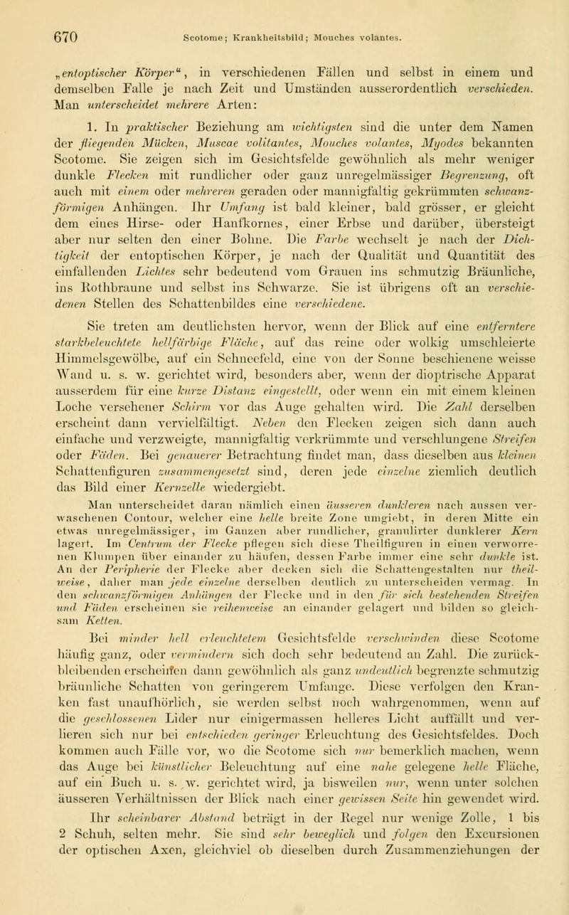 QiO Scotome; Kranklieitsbild; Mouches volantes. „entoplischer Körper, in verschiedenen Fällen und selbst in einem und demselben Falle je nach Zeit und Umständen ausserordentlich verschieden. Man unterscheidet mehrere Arten: 1. In praktischer Beziehung am wichtigsten sind die unter dem Namen der fliegenden Mücken, Muscae volitantes, Mouches volantes, Myodes bekannten Scotome. Sie zeigen sich im Gesichtsfelde gewöhnlich als mehr weniger dunkle Flecken mit rundlicher oder ganz unregelmässiger Begrenzung, oft auch mit einem oder mehreren geraden oder mannigfaltig gekrümmten schwanz- förmigen Anhängen. Ihr Umfang ist bald kleiner, bald grösser, er gleicht dem eines Hirse- oder Hanfkornes, einer Erbse und darüber, übersteigt aber nur selten den einer Bohne. Die Farbe wechselt je nach der Dich- tigkeit der eutoptischen Körper, je nach der Qualität und Quantität des einfallenden Lichtes sehr bedeutend vom Grauen ins schmutzig Bräunliche, ins Bothbraune und selbst ins Schwarze. Sie ist übrigens oft an verschie- denen Stellen des Schattenbildes eine verschiedene. Sie treten am deutlichsten hervor, wenn der Blick auf eine entferntere starkbeleuchtete hellfarbige Fläche, auf das reine oder wolkig umschleierte Himmelsgewölbe, auf ein Schneefeld, eine von der Sonne beschienene weisse Wand u. s. w. gerichtet wird, besonders aber, wenn der dioptrische Apparat ausserdem für eine kurze Distanz eingestellt, oder wenn ein mit einem kleinen Loche versehener Schirm vor das Auge gehalten wird. Die Zahl derselben erscheint dann vervielfältigt. Neben den Flecken zeigen sich dann auch einfache und verzweigte, mannigfaltig verkrümmte und verschlungene Streifen oder Fäden. Bei genauerer Betrachtung findet man, dass dieselben aus kleinen Schattenfiguren zusammengesetzt sind, deren jede einzelne ziemlich deutlich das Bild einer Kernzelle wiedergiebt. Man unterscheidet daran nämlich einen äusseren dunkleren nach aussen ver- waschenen Contour, welcher eine helle breite Zone umgiebt, in deren Mitte ein etwas unregelmässiger, im Ganzen aber rundlicher, granuürter dunklerer Kern lagert. Im Cenfrum der Flecke pflegen sich diese Theilfiguren in einen verworre- nen Klumpen über einander zu häufen, dessen Farbe immer eine sehr dunkle ist. An der Peripherie der Flecke aber decken sich die Schattengestalten nur theil- weise, daher man jede einzelne derselben deutlich zu unterscheiden vermag. In den srJnranzförmigen Anhängen der Flecke und in den für sich bestehenden Streifen und, Fäden erscheinen sie reihenweise an einander gelagert und bilden so gleich- sam Ketten. Bei minder hell erleuchtetem Gesichtsfelde verschwinden diese Scotome häufig ganz, oder vermindern sich doch sehr bedeutend an Zahl. Die zurück- bleibenden erscheinen dann gewöhnlich als ganz undeutlich begrenzte schmutzig bräunliche Schatten von geringerem Umfange. Diese verfolgen den Kran- ken fast unaufhörlich, sie werden selbst noch wahrgenommen, wenn auf die geschlossenen Lider nur einigermassen helleres Licht auffällt und ver- lieren sich nur bei entschieden geringer Erleuchtung des Gesichtsfeldes. Doch kommen auch Fälle vor, wo die Scotome sich nur bemerklich machen, wenn das Auge bei künstlicher Beleuchtung auf eine nahe gelegene helle Fläche, auf ein Buch u. s. w. gerichtet wird, ja bisweilen nur, wenn unter solchen äusseren Verhältnissen der Blick nach einer geivisse7i Seite hin gewendet wird. Ihr scheinbarer Absfand beträgt in der Hegel nur wenige Zolle, 1 bis 2 Schuh, selten mehr. Sie sind sehr beweglich und folgen den Excursionen der optischen Axcn, gleichviel ob dieselben durch Zusammenziehungen der
