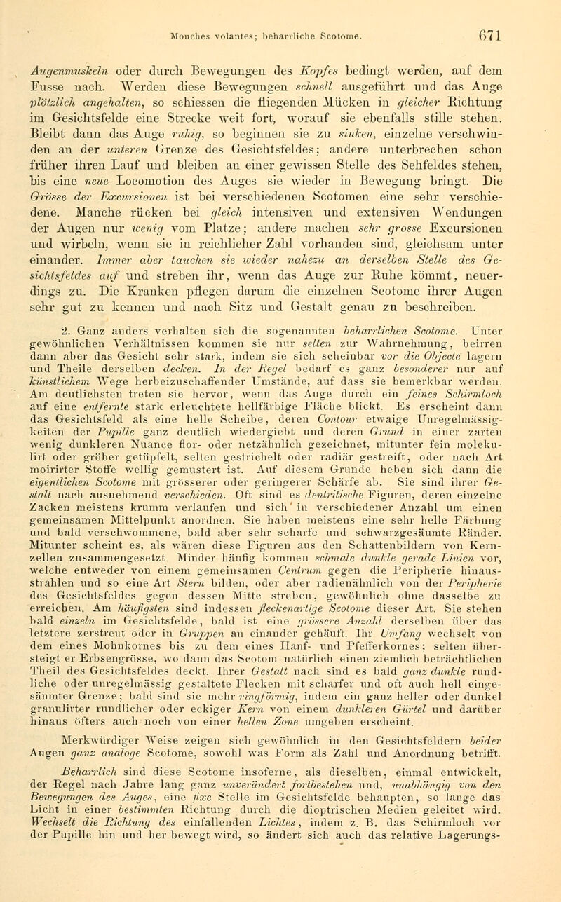 Mouches volautes; beharrliche Scotome. Oll Augenmuskeln oder durch Bewegungen des Kopfes bedingt werden, auf dem Fusse nach. Werden diese Bewegungen schnell ausgeführt und das Auge plötzlich angehalten, so schiessen die fliegenden Mücken in gleicher Richtung im Gesichtsfelde eine Strecke weit fort, worauf sie ebenfalls stille stehen. Bleibt dann das Auge ruhig, so beginnen sie zu sinken, einzelne verschwin- den an der unteren Grenze des Gesichtsfeldes; andere unterbrechen schon früher ihren Lauf und bleiben an einer gewissen Stelle des Sehfeldes stehen, bis eine neue Locomotion des Auges sie wieder in Bewegung bringt. Die Grösse der Excursionen ist bei verschiedenen Scotomen eine sehr verschie- dene. Manche rücken bei gleich intensiven und extensiven Wendungen der Augen nur wenig vom Platze; andere machen sehr grosse Excursionen und wirbeln, wenn sie in reichlicher Zahl vorhanden sind, gleichsam unter einander. Immer aber tauchen sie wieder nahezu an derselben Stelle des Ge- sichtsfeldes auf und streben ihr, wenn das Auge zur Buhe kömmt, neuer- dings zu. Die Kranken pflegen darum die einzelnen Scotome ihrer Augen sehr gut zu kennen und nach Sitz und Gestalt genau zu beschreiben. 2. Ganz anders verhalten sich die sogenannten beharrlichen Scotome. Unter gewöhnlichen Verhältnissen kommen sie nur selten zur Wahrnehmung, heirren dann aber das Gesicht sehr stark, indem sie sich scheinbar vor die Objecte lagern und Theile derselben decken. In der Regel bedarf es ganz besonderer nur auf künstlichem Wege herbeizuschaffender Umstände, auf dass sie bemerkbar werden. Am deutlichsten treten sie hervor, wenn das Auge durch ein feines Schirmloch auf eine entfernte stark erleuchtete hellfarbige Fläche blickt. Es erscheint dann das Gesichtsfeld als eine helle Scheibe, deren Contour etwaige Unregelmässig- keiten der Pupille ganz deutlich wiedergiebt und deren Grund in einer zarten wenig dunkleren Nuance flor- oder netzäbnlich gezeichnet, mitunter fein moleku- lirt oder gröber getüpfelt, selten gestrichelt oder radiär gestreift, oder nach Art moirirter Stoffe wellig gemustert ist. Auf diesem Grunde heben sich dann die eigentlichen Scotome mit grösserer oder geringerer Schärfe ab. Sie sind ihrer Ge- stalt nach ausnehmend verschieden. Oft sind es dentritische Figuren, deren einzelne Zacken meistens krumm verlaufen und sich'in verschiedener Anzahl um einen gemeinsamen Mittelpunkt anordnen. Sie haben meistens eine sehr helle Färbung und bald verschwommene, bald aber sehr scharfe und schwarzgesäumte Ränder. Mitunter scheint es, als wären diese Figuren aus den Schattenbildern von Kern- zellen zusammengesetzt. Minder häufig kommen schmale dunkle gerade Linien vor, welche entweder von einem gemeinsamen Centrum gegen die Peripherie hinaus- strahlen und so eine Art Stern bilden, oder aber radienähnlich von der Peripherie des Gesichtsfeldes gegen dessen Mitte streben, gewöhnlich ohne dasselbe zu erreichen. Am häufigsten sind indessen fleckenartige Scotome dieser Art. Sie stehen bald einzeln im Gesichtsfelde, bald ist eine grössere Anzahl derselben über das letztere zerstreut oder in Gruppen an einander gehäuft. Ihr Umfang wechselt von dem eines Mohnkornes bis zu dem eines Hanf- und Pfefferkornes; selten über- steigt er Erbsengrösse, wo dann das Scotom natürlich einen ziemlich beträchtlichen Theil des Gesichtsfeldes deckt. Ihrer Gestalt nach sind es bald ganz dunkle rund- liche oder unregelmässig gestaltete Flecken mit scharfer und oft auch hell einge- säumter Grenze; bald sind sie mehr ringförmig, indem ein ganz heller oder dunkel granulirter rundlicher oder eckiger Kern von einem dunkleren Gürtel und darüber hinaus öfters auch noch von einer hellen Zone umgeben erscheint. Merkwürdiger Weise zeigen sich gewöhnlich in den Gesichtsfeldern beider Augen ganz analoge Scotome, sowohl was Form als Zahl und Anordnung betrifft. Behaiiiich sind diese Scotome insoferne, als dieselben, einmal entwickelt, der Regel nach Jahre lang ganz unverändert fortbestehen und, unabhängig von den Bewegungen des Auges, eine fixe Stelle im Gesichtsfelde behaupten, so lange das Licht in einer bestimmten Richtung durch die dioptrischen Medien geleitet wird. Wechselt die Richtung des einfallenden Lichtes, indem z. B. das Schirmloch vor der Pupille hin und her bewegt wird, so ändert sich auch das relative Lagerungs-