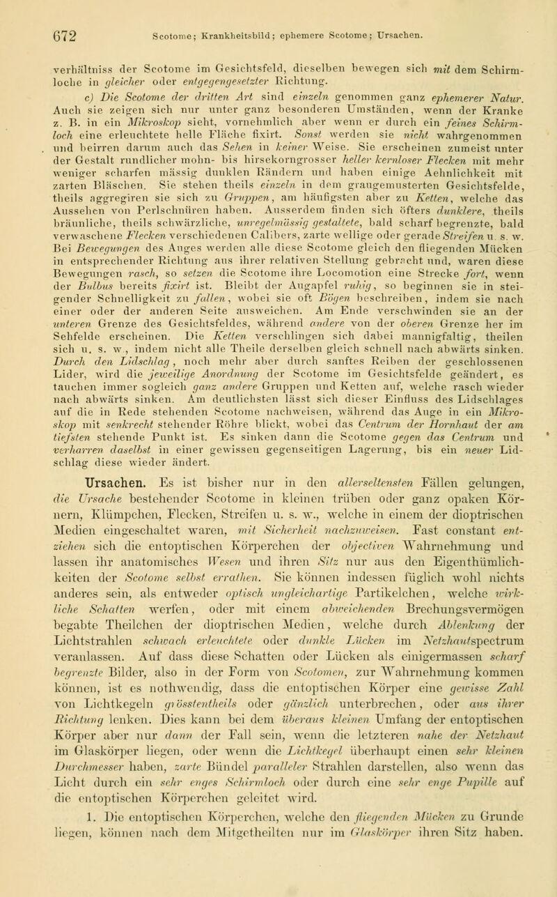 (372 Scotome; Krankheitsbild ; ephemere Scotome ; Ursachen. Verhältnis? der Scotome im Gesichtsfeld, dieselben bewegen sich mit dem Schirm- loche in gleicher oder entgegengesetzter Richtung. c) Die Scotome der dritten Art sind einzeln genommen ganz ephemerer Natur. Auch sie zeigen sich nur unter ganz besonderen Umständen, wenn der Kranke z. B. in ein Mikroskop sieht, vornehmlich aber wenn er durch ein feines Schirm- loch eine erleuchtete helle Fläche fixirt. Sonst werden sie nicht wahrgenommen und beirren darum auch das Sehen in keiner Weise. Sie erscheinen zumeist unter der Gestalt rundlicher mohn- bis hirsekorngrosser heller kernloser Flecken mit mehr weniger scharfen massig dunklen Rändern und haben einige Aehnlichkeit mit zarten Bläschen. Sie stehen theils einzeln in dem graugemusterten Gesichtsfelde, theils aggregiren sie sich zu Gruppen, am häufigsten aber zu Ketten, welche das Aussehen von Perlschnüren haben. Ausserdem rinden sich öfters dunklere, theils bräunliche, theils schwärzliche, unregelmässig gestaltete, bald scharf begrenzte, bald verwaschene Flecken verschiedenen Calibers, zarte wellige oder gerade Streifen u. s. w. Bei Bewegungen des Auges werden alle diese Scotome gleich den fliegenden Mücken in entsprechender Richtung aus ihrer relativen Stellung gebracht und, waren diese Bewegungen rasch, so setzen die Scotome ihre Locomotion eine Strecke fort, wenn der Bulbus bereits fixirt ist. Bleibt der Äugapfel ruhig, so heginnen sie in stei- gender Schnelligkeit zufallen, wobei sie oft Bögen beschreiben, indem sie nach einer oder der anderen Seite ausweichen. Am Ende verschwinden sie an der unleren Grenze des Gesichtsfeldes, während andere von der oberen Grenze her im Sehfelde erscheinen. Die Ketten verschlingen sich dabei mannigfaltig, theilen sich u. s. w , indem nicht alle Theile derselben gleich schnell nach abwärts sinken. Durch den Lidschlag, noch mehr aber durch sanftes Reiben der geschlossenen Lider, wird die jeweilige Anordnung der Scotome im Gesichtsfelde geändert, es tauchen immer sogleich ganz andere Gruppen und Ketten auf, welche rasch wieder nach abwärts sinken. Am deutlichsten lässt sich dieser Einfluss des Lidschlages auf die in Rede stehenden Scotome nachweisen, während das Auge in ein Mikro- skop mit senkrecht stehender Röhre blickt, wobei das Centrum der Hornhaut der am tiefsten stehende Punkt ist. Es sinken dann die Scotome gegen das Centrum und verliarren daselbst in einer gewissen gegenseitigen Lagerung, bis ein neuer Lid- schlag diese wieder ändert. Ursachen. Es ist bisher nur in den aller seltensten Fällen gelungen, die Ursache bestehender Scotome in kleinen trüben oder ganz opaken Kör- nern, Klümpchen, Flecken, Streifen u. s. w., welche in einem der dioptrischen Medien eingeschaltet waren, mit Sicherheit nachzuweisen. Fast constant ent- ziehen sich die entoptischen Körperchen der öbjeetiven Wahrnehmung und lassen ihr anatomisches Wesen und ihren Sitz nur aus den Eigenthümlich- keiten der Scotome selbst errathen. Sie können indessen füglich wohl nichts anderes sein, als entweder optisch ungleichartige Partikelchen, welche wirk- liche Schalten werfen, oder mit einem abiceichenden Brechungsvermögen begabte Theilchen der dioptrischen Medien, welche durch Ablenkung der Lichtstrahlen schwach erleuchtete oder dunkle Lücken im A7e/z/ia?//spectruin veranlassen. Auf dass diese Schatten oder Lücken als einigermassen scharf begrenzte Bilder, also in der Form von Scolomen, zur Wahrnehmung kommen können, ist es nothwendig, dass die entoptischen Körper eine gewisse Zahl von Lichtkegeln grösstenteils oder gänzlich unterbrechen, oder aus ihrer Richtung lenken. Dies kann bei dem überaus kleinen Umfang der entoptischen Körper aber nur dann der Fall sein, wenn die letzteren nahe der Netzhaut im Glaskörper liegen, oder wenn die Lichtkegel überhaupt einen sehr kleinen Durchmesser haben, zarte Bündel paralleler Strahlen darstellen, also wenn das Licht durch ein sehr enges Schirmloch oder durch eine sehr enge Pupille auf die entoptischen Körperchen geleitet wird. 1. Die entoptischen Körperchen, welche den fliegenden Mücken zu Grunde liegen, können nach dem Mitgetheilten nur im Glaskörper ihren Sitz haben.