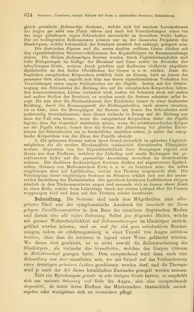 o74 Scotome; Ursachen; entopt. Körper der fixen u. ephemeren Scotome; Behandlung. gleich gestaltete fleckenartige Scotome, welche sich hei raschen Locomotionen der Augen gar nicht vom Platze rühren und auch bei Verschiebungen eines vor das Auge gehaltenen engen Schirmloches unverrückt an derselben Stelle haften. Die sie bedingenden Zellenmassen können nur an der äussersten Peripherie des Glaskörpers, welche bekanntlich der Netzhaut ziemlich fest anhängt, gelagert sein. Die dentrischen Figuren und die zarten dunklen radiären Linien dürften mit den eigentümlichen Structurverhältnissen des Krystallkörpers im Zusammenhange stehen. Die übrigen fleckenartigen Scotome werden durch Ungleichmässigkeiten und trübe Einlagerungen im Gefüge der Hornhaut und Linse sowie im Bereiche der tellerförmigen Grube, weiters durch getrübte und theilweise vielleicht abgelöste Epithelzellen an den beiden Oberflächen der Cornea u. s. w. erklärt. Dass die fraglichen entoptischen Körperchen wirklich bald an diesem, bald an jenem der genannten Orte sitzen, ergiebt sich klar aus deren eigentkümlichem Verhalten bei Verschiebungen eines engen Schirmloches vor der Pupille. Indem mit der Ortsbe- wegung des Schirmloches die Richtung des auf die entoptischen Körperchen fallen- den homocentrischen Lichtes verändert wird, treffen die Schatten auch auf andere und andere Stellen der Netzhaut, es werden somit die Scotome scheinbar selbst be- wegt. Da nun aber die Netzhautelemente ihre Eindrücke immer in einer bestimmten Richtung, durch den Kreuzungspunkt der Richtungsstrahlen, nach aussen versetzen, ist es klar, dass die Bewegungen der Scotome mit denen des Schirmloches nicht nothwendig übereinstimmen; dass dieses vielmehr in Bezug auf die Richtung nur dann der Fall sein könne, wenn die entoptischen Körperchen hinter der Pupille lagern; dass das Gegentheil stattfinden müsse, wenn die schattenwerfenden Körper vor der Pupille sitzen; ferner dass die Grösse der Abweichung bei gleichen Excur- sionen des Schirmloches um so beträchtlicher ausfallen müsse, je weiter das entop- tische Körperchen von der Ebene der Pupille absteht. 3. Die ephemeren Scotome haben ihren Grund sicherlich in optischen Ungleich- artigkeiten des die vordere Hornhautfläche continuirlich überziehenden Flüssigkeits- stratum. Abgesehen von der Eigentümlichkeit ihrer Bewegungen ergiebt sich dieses aus dem Einflüsse, welchen der Lidschlag und sanfte Reibungen der ge- schlossenen Lider auf die gegenseitige Anordnung derselben im Gesichtsfelde nehmen. Die dunkleren fleckenartigen Scotome dürften auf abgestossene Epithel- zellen, Grumen von Meibomischem Fette u. s. w. zu beziehen sein; die hellen ringförmigen aber auf Luftbläschen, welche den Thränen beigemischt sind. Die Vereinigung dieser ringförmigen Scotome zu Schnüren erklärt sich aus der menis- coiden Gestaltung des Thränenbaches. Die specifisch leichteren Luftbläschen steigen nämlich in dem Thränenmeniscus empor und sammeln sich an dessen oberer Kante in einer Reihe, welche beim Lidschlage durch den oberen Lidrand über die Cornea weggezogen wird und dann mit den Thränen wieder herabsinkt. Behandlung. Die Scotome sind nach dem Mitgetheilten zum aller- grössten Theil nur der symptomatische Ausdruck für innerhalb der Norm gelegene Unvollkommenheiten in dem Baue der einzelnen dioptrischen Medien und darum ohne alle tiefere Bedeutung. Selbst jene fliegenden Mücken, welche mit grosser Wahrscheinlichkeit auf Zellenioucherungen im Glaskörper zurück- geführt werden müssen, sind an und für sich ganz imbedenkliche Erschei- nungen, indem sie erfahrungsmässig in einer Unzahl von Augen zeitlebens bestehen, ohne dass die letzteren in irgend einer Weise gefährdet würden. Wo dieses doch geschieht, ist es nicht sowohl die Zellenwucherung des Glaskörpers, als vielmehr das Grundleiden, welches das Corpus vitreum in Mitleidenschaft gezogen hatte. Dem entsprechend wird denn auch eine Behandlung nur dort einzuleiten sein, wo mit Grund auf das Vorhandensein eines derartigen primären Leidens geschlossen werden darf, und die Therapie wird je nach der Art dieses krankhaften Zustandes geregelt werden müssen. Tritt ein Myiodesopsie primär in sehr lästigem Grade hervor, so empfiehlt sich am meisten Schonung und Ruhe des Auges, also eine entsprechende Augendiät, da unter deren Einfluss das Mückensehen thatsächlich zurück- zugehen oder wenigstens sich zu vermindern pflegt.