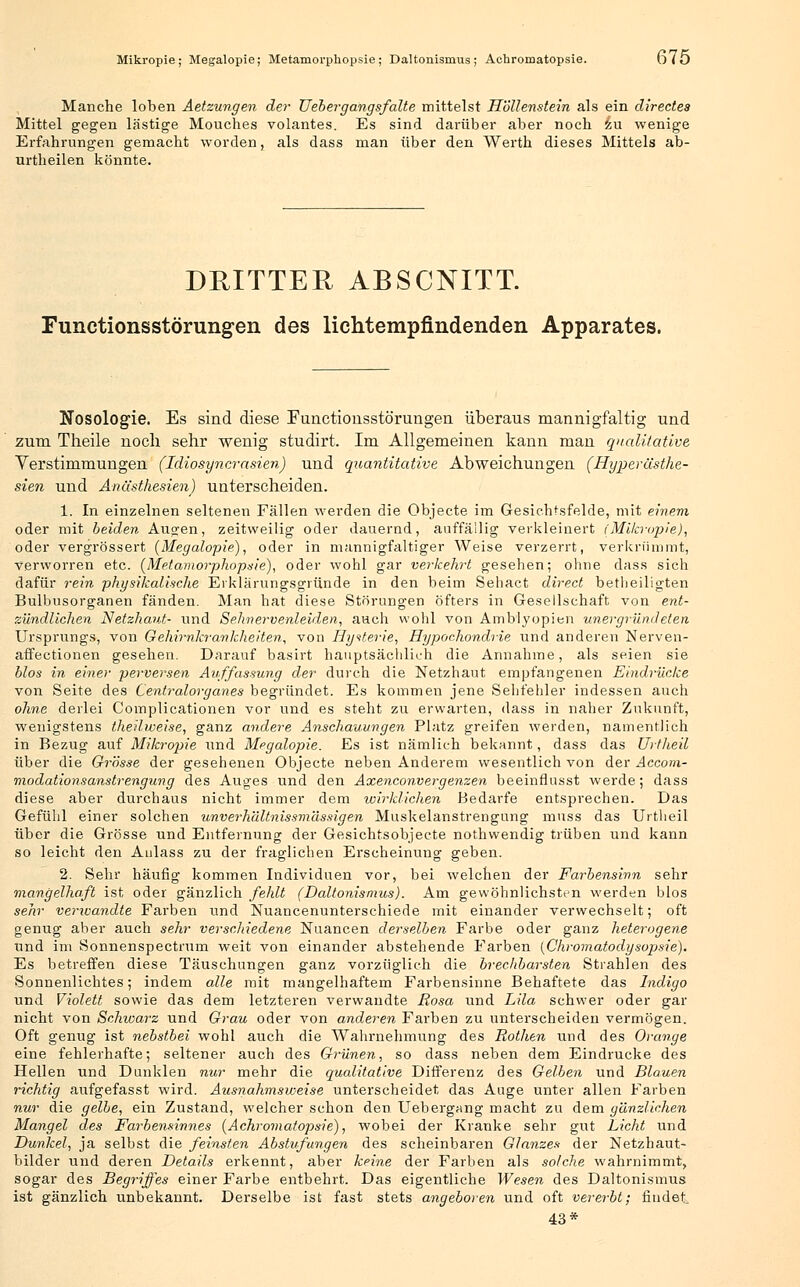 Mikropie; Megalopie; Metamorphopsie; Daltonismus; Aohromatopsie. u75 Manche loben Aetzungen der TJebergangsfalte mittelst Höllenstein als ein dlrectes Mittel gegen lästige Mouches volantes. Es sind darüber aber noch zu wenige Erfahrungen gemacht worden, als dass man über den Werth dieses Mittels ab- urtheilen könnte. DRITTER ABSCNITT. Functionsstörungen des lichtempfindenden Apparates. Nosologie. Es sind diese Functionsstörungen überaus mannigfaltig und zum Theile noch sehr wenig studirt. Im Allgemeinen kann man qualitative Verstimmungen (Idiosyncrasien) und quantitative Abweichungen (Hyperästhe- sien und Anästhesien) unterscheiden. 1. In einzelnen seltenen Fällen werden die Objecte im Gesichtsfelde, mit einem oder mit beiden Augen, zeitweilig oder dauernd, auffällig verkleinert (Mikropie), oder vergrössert {Megalopie), oder in mannigfaltiger Weise verzerrt, verkrümmt, verworren etc. (Metamorphopsie), oder wohl gar verkehrt gesehen; ohne dass sich dafür rein physikalische Erklärungsgründe in den beim Sehact direct betheiligten Bulbusorganen fänden. Man hat diese Störungen öfters in Gesellschaft von ent- zündlichen Netzhaut- und Sehn ervenleiden, auch wohl von Amblyopien unergründeten Ursprungs, von Gehirnkrankheiten, von Hysterie, Hypochondrie und anderen Nerven- affectionen gesehen. Darauf basirt hauptsächlich die Annahme, als seien sie blos in einer perversen Auffassung der durch die Netzhaut empfangenen Eindrücke von Seite des Centralorganes begründet. Es kommen jene Sehfehler indessen auch ohne derlei Complicationen vor und es steht zu erwarten, dass in naher Zukunft, wenigstens theilweise, ganz andere Anschauungen Platz greifen werden, namentlich in Bezug auf Mikropie und Megalopie. Es ist nämlich bekannt, dass das Urtheil über die Grösse der gesehenen Objecte neben Anderem wesentlich von der Accom- modationsanstrengung des Auges und den Axenconvergenzen beeinflusst werde; dass diese aber durchaus nicht immer dem wirklichen Bedarfe entsprechen. Das Gefühl einer solchen unverh'dltnissmässigen Muskelanstrengung muss das Urtheil über die Grösse und Entfernung der Gesichtsobjecte nothwendig trüben und kann so leicht den Aulass zu der fraglichen Erscheinung geben. 2. Sehr häufig kommen Individuen vor, bei welchen der Farbensinn sehr mangelhaft ist oder gänzlich fehlt (Daltonismus). Am gewöhnlichsten werden blos sehr verwandte Farben und Nuancenunterschiede mit einander verwechselt; oft genug aber auch sehr verschiedene Nuancen derselben Farbe oder ganz heterogene und im Sonnenspectrum weit von einander abstehende Farben (Chromatodysopsie). Es betreffen diese Täuschungen ganz vorzüglich die brechbarsten Strahlen des Sonnenlichtes; indem alle mit mangelhaftem Farbensinne Behaftete das Indigo und Violett sowie das dem letzteren verwandte Rosa und Lila schwer oder gar nicht von Schwarz und Grau oder von anderen Farben zu unterscheiden vermögen. Oft genug ist nebstbei wohl auch die Wahrnehmung des Rothen und des Orange eine fehlerhafte; seltener auch des Grünen, so dass neben dem Eindrucke des Hellen und Dunklen nur mehr die qualitative Differenz des Gelben und Blauen richtig aufgefasst wird. Ausnahmsweise unterscheidet das Auge unter allen Farben nur die gelbe, ein Zustand, welcher schon den Uebergang macht zu dem gänzlichen Mangel des Farbensinnes (Achromatopsie), wobei der Kranke sehr gut Licht und Dunkel, ja selbst die feinsten Abstufungen des scheinbaren Glanzes der Netzhaut- bilder und deren Details erkennt, aber keine der Farben als solche wahrnimmt, sogar des Begriffes einer Farbe entbehrt. Das eigentliche Wesen des Daltonismus ist gänzlich unbekannt. Derselbe ist fast stets angeboren und oft vererbt; findet 43*