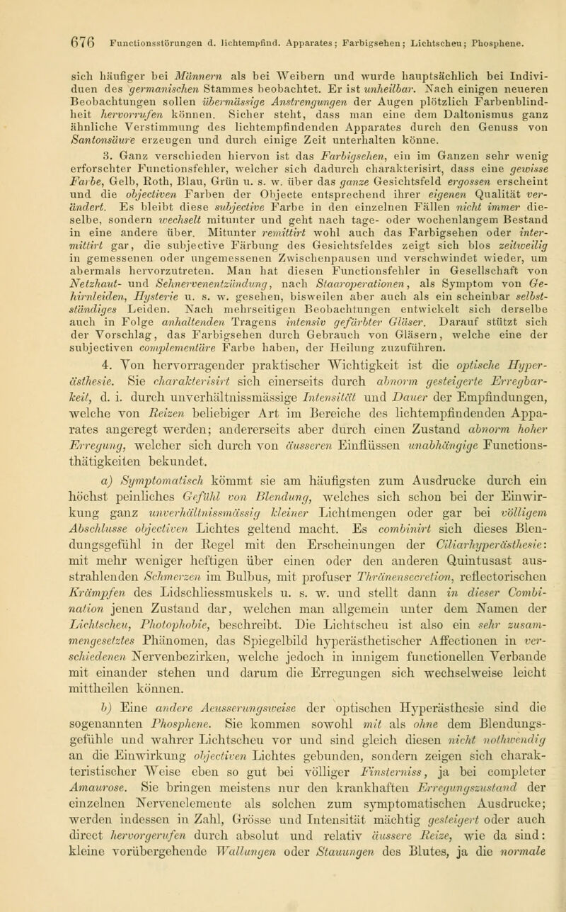 6<6 Functionsstörungen d. Hchtempfind. Apparates; Farbigsehen; Lichtscheu; Phosphene. sich häufiger bei Männern als bei Weibern und wurde hauptsächlich bei Indivi- duen des germanischen Stammes beobachtet. Er ist unheilbar. Nach einigen neueren Beobachtungen sollen übermässige Anstrengungen der Augen plötzlich Farbenblind- heit hervorrufen können. Sicher steht, dass man eine dem Daltonismus ganz ähnliche Verstimmung des lichtempfindenden Apparates durch den Genuss von Santonsäur'e erzeugen und durch einige Zeit unterhalten könne. 3. Ganz verschieden hiervon ist das Farbigsehen, ein im Ganzen sehr wenig erforschter Functionsfehler, welcher sich dadurch charakterisirt, dass eine gewisse Farbe, Gelb, Roth, Blau, Grün u. s. w. über das ganze Gesichtsfeld ergossen erscheint und die objectiven Farben der Objecte entsprechend ihrer eigenen Qualität ver- ändert. Es bleibt diese subjective Farbe in den einzelnen Fällen nicht immer die- selbe, sondern wechselt mitunter und geht nach tage- oder wochenlangem Bestand in eine andere über. Mitunter remittirt wohl auch das Farbigsehen oder inter- mittirt gar, die subjective Färbung des Gesichtsfeldes zeigt sich blos zeitweilig in gemessenen oder ungemessenen Zwischenpausen und verschwindet wieder, um abermals hervorzutreten. Man hat diesen Functionsfehler in Gesellschaft von Netzhaut- und Sehnervenentzündung, nach Staaroiierationen, als Symptom von Ge- hirnleiden, Hysterie u. s. w. gesehen, bisweilen aber auch als ein scheinbar selbst- ständiges Leiden. Nach mehrseitigen Beobachtungen entwickelt sich derselbe auch in Folge anhaltender!. Tragens intensiv gefärbter Gläser. Darauf stützt sich der Vorschlag, das Farbigsehen durch Gebrauch von Gläsern, welche eine der subjectiven complementäre Farbe haben, der Heilung zuzuführen. 4. Von hervorragender praktischer Wichtigkeit ist die optische Hyper- ästhesie. Sie charakterisirt sich einerseits durch abnorm gesteigerte Erregbar- keit, d. i. durch unverhältnissmässige Intensität und Dauer der Empfindungen, welche von Reizen beliebiger Art im Bereiche des lichtempfindenden Appa- rates angeregt werden; andererseits aber durch einen Zustand abnorm hoher Erregung, welcher sich durch von äusseren Einflüssen unabhängige Functions- thätigkeiten bekundet. a) Symptomatisch kömmt sie am häufigsten zum Ausdrucke durch ein höchst peinliches Gefühl von Blendung, welches sich schon bei der Einwir- kung ganz unverhältnissmässig kleiner Lichtmengen oder gar bei völligem Abschlüsse objectiven Lichtes geltend macht. Es combinirt sich dieses Blen- dungsgefühl in der Begel mit den Erscheinungen der (Miarhyperästhesie: mit mehr weniger heftigen über einen oder den anderen Quintusast ax;s- strahlenden Schmerzen im Bulbus, mit profuser Thränensecretion, reflectorischen Krämpfen des Lidschliessmuskels u. s. w. und stellt dann in dieser Combi- nation jenen Zustand dar, welchen man allgemein unter dem Namen der Lichtscheu, Photophobie, beschreibt. Die Lichtscheu ist also ein sehr zusam- mengesetztes Phänomen, das Spiegelbild hyperästhetischer Affectionen in ver- schiedenen Nervenbezirken, welche jedoch in innigem functionellen Verbände mit einander stehen und darum die Erregungen sich wechselweise leicht mittheilen können. b) Eine andere Aeusserungsiveise der optischen Hyperästhesie sind die sogenannten Phosphene. Sie kommen sowohl mit als ohne dem Blendungs- gefühle und wahrer Lichtscheu vor und sind gleich diesen nicht nothwendig an die Einwirkung objectiven Lichtes gebunden, sondern zeigen sich charak- teristischer Weise eben so gut bei völliger Finstemiss, ja bei completer Amaurose. Sie bringen meistens nur den krankhaften Erregungszustand der einzelnen Nervenelemente als solchen zum symptomatischen Ausdrucke; werden indessen in Zahl, Grösse und Intensität mächtig gesteigert oder auch direct hervorgerufen durch absolut und relativ äussere Reize, wie da sind: kleine vorübergehende Wallungen oder Stauungen des Blutes, ja die normale