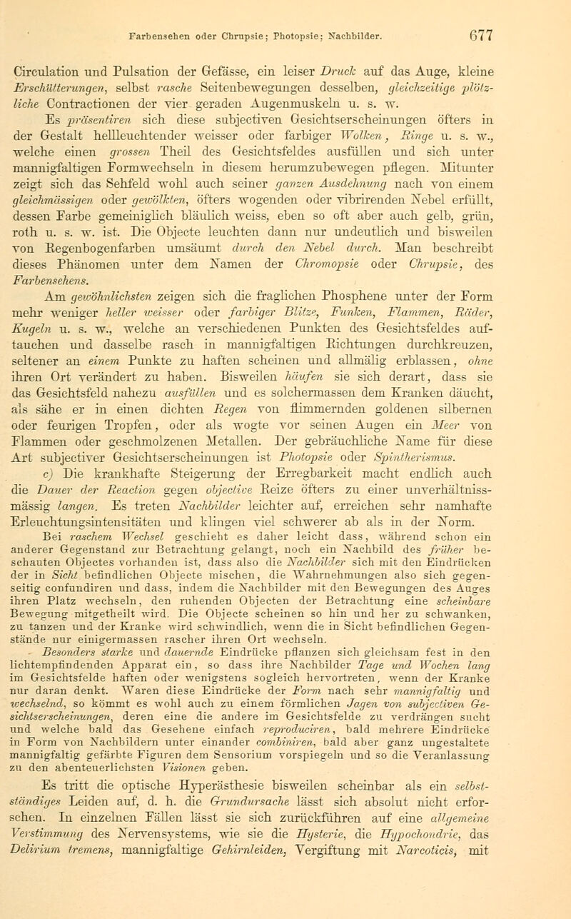 Farbensehen oder Chrupsie; Photopsie: Kachbilder. 6^7 Circulation und Pulsation der Gefässe, ein leiser Druck auf das Auge, kleine Erschütterungen, selbst rasche Seitenbewegungen desselben, gleichzeitige plötz- liche Contractionen der vier- geraden Augenmuskeln u. s. w. Es präsentiren sich diese subjectiven Gesichtserscheinungen öfters in der Gestalt hellleuchtender weisser oder farbiger Wolken, Ringe u. s. w., welche einen grossen Theil des Gesichtsfeldes ausfüllen und sich unter mannigfaltigen Formwechseln in diesem herumzubewegen pflegen. Mitunter zeigt sich das Sehfeld wohl auch seiner ganzen Ausdehnung nach von einem gleichmässigen oder gewölkten, öfters wogenden oder vibrirenden ISTebel erfüllt, dessen Farbe gemeiniglich bläulich weiss, eben so oft aber auch gelb, grün, roth u. s. w. ist. Die Objecte leuchten dann nur undeutlich und bisweilen von Regenbogenfarben umsäumt durch den Nebel durch. Man beschreibt dieses Phänomen unter dem tarnen der Chromopsie oder Chrupsie, des Farbensehens. Am gewöhnlichsten zeigen sich die fraglichen Phosphene unter der Form mehr weniger heller weisser oder farbiger Blitze, Funken, Flammen, Räder, Kugeln u. s. w., welche an verschiedenen Punkten des Gesichtsfeldes auf- tauchen und dasselbe rasch in mannigfaltigen Pachtungen durchkreuzen, seltener an einem Punkte zu haften scheinen und aümälig erblassen, ohne ihren Ort verändert zu haben. Bisweilen häufen sie sich derart, dass sie das Gesichtsfeld nahezu ausfüllen und es solchermassen dem Kranken däucht, als sähe er in einen dichten Regen von flimmernden goldenen silbernen oder feurigen Tropfen, oder als wogte vor seinen Augen ein Meer von Flammen oder geschmolzenen Metallen. Der gebräuchliche ]Same für diese Art subjectiver Gesichtserscheinungen ist Photopsie oder Spintherismus. c) Die krankhafte Steigerang der Erregbarkeit macht endlich auch die Dauer der Reaction gegen objectiue Peize öfters zu einer unverhältniss- mässig langen. Es treten Nachbilder leichter auf, erreichen sehr namhafte Erleuchtungsintensitäten und klingen viel schwerer ab als in der jSTorm. Bei raschem Wechsel geschieht es daher leicht dass, während schon ein anderer Gegenstand zur Betrachtung gelangt, noch ein Nachbild des früher be- schauten Objectes vorhanden ist, dass also die Nachbilder sich mit den Eindrücken der in Sicht befindlichen Objecte mischen, die Wahrnehmungen also sich gegen- seitig confundiren und dass, indem die Nachbilder mit den Bewegungen des Auges ihren Platz wechseln, den ruhenden Objecten der Betrachtung eine scheinbare Bewegung mitgetheilt wird. Die Objecte scheinen so hin und her zu schwanken, zu tanzen und der Kranke wird schwindlich, wenn die in Sicht befindlichen Gegen- stände nur einigermassen rascher ihren Ort wechseln. Besonders starke und dauernde Eindrücke pflanzen sich gleichsam fest in den lichtempfindenden Apparat ein, so dass ihre Nachbilder Tage und Wochen lang im Gesichtsfelde haften oder wenigstens sogleich hervortreten, wenn der Kranke nur daran denkt. Waren diese Eindrücke der Form nach sehr mannigfaltig und icechselnd, so kömmt es wohl auch zu einem förmlichen Jagen von subjectiven Ge- sichtserscheinungen, deren eine die andere im Gesichtsfelde zu verdrängen sucht und welche bald das Gesehene einfach reproduciren, bald mehrere Eindrücke in Form von Nachbildern unter einander combiniren, bald aber ganz ungestaltete mannigfaltig gefärbte Figuren dem Sensorium vorspiegeln und so die Veranlassung zu den abenteuerlichsten Visionen geben. Es tritt die optische Hyperästhesie bisweilen scheinbar als ein selbst- ständiges Leiden auf, d. h. die Grundursache lässt sich absolut nicht erfor- schen. In einzelnen Fällen lässt sie sich zurückführen auf eine allgemeine Verstimmung des ^Nervensystems, wie sie die Hysterie, die Hypochondrie, das Delirium tremens, mannigfaltige Gehirnleiden, Vergiftung mit Narcoticis, mit