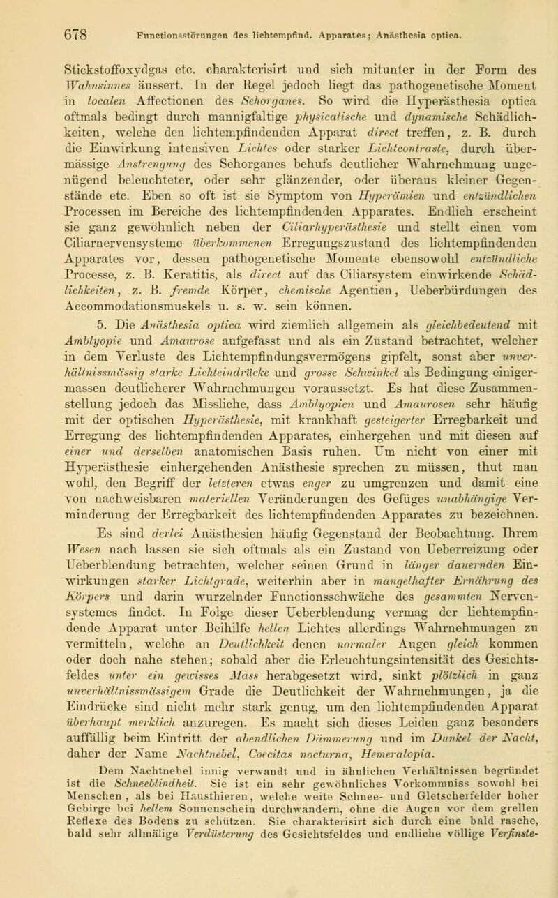 Stickstoffoxydgas etc. charakterisirt und sich mitunter in der Form des Wahnsinnes äussert. In der Regel jedoch liegt das pathogenetische Moment in localen Affectionen des Sehorganes. So wird die Hyperästhesia optica oftmals bedingt durch mannigfaltige physicalische und dynamische Schädlich- keiten, welche den lichtempfiiidenden Apparat direct treffen, z. B. durch die Einwirkung intensiven Lichtes oder starker Lichtcontraste, durch über- mässige Anstrengung des Sehorganes behufs deutlicher Wahrnehmung unge- nügend beleuchteter, oder sehr glänzender, oder überaus kleiner Gegen- stände etc. Eben so oft ist sie Symptom von Hyperämien und entzündlichen Processen im Bereiche des lichtempfindenden Apparates. Endlich erscheint sie ganz gewöhnlich neben der Ciliarhyperästhesie und stellt einen vom Ciliarnervensjsteme überkommenen Erregungszustand des lichtempfindenden Apparates vor, dessen pathogenetische Momente ebensowohl entzündliche Processe, z. B. Keratitis, als direct auf das Ciliarsystem einwirkende Schäd- lichkeiten , z. B. fremde Körper, chemische Agentien, Ueberbürdungen des Accommodationsmuskels u. s. w. sein können. 5. Die Anästhesia optica wird ziemlich allgemein als gleichbedeutend mit Amblyopie und Amaurose aufgefasst und als ein Zustand betrachtet, welcher in dem Verluste des Lichtempfindungsvermögens gipfelt, sonst aber unver- hältnissmüssig starke Lichtein drücke und grosse Sehwinkel als Bedingung einiger- massen deutlicherer Wahrnehmungen voraussetzt. Es hat diese Zusammen- stellung jedoch das Missliche, dass Amblyopien und Amaurosen sehr häufig mit der optischen Hyperästhesie, mit krankhaft gesteigerter Erregbarkeit und Erregung des lichtempfindenden Apparates, einhergehen und mit diesen auf einer und derselben anatomischen Basis ruhen. Um nicht von einer mit Hyperästhesie einhergehenden Anästhesie sprechen zu müssen, thut man wohl, den Begriff der letzteren etwas enger zu umgrenzen und damit eine von nachweisbaren materiellen Veränderungen des Gefüges unabhängige Ver- minderung der Erregbarkeit des lichtempfindenden Apparates zu bezeichnen. Es sind derlei Anästhesien häufig Gegenstand der Beobachtung. Ihrem Wesen nach lassen sie sich oftmals als ein Zustand von Ueberreizung oder Ueberblendung betrachten, welcher seinen Grund in länger dauernden Ein- wirkungen starker Lichtgrade, weiterhin aber in mangelhafter Ernährung des Körpers und darin wurzelnder Functionsschwäche des gesammten Nerven- systemes findet. In Folge dieser Ueberblendung vermag der lichtempfin- dende Apparat unter Beihilfe hellen Lichtes allerdings Wahrnehmungen zu vermitteln, welche an Deutlichkeit denen normaler Augen gleich kommen oder doch nahe stehen; sobald aber die Erleuchtungsintensität des Gesichts- feldes unter ein gewisses Mass herabgesetzt wird, sinkt plötzlich in ganz unverhältnissmässigem Grade die Deutlichkeit der Wahrnehmungen, ja die Eindrücke sind nicht mehr stark genug, um den lichtempfindenden Apparat überhaupt, merklich anzuregen. Es macht sich dieses Leiden ganz besonders auffällig beim Eintritt der abendlichen Dämmerung und im Dunkel der Nacht, daher der Name Nachtnebel, Coecitas nocturna, Hemeralopia. Dem Nachtnebel innig verwandt und in ahnlichen Verhältnissen begründet ist die Schneeblindheit. Sie ist ein sehr gewöhnliches Vorkommniss sowohl bei Menschen, als bei Hausthieren, welche weite Schnee- und Gletscheifelder hoher Gebirge bei hellem Sonnenschein durchwandern, ohne die Augen vor dem grellen Reflexe des Bodens zu schützen. Sie charakterisirt sich durch eine bald rasche, bald sehr allmälige Verdüsterung des Gesichtsfeldes und endliche völlige Verfinste-
