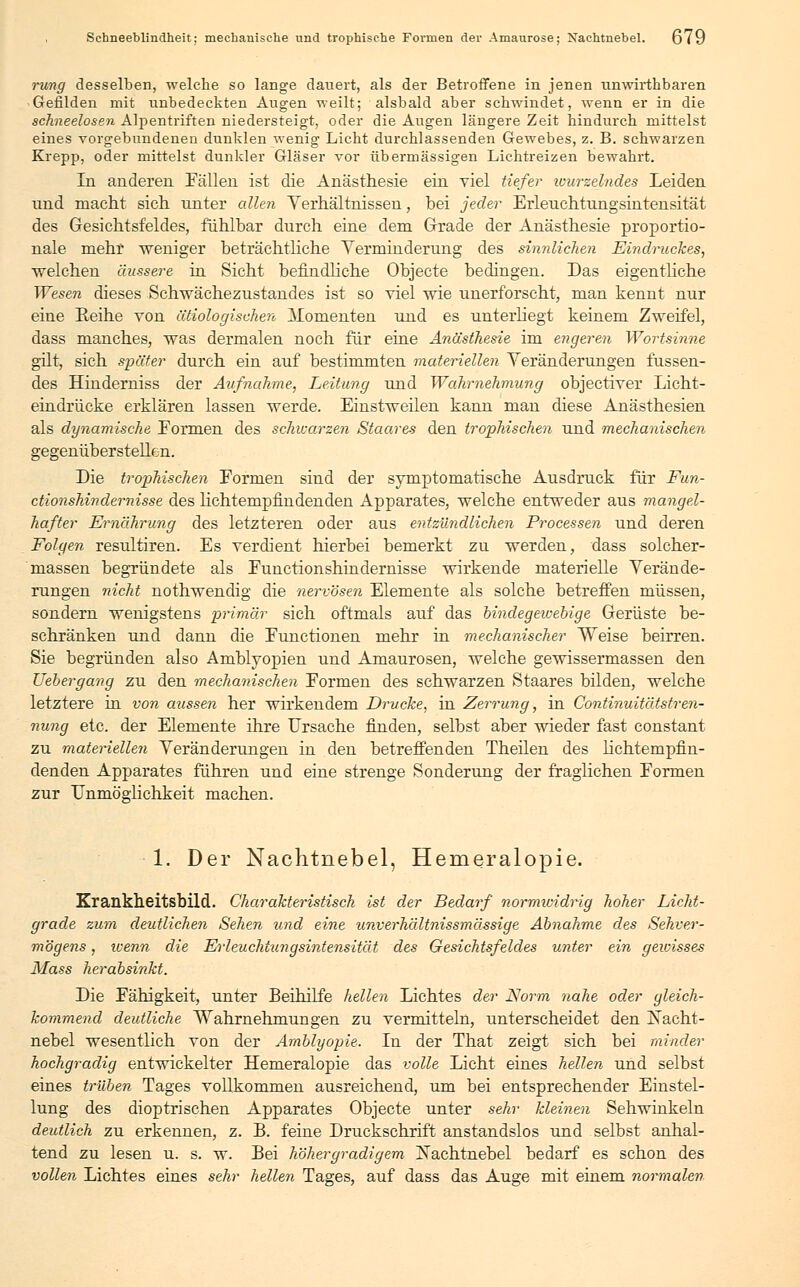 rung desselben, welche so lange dauert, als der Betroffene in jenen unwirthbaren Gefilden mit unbedeckten Augen weilt; alsbald aber schwindet, wenn er in die schneelosen Alpentriften niedersteigt, oder die Augen längere Zeit hindurch mittelst eines vorgebundenen dunklen wenig Licht durchlassenden Gewebes, z. B. schwarzen Krepp, oder mittelst dunkler Gläser vor übermässigen Lichtreizen bewahrt. In anderen Fällen ist die Anästhesie ein viel tiefer wurzelndes Leiden und macht sich unter allen Yerhältnissen, bei jeder Erleuchtungsintensität des Gesichtsfeldes, fühlbar durch eine dem Grade der Anästhesie proportio- nale mehr weniger beträchtliche Verminderung des sinnlichen Eindruckes, welchen äussere in Sicht befindliche Objecte bedingen. Das eigentliche Wesen dieses Schwächezustandes ist so viel wie unerforscht, man kennt nur eine Reihe von ätiologischer!, Afonienten und es unterliegt keinem Zweifel, dass manches, was dermalen noch für eine Anästhesie im engeren Wortsinne gilt, sich später durch ein auf bestimmten materiellen Veränderungen fassen- des Hinderniss der Aufnahme, Leitung und Wahrnehmung objectiver Licht- eindrücke erklären lassen werde. Einstweilen kann man diese Anästhesien als dynamische Eormen des schwoirzen Staares den trophischen und mechanischen gegenüberstellen. Die trophischen Formen sind der symptomatische Ausdruck für Fun- ctionshindemisse des hchtempfindenden Apparates, welche entweder aus mangel- hafter Ernährung des letzteren oder aus entzündlichen Processen und deren Folgen resultiren. Es verdient hierbei bemerkt zu werden, dass solcher- massen begründete als Functionshindernisse wirkende materielle Verände- rungen nicht nothwendig die nervösen Elemente als solche betreffen müssen, sondern wenigstens primär sich oftmals auf das bindegewebige Gerüste be- schränken und dann die Functionen mehr in mechanischer Weise beirren. Sie begründen also Amblyopien und Amaurosen, welche gewissermassen den Uebergang zu den mechanischen Formen des schwarzen Staares bilden, welche letztere in von aussen her wirkendem Drucke, in Zerrung, in Continuitätstren- nung etc. der Elemente ihre Ursache finden, selbst aber wieder fast constant zu materiellen Veränderungen in den betreffenden Theilen des hchtempfin- denden Apparates führen und eine strenge Sonderung der fraglichen Formen zur Unmöglichkeit machen. 1. Der Nachtnebel, Hemeralopie. Krankheitsbild. Charakteristisch ist der Bedarf normwidrig hoher Licht- grade zum deutlichen Sehen und eine unverhältnissmässige Abnahme des Sehver- mögens , wenn die Erleuchiungsintensität des Gesichtsfeldes unter ein gewisses Mass herabsinkt. Die Fähigkeit, unter Beihilfe hellen Lichtes der Norm nahe oder gleich- kommend deutliche Wahrnehmungen zu vermitteln, unterscheidet den jNacht- nebel wesentlich von der Amblyopie. In der That zeigt sich bei minder hochgradig entwickelter Hemeralopie das volle Licht eines hellen und selbst eines trüben Tages vollkommen ausreichend, um bei entsprechender Einstel- lung des dioptrischen Apparates Objecte unter sehr kleinen Sehwinkeln deutlich zu erkennen, z. B. feine Druckschrift anstandslos und selbst anhal- tend zu lesen u. s. w. Bei höhergradigem ÜNachtnebel bedarf es schon des vollen Lichtes eines sehr hellen Tages, auf dass das Auge mit einem normalen