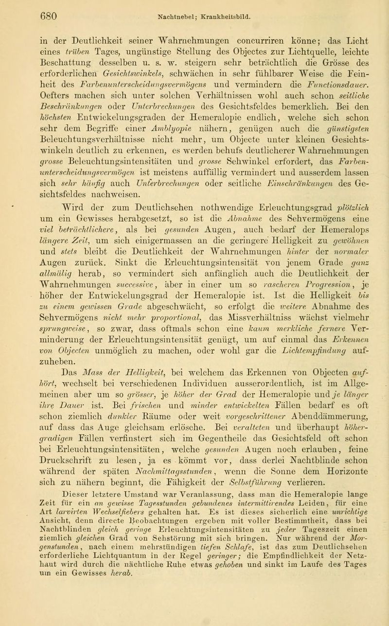 in der Deutlichkeit seiner Wahrnehmungen concurriren könne; das Licht eines trüben Tages, ungünstige Stellung des Objectes zur Lichtquelle, leichte Beschattung desselben u. s. w. steigern sehr beträchtlich die Grösse des erforderlichen Gesichtswinkels, schwächen in sehr fühlbarer Weise die Fein- heit des Farbenunt ersehe idungsvermögens und vermindern die Functionsdauer. Oefters machen sich unter solchen Verhältnissen wohl auch schon seitliche Beschränkungen oder Unterbrechungen des Gesichtsfeldes bemerklich. Bei den höchsten Entwicklungsgraden der Hemeralopie endlich, welche sich schon sehr dem Begriffe einer Amblyopie nähern, genügen auch die günstigsten Beleuchtungsverhältnisse nicht mehr, um Objecte unter kleinen Gesichts- winkeln deutlich zu erkennen, es werden behufs deutlicherer Wahrnehmungen grosse Beleuchtungsintensitäten und grosse Sehwinkel erfordert, das Farben- unterscheidungsvermögen ist meistens auffällig vermindert und ausserdem lassen sich sehr häufig auch Unterbrechungen oder seitliche Einschränkungen des Ge- sichtsfeldes nachweisen. Wird der zum Deutlichsehen nothwendige Erleuchtungsgrad plötzlich um ein Gewisses herabgesetzt, so ist die Abnahme des Sehvermögens eine viel beträchtlichere, als bei gesunden Augen, auch bedarf der Hemeralops längere Zeit, um sich einigermassen an die geringere Helligkeit zu gewöhnen und stets bleibt die Deutlichkeit der Wahrnehmungen hinter der normaler Augen zurück. Sinkt die Erleuchtungsintensität von jenem Grade ganz allmälig herab, so vermindert sich anfänglich auch die Deutlichkeit der Wahrnehmungen successive, aber in einer um so rascheren Progression, je höher der Entwickelungsgrad der Hemeralopie ist. Ist die Helligkeit bis zu einem gewissen Grade abgeschwächt, so erfolgt die reeitere Abnahme des Sehvermögens nicht mehr proportional, das Missverhältniss wächst vielmehr sprungweise, so zwar, dass oftmals schon eine kaum merkliche fernere Ver- minderung der Erleuchtungsintensität genügt, um auf einmal das Erkennen von Objecten unmöglich zu machen, oder wohl gar die Lichtempfindung auf- zuheben. Das Mass der Helligkeit, bei welchem das Erkennen von Objecten auf- hört, wechselt bei verschiedenen Individuen ausserordentlich, ist im Allge- meinen aber um so grösser, je höher der Grad der Hemeralopie und je länger ihre Dauer ist. Bei frischen und minder entwickelten Fällen bedarf es oft schon ziemlich dunkler Räume oder weit vorgeschrittener Abenddämmerung, auf dass das Auge gleichsam erlösche. Bei veralteten und überhaupt höher- gradigen Fällen verfinstert sich im Gegentheile das Gesichtsfeld oft schon bei Erleuchtungsintensitäten, welche gesunden Augen noch erlauben, feine Druckschrift zu lesen, ja es kömmt vor, dass derlei Nachtblinde schon während der späten Nachmittagsstunden, wenn die Sonne dem Horizonte sich zu nähern beginnt, die Fähigkeit der Selbstführung verHeren. Dieser letztere Umstand war Veranlassung, dass man die Hemeralopie lange Zeit für ein an gewisse Tagesstunden gebundenes intermittiiendes Leiden, für eine Art larvirten Wechselfiebers gehalten hat. Es ist dieses sicherlich eine unrichtige Ansicht, denn directe Beobachtungen ergeben mit voller Bestimmtheit, dass bei Nachtblinden gleich geringe Erleuchtungsintensitäten zu jeder Tageszeit einen ziemlich gleichen Grad von Sehstörung mit sich bringen. Nur während der Mor- genstunden, nach einem mehrstündigen tiefen Schlafe, ist das zum Deutlichsehen erforderliche Lichtquantum in der Regel geringer; die Empfindlichkeit der Netz- haut wird durch die nächtliche Ruhe etwas gehoben und sinkt im Laufe des Tages uin ein Gewisses herab.