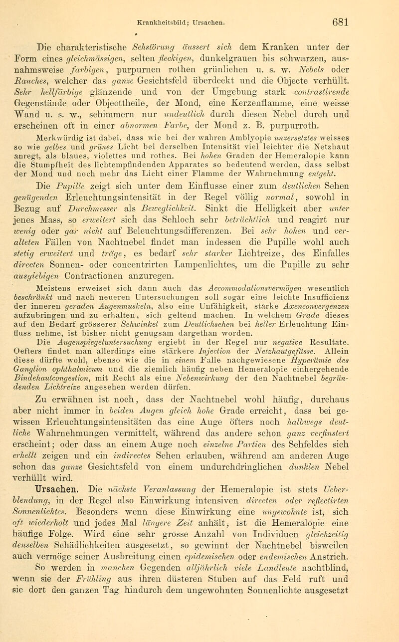 Die charakteristische Sehstörung äussert sich dem Kranken unter der Form eines gleichmässigen, selten fleckigen, dunkelgrauen bis schwarzen, aus- nahmsweise farbigen, purpurnen rothen grünlichen u. s. w. Nebels oder Rauches, welcher das ganze Gesichtsfeld überdeckt und die Objecte verhüllt. Sehr hellfarbige glänzende und von der Umgebung stark contrastirende Gegenstände oder Objecttheile, der Mond, eine Kerzenilamme, eine weisse Wand u. s. w., schimmern nur undeutlich durch diesen ÜNebel durch und erscheinen oft in einer ab?iormen Farbe, der Mond z. B. purpurroth. Merkwürdig ist dabei, dass wie bei der wahren Amblyopie unzersetztes weisses so wie gelbes und grünes Licht bei derselben Intensität viel leichter die Netzhaut anregt, als blaues, violettes und rothes. Bei hohen Graden der Hemeralopie kann die Stumpfheit des lichtempfindenden Apparates so bedeutend werden, dass selbst der Mond und noch mehr das Licht einer Flamme der Wahrnehmung entgeht. Die Pupille zeigt sich unter dem Einflüsse einer zum deutlichen Sehen genügenden Erleuchtungsintensität in der Kegel völlig normal, sowohl in Bezug auf Durchmesser als Beweglichkeit. Sinkt die Helligkeit aber unter jenes Mass, so erweitert sich das Sehloch sehr beträchtlich und reagirt nur wenig oder gar nicht auf Beleuchtungsdifferenzen. Bei sehr hohen und ver- alteten Fällen von Nachtnebel findet man indessen die Pupille wohl auch stetig erweitert und träge, es bedarf sehr starker Lichtreize, des Einfalles directen Sonnen- oder concentrirten Lampenlichtes, um die Pupille zu sehr ausgiebigen Contractionen anzuregen. Meistens erweiset sich dann auch das Accommodationsvermögen wesentlich beschränkt und nach neueren Untersuchungen soll sogar eine leichte Insufficienz der inneren geraden Augenmuskeln, also eine Unfähigkeit, starke Axenconvergenzen aufzubringen und zu erhalten, sich geltend machen. In welchem Grade dieses auf den Bedarf grösserer Sehwinkel zum Deutlichsehen bei heller Erleuchtung Ein- fluss nehme, ist bisher nicht genugsam dargethan worden. Die Augenspiegeluntersuchung ergiebt in der Regel nur negative Resultate. Oefters findet man allerdings eine stärkere Injection der Netzhautgefässe. Allein diese dürfte wohl, ebenso wie die in einem Falle nachgewiesene Hyperämie des Ganglion ophthalmicum und die ziemlich häufig neben Hemeralopie einhergehende Bindehautcongestion, mit Recht als eine Nebenwirkung der den Nachtnebel begrün- denden Dichtreize angesehen werden dürfen. Zu erwähnen ist noch, dass der Nachtnebel wohl häufig, durchaus aber nicht immer in beiden Augen gleich hohe Grade erreicht, dass bei ge- wissen Erleuchtungsintensitäten das eine Auge öfters noch halbiuegs deut- liche Wahrnehmungen vermittelt, während das andere schon ganz verfinstert erscheint; oder dass an einem Auge noch einzelne Partien des Sehfeldes sich erhellt zeigen und ein indirectes Sehen erlauben, während am anderen Auge schon das ganze Gesichtsfeld von einem undurchdringlichen dunklen Nebel verhüllt wird. Ursachen. Die nächste Veranlassung der Hemeralopie ist stets Ueber- blendung, in der Kegel also Einwirkung intensiven directen oder reflectirten Sonnenlichtes. Besonders wenn diese Einwirkung eine ungewohnte ist, sich oft wiederholt und jedes Mal längere Zeit anhält, ist die Hemeralopie eine häufige Folge. Wird eine sehr grosse Anzahl von Individuen gleichzeitig denselben Schädlichkeiten ausgesetzt, so gewinnt der Nachtnebel bisweilen auch vermöge seiner Ausbreitung einen epidemischen oder endemischen Anstrich. So werden in manchen Gegenden alljährlich viele Dandieute nachtblind, wenn sie der Frühling aus ihren düsteren Stuben auf das Feld ruft und sie dort den ganzen Tag hindurch dem ungewohnten Sonnenlichte ausgesetzt