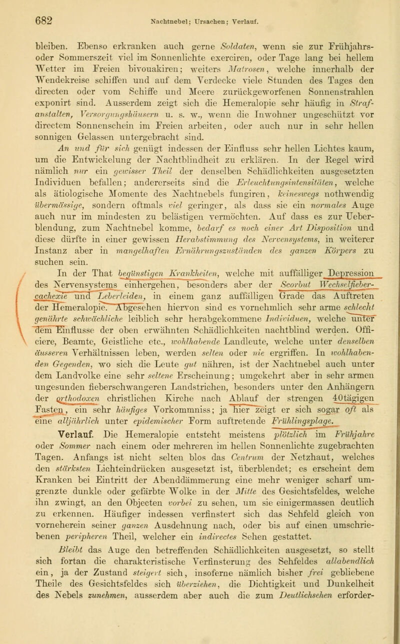 bleiben. Ebenso erkranken auch gerne Soldaten, wenn sie zur Frühjahrs- oder Sommerszeit viel im Sonnenlichte exerciren, oder Tage lang bei hellem Wetter im Freien bivouakiren; weiters Matrosen, welche innerhalb der Wendekreise schiffen und auf dem Verdecke viele Stunden des Tages den directen oder vom Schiffe und Meere zurückgeworfenen Sonnenstrahlen exponirt sind. Ausserdem zeigt sich die Hemeralopie sehr häufig in Straf- anstalten, Versorgungskäusern u. s. w., wenn die Inwohner ungeschützt vor directem Sonnenschein im Freien arbeiten, oder auch nur in sehr hellen sonnigen Gelassen untergebracht sind. An und für sich genügt indessen der Einfluss sehr hellen Lichtes kaum, um die Entwicklung der Nachtblindheit zu erklaren. In der Regel wird nämlich nur ein gewisser Theil der denselben Schädlichkeiten ausgesetzten Individuen befallen; andererseits sind die Erleuchtungsintensitäten, welche als ätiologische Momente des Nachtnebels fungiren, keineswegs nothwendig übermässige, sondern oftmals viel geringer, als dass sie ein normales Auge auch nur im mindesten zu belästigen vermöchten. Auf dass es zur Ueber- blendung, zum Nachtnebel komme, bedarf es noch einer Art Disposition und diese dürfte in einer gewissen Herabstimmung des Nervensystems, in weiterer Instanz aber in mangelhaften Ernährungszuständen des ganzen Körpers zu suchen sein. In der That brünstigen Krankheiten, welche mit auffälliger Depression _ des XervensyMcm- einhergehen, besonders aber der Scorbut Wechselfiebvrr_ cachexie und Leberleiden, in einem ganz auffälligen Grade das Auftreten der Hemeralopie. Abgesehen hiervon sind es vornehmlich sehr arme schlecht \ genährte schwächliche leiblich sehr herabgekommene Individuen, welche unter denTEmflusse der oben erwähnten Schädlichkeiten nachtblind werden. Offi- ciere, Beamte, Geistliche etc., ivohlhabende Landleute, welche unter denselben äusseren Verhältnissen leben, werden selten oder nie ergriffen. In wohlhaben- den Gegenden, wo sich die Leute gut nähren, ist der Nachtnebel auch unter dem Landvolke eine sehr seltene Erscheinung; umgekehrt aber in sehr armen ungesunden fieberschwangeren Landstrichen, besonders unter den Anhängern der orthodoxen christlichen Kirche nach Ablauf der strengen 40tägjgen Fasten, ein sehr häufiges Vorkommniss; j;i liier zeigt er sich sogar oft als eine alljährlich unter epidemischer Form auftretende Frühlingsplage. Verlauf. Die Hemeralopie entsteht meistens plötzlich im Frühjahre oder Sommer nach einem oder mehreren im hellen Sonnenlichte zugebrachten Tagen. Anfangs ist nicht selten blos das Centrum der Netzhaut, welches den stärksten Lichteindrücken ausgesetzt ist, überblendet; es erscheint dem Kranken bei Eintritt der Abenddämmerung eine mehr weniger scharf um- grenzte dunkle oder gefärbte Wolke in der Mitte des Gesichtsfeldes, welche ihn zwingt, an den Objecten vorbei zu sehen, um sie einigermassen deutlich zu erkennen. Häufiger indessen verfinstert sich das Sehfeld gleich von vorneherein seiner ganzen Ausdehnung nach, oder bis auf einen umschrie- benen peripheren Theil, welcher ein indirectes Sehen gestattet. Bleibt das Auge den betreffenden Schädlichkeiten ausgesetzt, so stellt sich fortan die charakteristische Verfinsterung des Sehfeldes allabendlich ein, ja der Zustand steigert sich, insoferne nämlich bisher frei gebliebene Theile des Gesichtsfeldes sich überziehen, die Dichtigkeit und Dunkelheit des Nebels zunehmen, ausserdem aber auch die zum Deutlichsehen erforder-