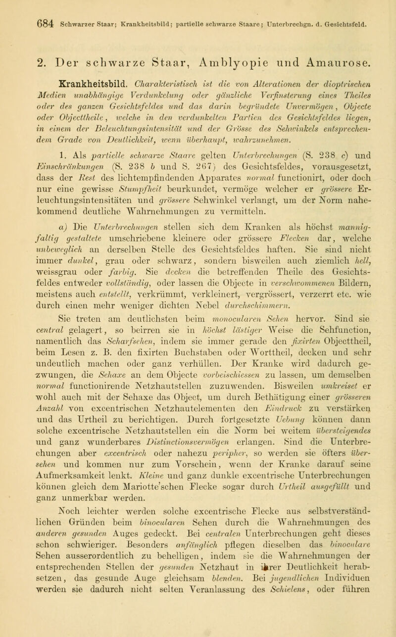 2. Der schwarze Staar, Amblyopie und Amaurose. Krankheitsbild. Charakteristisch ist die von Alterationen der dioptrischen Medien unabhängige Verdunkelung oder gänzliche Verfinsterung eines Theiles oder des ganzen Gesichtsfeldes und das darin begründete Unvermögen, Objecte oder Objecttheile, welche in den verdunkelten Partien des Gesichtsfeldes liegen, in einem der Beleuchtungsintensität und der Grösse des Sehwinkels entsprechen- dem Grade von Deutlichkeit, wenn überhaupt, wahrzunehmen. 1. Als partielle schwarze Staare gelten Unterbrechungen (S. 238 c) und Einschränkungen (S. 238 b und S. 267) des Gesichtsfeldes, vorausgesetzt, dass der Rest des lichtenipfindenden Apparates normal functionirt, oder doch nur eine gewisse Stumpfheit beurkundet, vermöge welcher er grössere Er- leuchtungsintensitäten und grössere Sehwinkel verlangt, um der Norm nahe- kommend deutliche Wahrnehmungen zu vermitteln. a) Die Unterbrechungen stellen sich dem Kranken als höchst mannig- faltig gestaltete umschriebene kleinere oder grössere Flecken dar, welche unbeweglich an derselben Stelle des Gesichtsfeldes haften. Sie sind nicht immer dunkel, grau oder schwarz, sondern bisweilen auch ziemlich hell, weissgrau oder farbig. Sie decken die betreffenden Theile des Gesichts- feldes entweder vollständig, oder lassen die Objecte in verschicommenen Bildern, meistens auch entstellt, verkrümmt, verkleinert, vergrössert, verzerrt etc. wie durch einen mehr weniger dichten Nebel durchschimmern. Sie treten am deutlichsten beim monocularen Sehen hervor. Sind sie central gelagert, so beirren sie in höchst lästiger Weise die Selrfunction, namentlich das Scharf sehen, indem sie immer gerade den fixirten Objecttheil, beim Lesen z. B. den fixirten Buchstaben oder Worttheil, decken und sehr undeutlich machen oder ganz verhüllen. Der Kranke wird dadurch ge- zwungen, die Sehaxe an dem Objecte vorbeischiessen zu lassen, um demselben normal functionirende Netzhautstellen zuzuwenden. Bisweilen umkreiset er wohl auch mit der Sehaxe das Object, um durch Bethätigung einer grösseren Anzahl von excentrischen Netzhautelementen den Eindruck zu verstärken und das Urtheil zu berichtigen. Durch fortgesetzte Uebung können dann solche excentrische Netzhautstellen ein die Norm bei weitem übersteigendes und ganz wunderbares Distinctionsvermögen erlangen. Sind die Unterbre- chungen aber excentrisch oder nahezu peripher, so werden sie öfters Über- sehen und kommen nur zum Vorschein, wenn der Kranke darauf seine Aufmerksamkeit lenkt. Kleine und ganz dunkle excentrische Unterbrechungen können gleich dem Mariotte'schen Flecke sogar durch Urtheil ausgefüllt und ganz unmerkbar werden. Noch leichter werden solche excentrische Flecke aus selbstverständ- lichen Gründen beim binocularen Sehen durch die Wahrnehmungen des anderen gesunden Auges gedeckt. Bei centralen Unterbrechungen geht dieses schon schwieriger. Besonders anfänglich pflegen dieselben das liinocidare Sehen ausserordentlich zu behelligen, indem sie die Wahrnehmungen der entsprechenden Stellen der gesunden Netzhaut in Uirer Deutlichkeit herab- setzen, das gesunde Auge gleichsam blenden. Hei jugendlichen Individuen werden sie dadurch nicht selten Veranlassung des Schiele7is, oder führen