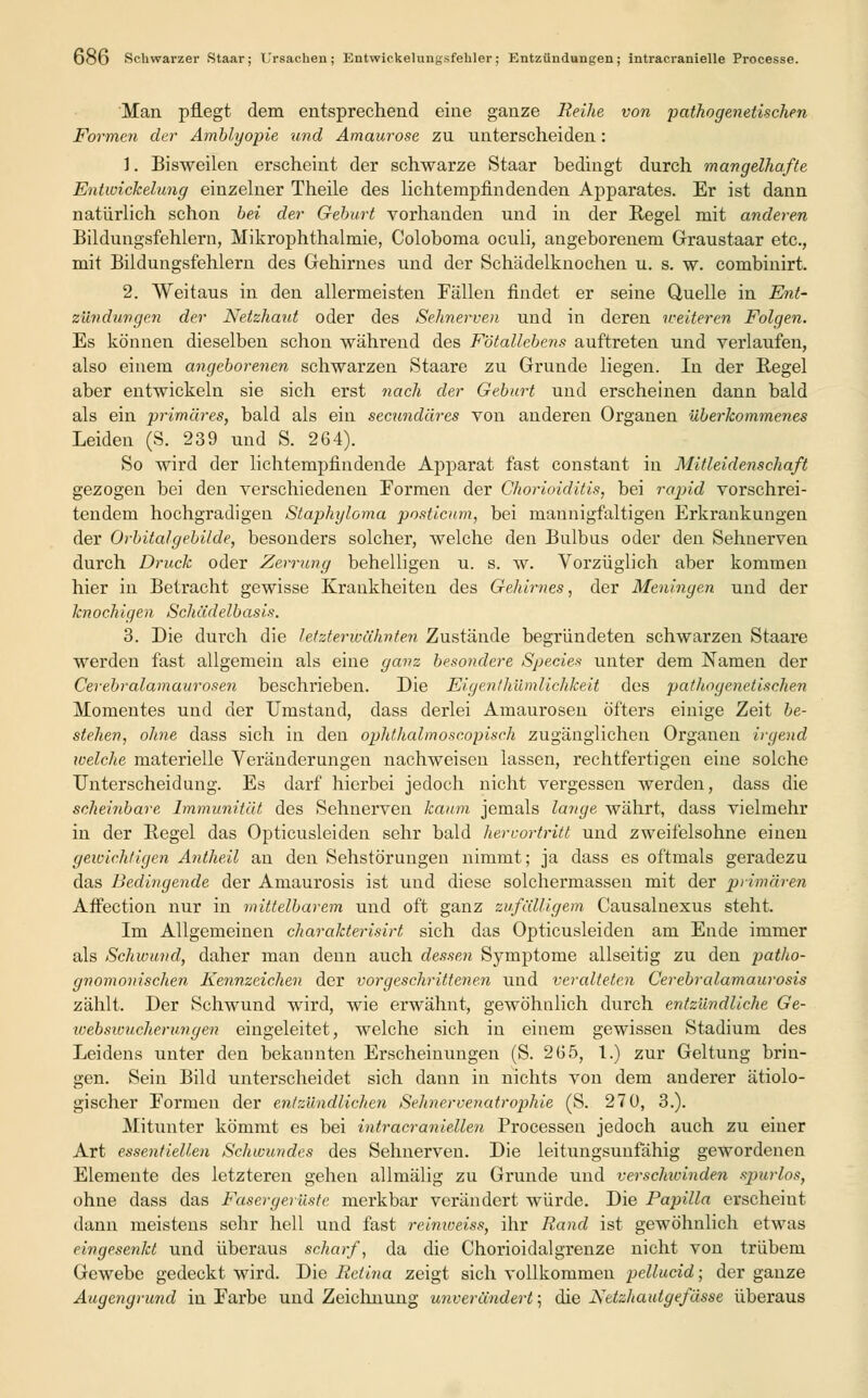 Man pflegt dem entsprechend eine ganze Reihe von pathogenetischen Formen der Amblyopie und Amaurose zu unterscheiden: 1. Bisweilen erscheint der schwarze Staar bedingt durch mangelhafte Entwickelung einzelner Theile des lichtempfindenden Apparates. Er ist dann natürlich schon bei der Gebart vorhanden und in der Regel mit anderen Bildungsfehlern, Mikrophthalmie, Coloboma oculi, angeborenem Graustaar etc., mit Bildungsfehlern des Gehirnes und der Schädelknochen u. s. w. combinirt. 2. Weitaus in den allermeisten Fällen findet er seine Quelle in Ent- zündungen der Netzhaut oder des Sehnerven und in deren weiteren Folgen. Es können dieselben schon während des Fötallebens auftreten und verlaufen, also einem angeborenen schwarzen Staare zu Grunde liegen. In der Regel aber entwickeln sie sich erst nach der Geburt und erscheinen dann bald als ein primäres, bald als ein secicndäres von anderen Organen überkommenes Leiden (S. 239 und S. 264). So wird der lichtempfindende Apparat fast constant in Mitleidenschaft gezogen bei den verschiedenen Formen der Chorioiditis, bei rapid vorschrei- tendem hochgradigen Staphyloma posticum, bei mannigfaltigen Erkrankungen der Orbitalgebilde, besonders solcher, welche den Bulbus oder den Sehnerven durch Druck oder Zerrung behelligen u. s. w. Vorzüglich aber kommen hier in Betracht gewisse Krankheiten des Gehirnes, der Meningen und der knochigen Schädelbasis. 3. Die durch die letzterwähnten Zustände begründeten schwarzen Staare werden fast allgemein als eine ganz besondere Species unter dem Namen der Cerebralamaurosen beschrieben. Die Eigenthümlichkeit des pathogenetischen Momentes und der Umstand, dass derlei Amaurosen öfters einige Zeit be- stehen, ohne dass sich in den ophthalmoscopisch zugänglichen Organen irgend welche materielle Veränderungen nachweisen lassen, rechtfertigen eine solche Unterscheidung. Es darf hierbei jedoch nicht vergessen werden, dass die scheinbare. Immunität des Sehnerven kaum jemals lange währt, dass vielmehr in der Regel das Opticusleiden sehr bald hervortritt und zweifelsohne einen gewichtigen Anthe.il an den Sehstörungen nimmt; ja dass es oftmals geradezu das Bedingende der Amaurosis ist und diese solchermassen mit der primären Affection nur in mittelbarem und oft ganz zufälligem. Causalnexus steht. Im Allgemeinen charakterisirt sich das Opticusleiden am Ende immer als Schwund, daher man denn auch dessen Symptome allseitig zu den patlio- gnomonischen Kennzeichen der vorgeschrittenen und veralteten Cerebralamaurosis zählt. Der Schwund wird, wie erwähnt, gewöhnlich durch entzündliche Ge- websivucherungen eingeleitet, welche sich in einem gewissen Stadium des Leidens unter den bekannten Erscheinungen (S. 265, 1.) zur Geltung brin- gen. Sein Bild unterscheidet sich dann in nichts von dem anderer ätiolo- gischer Formen der entzündlichen Seimervenatrophie (S. 27 0, 3.). Mitunter kömmt es bei intracranleiten Processen jedoch auch zu einer Art essentiellen Schwundes des Sehnerven. Die leitungsunfähig gewordenen Elemente des letzteren gehen allmälig zu Grunde und verschuinden spurlos, ohne dass das Fasergerüste merkbar verändert würde. Die Papilla erscheint dann meistens sehr hell und fast reimveiss, ihr Rand ist gewöhnlich etwas eingesenkt und überaus scharf, da die Chorioidalgrenze nicht von trübem Gewebe gedeckt wird. Die Retina zeigt sich vollkommen pellucid; der ganze Augengrund in Farbe und Zeichnung unverändert; die JSetzhautgefässe überaus