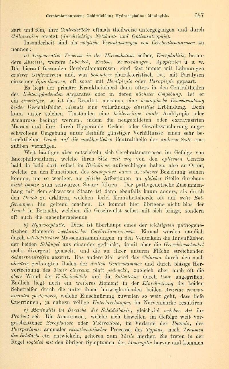 Cerebralamaurosen; Gehinileiden; Hydrocephalus ; Meningitis. Do7 zart und fein, ihre Centralstücke oftmals theilweise untergegangen und durch Collateralen ersetzt (durchsichtige Netzhaut- und Opticusatrophie). Insonderheit sind als mögliche Veranlassungen von Cerebralamaurosen zu nennen: a) Degenerative Processe in der Hirnsubstanz selber, Encephalitis, beson- ders Abscesse, weiters Tuberkel, Krebse, Erweichungen, Apoplexien u. s. w. Die hierauf fussenden Cerebralamaurosen sind fast immer mit Lähmungen anderer Gehirnnerven und, was besonders charakteristisch ist, mit Paralysen einzelner Spinalnerven, oft sogar mit Hemiplegie oder Paraplegie gepaart. Es Hegt der primäre Krankheitsherd dann öfters in den Centraltheilen des lichtempfindenden Apparates oder in deren nächster Umgebung. Ist er ein einseitiger, so ist das Resultat meistens eine hemiopische Einschränkung beider Gesichtsfelder, niemals eine vollständige einseitige Erblindung. Doch kann unter solchen Umständen eine beiderseitige totale Amblyopie oder Amaurose bedingt werden, indem die neugebildeten oder extravasirten Massen und ihre durch Hyperämie Oedem oder Gewebswucherung ange- schwollene Umgebung unter Beihilfe günstiger Verhältnisse einen sehr be- trächtlichen Druck auf die nachbarlichen Centraltheile der anderen Seite aus- zuüben vermögen. Weit häufiger aber entwickeln sich Cerebralamaurosen im Gefolge von Encephalopathien, welche ihren Sitz weit weg von den optischen Centris bald da bald dort, selbst im Kleinhirne, aufgeschlagen haben, also an Orten, welche zu den Functionen des Sehorganes kaum in näherer Beziehung stehen können, um so weniger, als gleiche Affectionen an gleicher Stelle durchaus nicht immer zum schwarzen Staare führen. Der pathogenetische Zusammen- hang mit dem schwarzen Staare ist dann ebenfalls kaum anders, als durch den Druck zu erklären, welchen derlei Krankheitsherde oft auf weite Ent- fernungen hin geltend machen. Es kommt hier übrigens nicht blos der Druck in Betracht, welchen die Geschwulst selbst mit sich bringt, sondern oft auch die nebenhergehende b) Hydrocephalie. Diese ist überhaupt eines der wichtigsten pathogene- tischen Momente mechanischer Cerebralamaurosen. Einmal werden nämlich durch beträchtlichere Massenansammlungen in den Ventrikeln die Innenflächen der beiden Sehhügel aus einander gedrückt, damit aber die Grosshirnschenkel mehr divergent gemacht und die an ihrer unteren Fläche streichenden Sehnervenstreifen gezerrt. Das andere Mal wird das Chiasma durch den nach abvjärts gedrängten Boden der dritten Gehirnkammer und durch blasige Her- vortreibung des Tuber cinereum platt gedrückt, zugleich aber auch oft die obere Wand der Keilbeinshöhle und die Sattellehne durch Usur angegriffen. Endlich liegt noch ein weiteres Moment in der Einschnürung der beiden Sehstreifen durch die unter ihnen hinweglaufenden beiden Arteriae commu- nicantes posteriores, welche Einschnürung zuweilen so weit geht, dass tiefe Querrinnen, ja nahezu völlige Unterbrechungen, im E'ervenmarke resultiren. c) Meningitis im Bereiche der Schädelbasis, gleichviel ivelcher Art ihr Product sei. Die Amaurosen, welche sich bisweilen im Gefolge weit vor- geschrittener Scrophulose oder Tuberculose, im Verlaufe der Pyämie, des Puerperiums, anomaler exanthematischer Processe, des Typhus, nach Traumen des Schädels etc. entwickeln, gehören zum Theile hierher. Sie treten in der Regel sogleich mit den übrigen Symptomen der Meningitis hervor und kommen