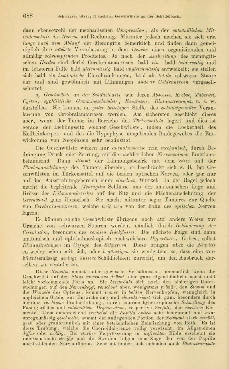 dann ebensowohl der mechanischen Compression , als der entzündlichen Mit- leidenschaft des Nerven auf Rechnung. Mitunter jedoch machen sie sich erst lange nach dem Ablauf der Meningitis bemerklich und finden dann gemei- niglich ihre nächste Veranlassung in dem Drucke eines organisirenden und allmälig schrumpfenden Productes. Je nach der Ausbreitung des meningiti- schen Herdes sind derlei Cerebralamaurosen bald ein- bald beiderseitig und im letzteren Falle bald gleichmäßig bald ungleich/massig entwickelt; sie stellen sich bald als hemiopische Einschränkungen, bald als totale schwarze Staare dar und sind gewöhnlich mit Lähmungen anderer Gehirnnerven vergesell- schaftet. d) Geschwülste an der Schädelbasis, wie deren Abscesse, Krebse, Tuberkel, Cysten, syphilitische Gummigeschwülste, Exostosen, Blutaustretungen u. s. w. darstellen. Sie können an jeder beliebigen Stelle des Schädelgrundes Veran- lassung von Cerebralamaurosen werden. Am sichersten geschieht dieses aber, wenn der Tumor im Bereiche des Türkensattels lagert und dies ist gerade der Lieblingssitz solcher Geschwülste, indem die Lockerheit des Keilbeinkörpers und des die Hypophyse umgebenden Bindegewebes die Ent- wickelung von Neoplasien sehr begünstigt. Die Geschwülste wirken nur ausnahmsweise, rein mechanisch, durch Be- drängung Druck oder Zerrung, auf die nachbarlichen Nervenstämme functions- behindernd. Dann stimmt der Lähmungsbezirk mit dem Sitze und der Flächenattsdehnung des Tumors überein, er beschränkt sich z. B. bei Ge- schwülsten im Türkensattel auf die beiden optischen Nerven, oder gar nur auf den Ausstrahlungsbereich einer einzelnen Wurzel. In der Regel jedoch macht die begleitende Meningitis Schlüsse aus der anatomischen Lage und Grösse des Lähmungsbezirkes auf den Sitz und die Flächenausdehnung der Geschwulst ganz illusorisch. Sie macht mitunter sogar Tumores zur Quelle von Cerebralamaurosen, welche iveit weg von der Bahn des optischen Nerven lagern. Es können solche Geschwülste übrigens noch auf andere Weise zur Ursache von schwarzen Staaren werden, nämlich durch Behinderung der Circulation, besonders des venösen Rückflusses. Die nächste Folge sind dann anatomisch und ophthalmoskopisch nachweisbare Hyperämie , Oedem, selbst Blutaustretungen im Gefüge des Sehnerven. Diese bringen aber die Neuritis entweder schon mit sich, oder begünstigen sie wenigstens so, dass eine ver- hältnissmässig geringe äussere Schädlichkeit zureicht, um den Ausbruch der- selben zu veranlassen. Diese Newitis nimmt unter gewissen Verhältnissen, namentlich wenn die Geschwulst auf den Sinus cavernosus drückt, eine ganz eigenthümliche sonst nicht leicht vorkommende Form an. Sie beschränkt sich nach den bisherigen Unter- suchungen auf den Nervenkopf, verschont aber, wenigstens primär, den Stamm und die Wurzeln des Opticus; kömmt immer in beiden Nervenköpfen, wenngleich in ungleichem Grade, zur Entwickelung und charakterisirt sich ganz besonders durch überaus reichliche Productbildung, durch enorme hypertrophische Schwellung des Fasergerüstes und entzündliche Degeneration, respective Zerfall, der nervösen Ele- mente. Dem entsprechend erscheint die Papilla optica sehr bedeutend und zwar unregelmässig geschwellt, sammt der anliegenden Portion der Netzhaut stark getrübt, grau oder graubräunlich mit einer beträchtlichen Beimischung von Roth. Es ist diese Trübung, welche die Chorioidalgrenze völlig verwischt, im Allgemeinen diffus oder wolkig. Bei starker Vergrösserung im aufrechten Bilde erscheint sie indessen mehr streifig und die Streifen folgen dem Zuge der von der Papille ausstrahlenden Nervenröhren. Sehr oft finden sich nebenbei auch Blutextravasate