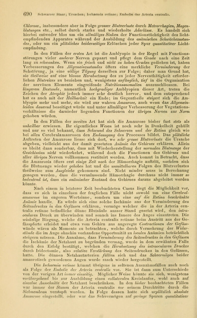 Chlorose, insbesondere aber in Folge grosser Blutverluste durcb Metrorrhagien, Magen- blutungen etc., selbst durcb starke und wiederholte Aderlässe. Es handelt sich hierbei entweder blos um ein allmäliges Sinken der Functionstüchtigkeit des licht- empfiudenden Apparates während der Ausbildung des anämischen Schwächezustan- des, oder um ein plötzliches beiderseitiges Erlöschen jeder Spur quantitativer Licht- empfindung. In den Fällen der ersten Art ist die Amblyopie in der Regel mit Functions- störungen vieler anderer Nerven gepaart und pflegt dem Grade nach eine Zeit lang zu schwanken. Wenn sie frisch und nicht zu hohen Graden gediehen ist, haben Verbesserungen des Allgemeinzustandes öfters eine merkliche Verminderung der Sehstörung, ja eine völlige Tilgung derselben zur Folge; daher man Grund hat, sie theihoeise auf eine blosse Herabsetzung des zu jeder Nerventhätigkeit erforder- lichen Blutreizes zu beziehen und, wenigstens anfänglich, tief in die Organisation der nervösen Elemente eingreifende Nutritionsanomalien auszuschliessen. Bei längerem Bestände, namentlich hochgradiger Amblyopien dieser Art, treten die Zeichen der Atrophie jedoch immer sehr deutlich hervor, und dem entsprechend hat es auch mit der Heilbarkeit ein Ende; im Gegentheile steigert sich die Am- blyopie mehr und mehr, sie wird zur wahren Amaurose, auch wenn das Allgemein- leiden dauernd beseitiget würde und unter allmäliger Verbesserung der Vegetations- verhältnisse die darnieder liegenden Functionen der übrigen Nerven zur Norm gehoben würden. In den Fällen der zweiten Art hat sich die Amaurose bisher fast stets als unheilbar erwiesen. Ihr eigentliches Wesen ist noch sehr in Dunkelheit gehüllt und nur so viel bekannt, dass Schwund des Sehnerven und der Retina gleich wie bei allen Cerebralamaurosen den Endausgang des Processes bildet. Das plötzliche Auftreten der Amaurose Hesse sich dort, wo seh)- grosse Blutverluste die Ursache abgeben, vielleicht aus der damit gesetzten Anämie des Gehirnes erklären. Allein es bleibt dann sonderbar, dass mit Wiederherstellung der normalen Blutmenge der Gesichtssinn nicht wiederkehrt, während doch die Functionen des Gehirnes und aller übrigen Nerven vollkommen restituirt werden. Auch kommt in Betracht, dass die Amaurosis öfters erst einige Zeit nach der Hämorrhagie auftritt, nachdem sich die Blutmenge wieder gehoben hat und die unmittelbaren Folgen des Blutverlustes theilweise zum Ausgleiche gekommen sind. Nicht minder muss in Berechnung gezogen werden, dass die veranlassende Hämorrhagie durchaus nicht immer so bedeidend ist, dass ein anämischer Zustand des Gehirnes daraus abgeleitet werden könnte. Nach einem in letzterer Zeit beobachteten Casus liegt die Möglichkeit vor, dass es sich in einzelnen der fraglichen Fälle nicht sowohl um eine Cerebral- amaurose im engeren Wortsinne, sondern um eine auf die Retina beschränkte Anämie handle. Es würde sich eine solche Ischämie aus der Verminderung des Seitendruckes in den Gefässen erklären, vermöge welcher die in der Arteria cen- tralis retinae befindliche dünne Blutsäule ausser Stand gesetzt wird, den intra- ocularen Druck zu überwinden und sonach ins Innere des Auges einzutreten. Die winkelige Biegung, welche die Arteria centralis retinae beim Austritt aus der Ge- fässpforte erleidet und etwa vom Gehirn aus angeregte Contractionen der Gefäss- wände wären als Momente zu betrachten, welche durch Vermehrung der Wider- stände die im Auge ohnehin vorhandene Opportunität zu localen Anämien beträchtlich steigern müssen. Die Annahme, dass Verminderung des1 Seitendruckes in den Gefässen die Ischämie der Netzhaut zu begründen vermag, wurde in dem erwähnten Falle durch den Erfolg bestätigt, welchen die Herabsetzung des intraocularen Druckes durch Iridectomie, also relative Verstärkung des Seitendruckes in den Gefässen, hatte. Die dünnen Netzhautarterien füllten sich und das Sehvermögen beider amaurotisch gewordenen Augen wurde rasch wieder hergestellt. Die Ischaemia retinae kömmt übrigens in seltenen Ausnahmsfällen auch noch als Folge der Enibolie der Arteria centralis vor. Sie ist dann zum Unterschiede von der vorigen Art immer einseitig. Möglicher Weise könnte sie sich, wenigstens vorübergehend bis zur Ausbildung eines collateralen Kreislaufes, wohl auch auf einzelne Ausschnitte der Netzhaut beschränken. In den bisher beobachteten Fällen war immer der Stamm der Arteria centralis vor seinem Durchtritte durch die Siebmembran verstopft worden. In Folge dessen hatte sich urplötzlich absolute Amaurose eingestellt, oder war das Sehvermögen auf (/erini/c Spuren quantitativer