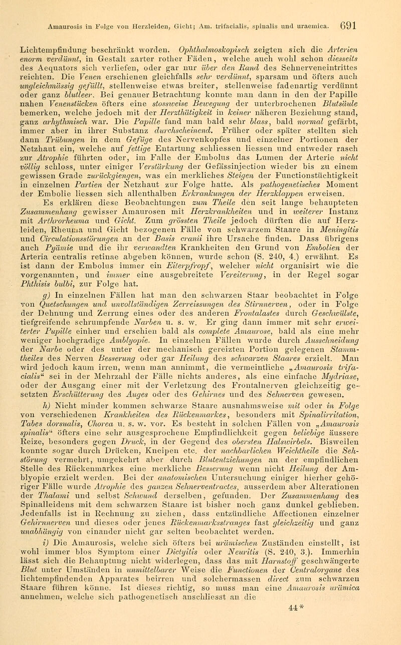 Amaurosis in Folge von Herzleiden, Gicht; Am. trifacialis, spinalis und uraemica. Oc)l Lichteinpfindung beschränkt worden. Ophthalmoskopisch zeigten sich die Arterien enorm verdünnt, in Gestalt zarter rother Fäden, welche auch wohl schon diesseits des Aequators sich verliefen, oder gar nur über den Rand des Sehnerveneintrittes reichten. Die Venen erschienen gleichfalls sehr verdünnt, sparsam und öfters auch ungleichmässig gefüllt, stellenweise etwas breiter, stellenweise fadenartig verdünnt oder ganz blutleer. Bei genauer Betrachtung konnte man dann in den der Papille nahen Venenstücken öfters eine stossweise Bewegung der unterbrochenen Blutsäule bemerken, welche jedoch mit der Herzthätigkeit in keiner näheren Beziehung stand, ganz arhythmisch war. Die Papille fand man bald sehr blass, bald normal gefärbt, immer aber in ihrer Substanz durchscheinend. Früher oder später stellten sich dann Trübungen in dem Gefüge des Nervenkopfes und einzelner Portionen der Netzhaut ein, welche auf fettige Entartung schliessen Hessen und entweder rasch zur Atrophie führten oder, im Falle der Embolus das Lumen der Arterie nicht völlig schloss, unter einiger Verstärkung der Gefässinjection wieder bis zu einem gewissen Grade zurückgiengen, was ein merkliches Steigen der Functionstüchtigkeit in einzelnen Partien der Netzhaut zur Folge hatte. Als pathogenetisches Moment der Embolie Hessen sich allenthalben Erkrankungen der Herzklappen erweisen. Es erklären diese Beobachtungen zum Theile den seit lange behaupteten Zusammenhang gewisser Amaurosen mit Herzkrankheiten und in weiterer Instanz mit Arthrorheuma und Gicht. Zum grössten Theile jedoch dürften die auf Herz- leiden, Rheuma und Gicht bezogenen Fälle von schwarzem Staare in Meningitis und Circulationsstörungen an der Basis cranii ihre Ursache finden. Dass übrigens auch Pyämie und die ihr verwandten Krankheiten den Grund von Embolien der Arteria centralis retinae abgeben können, wurde schon (S. 240, 4.) erwähnt. Es ist dann der Embolus immer ein Eiterpfropf', welcher nicht organisirt wie die vorgenannten, und immer eine ausgebreitete Vereiterung, in der Regel sogar Phthisis bulbi, zur Folge hat. g) In einzelnen Fällen hat man den schwarzen Staar beobachtet in Folge von Quetschungen und unvollständigen Zerreissungen des Stirnnerven, oder in Folge der Dehnung und Zerrung eines oder des anderen Frontalastes durch Geschwülste, tiefgreifende schrumpfende Narben u. s. w. Er ging dann immer mit sehr erwei- terter Pupille einher und erschien bald als complete Amaurose, bald als eine mehr weniger hochgradige Amblyopie. In einzelnen Fällen wurde durch Ausschneidung der Narbe oder des unter der mechanisch gereizten Portion gelegenen Stamm- theiles des Nerven Besserung oder gar Heilung des schwarzen Staares erzielt. Man wird jedoch kaum irren, wenn man annimmt, die vermeintliche „Amaurosis trifa- cialisu sei in der Mehrzahl der Fälle nichts anderes, als eine einfache Mydriase, oder der Ausgang einer mit der Verletzung des Frontalnerven gleichzeitig ge- setzten Erschütterung des Auges oder des Gehirnes und des Sehnerven gewesen. h) Nicht minder kommen schwarze Staare ausnahmsweise mit oder in Folge von verschiedenen Krankheiten des Rückenmarkes, besonders mit Spinalirritation, Tabes dorsualis, Chorea u, s. w. vor. Es besteht in solchen Fällen von „Amaurosis spinalis1* öfters eine sehr ausgesprochene Empfindlichkeit gegen beliebige äussere Reize, besonders gegen Druck, in der Gegend des obersten Halsioirbels. Bisweilen konnte sogar durch Drücken, Kneipen etc. der nachbarlichen Weichtheile die Seh- störung vermehrt, umgekehrt aber durch Blutentziehungen an der empfindlichen Stelle des Rückenmarkes eine merkliche Besserimg wenn nicht Heilung der Am- blyopie erzielt werden. Bei der anatomischen Untersuchung einiger hierher gehö- riger Fälle wurde Atrophie des ganzen Sehnerventractes, ausserdem aber Alterationen der Thalami und selbst Schwund derselben, gefunden. Der Zusammenhang des Spinalleidens mit dem schwarzen Staare ist bisher noch ganz dunkel geblieben. Jedenfalls ist in Rechnung zu ziehen, dass entzündliche Affectionen einzelner Gehirnnerven und dieses oder jenes Rückenmarksstranges fast gleichzeitig und ganz unabhängig von einander nicht gar selten beobachtet werden. i) Die Amaurosis, welche sich öfters bei urämischen Zuständen einstellt, ist wohl immer blos Symptom einer Dictyitis oder Neuritis (S. 240, 3.). Immerhin lässt sich die Behauptung nicht widerlegen, dass das mit Harnstoff geschwängerte Blut unter Umständen in unmittelbarer Weise die Functionen der Gentralorgane des Hchtempfindenden Apparates beirren und solchermassen direct zum schwarzen Staare führen könne. Ist dieses richtig, so muss man eine Amaurosis urämica annehmen, welche sich pathogenetisch anschliesst an die 44*