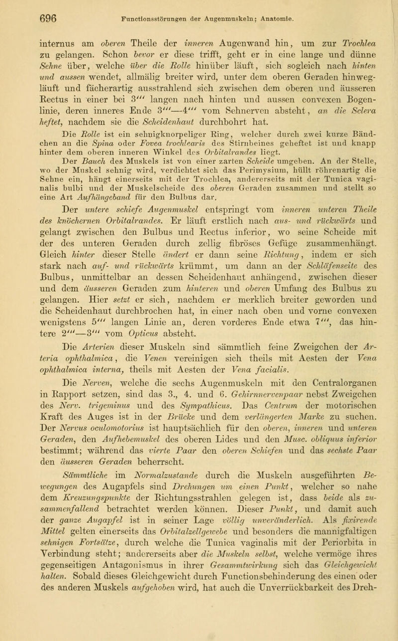 internus am oberen Theile der inneren Augenwand hin, um zur Trochlea zu gelangen. Schon bevor er diese trifft, geht er in eine lange und dünne Sehne über, welche über die Rolle hinüber läuft, sich sogleich nach hinten und aussen wendet, allmälig breiter wird, unter dem oberen Geraden hinweg- läuft und fächerartig ausstrahlend sich zwischen dem oberen und äusseren Rectus in einer bei 3' langen nach hinten und aussen convexen Bogen- linie, deren inneres Ende 3'—4' vom Sehnerven absteht, an die Sclera heftet, nachdem sie die Scheidenhaut durchbohrt hat. Die Rolle ist ein sehnigknorpeliger Ring, welcher durch zwei kurze Bänd- chen an die Spina oder Fovea trochlearis des Stirnbeines geheftet ist und knapp hinter dem oberen inneren Winkel des Orbitalrandes liegt. Der Bauch des Muskels ist von einer zarten Scheide umgeben. An der Stelle, wo der Muskel sehnig wird, verdichtet sich das Perimysium, hüllt röhrenartig die Sehne ein, hängt einerseits mit der Trochlea, andererseits mit der Tunica vagi- nalis bulbi und der Muskelscheide des oberen Geraden zusammen und stellt so eine Art Aufhängeband für den Bulbus dar. Der untere schiefe Augenmuskel entspringt vom inneren unteren Theile des knöchernen Orbitalrandes. Er läuft erstlich nach aus- und rückwärts und gelangt zwischen den Bulbus und Rectus inferior, wo seine Scheide mit der des unteren Geraden durch zellig fibröses Gefüge zusammenhängt. Gleich hinter dieser Stelle ändert er dann seine Richtung, indem er sich stark nach auf- und rückwärts krümmt, um dann an der Schlafen seit e des Bulbus, unmittelbar an dessen Scheidenhaut anhängend, zwischen dieser und dem äusseren Geraden zum hinteren und oberen Umfang des Bulbus zu gelangen. Hier setzt er sich, nachdem er merklich breiter geworden und die Scheidenhaut durchbrochen hat, in einer nach oben und vorne convexen wenigstens 5' langen Linie an, deren vorderes Ende etwa 7', das hin- tere 2'—3' vom Opticus absteht. Die Arterien dieser Muskeln sind sämmtlich feine Zweigchen der Ar- teria ophthalmica, die Venen vereinigen sich theils mit Aesten der Vena ophthalmica interna, theils mit Aesten der Vena facialis. Die Nerven, welche die sechs Augenmuskeln mit den Centralorganen in Rapport setzen, sind das 3., 4. und 6. Gehirnnervenpaar nebst Zweigchen des Nerv, trigeminus und des Sympathicus. Das Centrum der motorischen Kraft des Auges ist in der Brücke und dem verlängerten Marke zu suchen. Der Nervus ocidomotorius ist hauptsächlich für den oberen, inneren, und unteren Geraden, den Aufhebemuskel des oberen Lides und den Muse, obliquus inferior bestimmt; während das vierte Paar den oberen Schiefen und das sechste Paar den äusseren Geraden beherrscht. Sämmtliche im Normalzustande durch die Muskeln ausgeführten Be- wegungen des Augapfels sind Drehungen um einen Punkt, welcher so nahe dem Kreuzungspunkte der Richtungsstrahlen gelegen ist, dass beide als zu- sammenfallend betrachtet werden können. Dieser Punkt, und damit auch der ganze Augapfel ist in seiner Lage völlig unveränderlich. Als fiodrende Mittel gelten einerseits das Orbitalzeilgeicebe und besonders die mannigfaltigen sehnigen Fortsätze, durch welche die Tunica vaginalis mit der Periorbita in Verbindung steht; andererseits aber die Muskeln selbst, welche vermöge ihres gegenseitigen Antagonismus in ihrer Gesammtivirkung sich das Gleichgewicht hallen. Sobald dieses Gleichgewicht durch Functionsbehinderung des einen oder des anderen Muskels aufgehoben wird, hat auch die Unverrückbarkeit des Dreh-