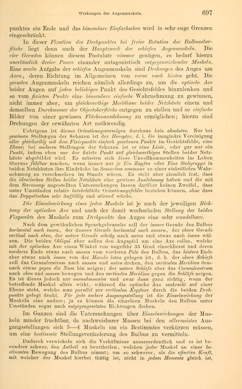 punktes ein Ende und das binocidare Einfachsehen wird in sehr enge Grenzen eingeschränkt. In dieser Fixation des Drehpunktes bei freier Rotation der Bulbusober- fläche liegt denn auch der Hauptzweck der schiefen Augenmuskeln. Die vier Geraden können diesem Postulate nimmer genügen, es bedarf hierzu unerlässlich dreier Paare einander antagonistisch entgegenwirkender Muskeln. Eine zweite Aufgabe der schiefen Augenmuskeln sind Drehungen des Auges um Axen, deren Richtung im Allgemeinen von vorne nach hinten geht. Die geraden Augenmuskeln reichen nämlich allerdings zu, um die optische Axe beider Augen auf jeden beliebigen Punkt des Gesichtsfeldes hinzulenken und so Tom fixirten Punkte eine binoculare einfache Wahrnehmung zu gewinnen, nicht immer aber, um gleichwerthige Meridiane beider Netzhäute einem und demselben Durchmesser der Objectoberfläche entgegen zu stellen und so einfache Bilder von einer gewissen Flächenausdehnung zu ermöglichen; hierzu sind Drehungen der erwähnten Art nothwendig. Uebrigens ist dieses Orientirungsv er mögen durchaus kein absolutes. Nur bei gewissen Stellurgen der Sehaxen ist der Horopter, d. i. die imaginäre Vereinigung aller gleichzeitig mit dem Fixirpunkte einfach gesehenen Punkte im Gesichtsfelde, eine Ebene; bei anderen Stellungen der Sehaxen ist er eine Linie, oder gar nur ein Punkt, indem eben nur der fixirte Punkt auf gleichwerthigen Stellen beider Netz- häute abgebildet wird. Es müssten sich diese Unvollkommenheiten im Leben überaus fühlbar machen, wenn immer nur je Ein Zapfen oder Eine Stabgruppe in beiden Netzhäuten ihre Eindrücke im Sensorium commune zu einer einheitlichen Wahr- nehmung zu verschmelzen im Stande wären. Es steht aber ziemlich fest, dass die identischen Stellen beider Netzhäute eine gewisse Ausdehnung haben und die mit dem Stereoscop angestellten Untersuchungen lassen darüber keinen Zweifel, dass unter Umständen relativ beträchtliche Orientirungsfehler bestehen können, ohne dass das Doppeltsehen sehr auffällig und störend würde. Die Einzelnwirkung eines jeden Muskels ist je nach der jeweiligen Rich- tung der optischen Axe und nach der damit wechselnden Stellung der beiden Fixpunkte des Muskels zum Drehpunkte des Auges eine sehr wandelbare. Nach dem gewöhnlichen Sprachgebrauche soll der innere Gerade den Bulbus horizontal nach innen, der äussere Gerade horizontal nach aussen, der obere Gerade vertical nach oben, der untere Gerade schräg nach unten und etwas nach innen wäl- zen. Die beiden Obliqui aber sollen den Augapfel um eine Axe rollen, welche mit der optischen Axe einen Winkel von ungefähr 35 Grad einschliesst und deren vorderes Ende etwas nach aussen vom vorderen Pole des Bulbus, das hintere Ende aber etwas nach innen von der Macula lutea gelegen ist, d. h. der obere Schiefe soll das Cornealcentrum nach aussen und unten drehen, den verticalen Meridian dem- nach etwas gegen die Nase hin neigen; der untere Schiefe aber das Cornealcentrum nach oben und aussen bewegen und den verticalen Meridian gegen die Schläfe neigen. Es ist dieses jedoch nur ausnahmsweise und zwar dann ganz richtig, wenn der betreffende Muskel allein wirkt, während die optische Axe senkrecht auf einer Ebene steht, welche man parallel zur verticalen Eopfaxe durch die beiden Dreh- punkte gelegt denkt. Für jede andere Ausgangsstellung ist die Einzelnioirkung der Muskeln eine andere; ja es können die einzelnen Muskeln den Bulbus unter Umständen sogar nach entgegengesetzten Richtungen drehen. Im Ganzen sind die Untersuchungen über Einzelnicirkungen der Mus- keln minder fruchtbar, da nachweisbarer Massen bei den allermeisten Aus- gangsstellungen sich 3—4 Muskeln um ein Bestimmtes verkürzen müssen, um eine bestimmte Stellungsveränderung des Bulbus zu vermitteln. Dadurch verwickeln sich die Verhältnisse ausserordentlich und es ist be- sonders schwer, den Antheil zu beurtheilen, welchen jeder Muskel an einer be- stimmten Bewegung des Bulbus nimmt; um so schwerer, als die effective Kraft, mit welcher der Muskel hierbei thätig ist, nicht in jedem Momente gleich ist,