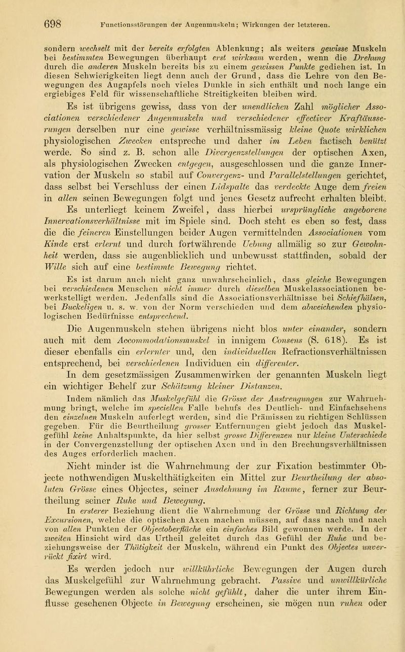sondern wechselt mit der bereits erfolgten Ablenkung; als weiters gewisse Muskeln bei bestimmten Bewegungen überhaupt erst wirksam werden, wenn die Drehung durch die anderen Muskeln bereits bis zu einem gewissen Punkte gediehen ist. In diesen Schwierigkeiten liegt denn auch der Grund, dass die Lehre von den Be- wegungen des Augapfels noch vieles Dunkle in sich enthält und noch lange ein ergiebiges Feld für wissenschaftliche Streitigkeiten bleiben wird. Es ist übrigens gewiss, dass von der unendlichen Zahl möglicher Asso- ciationen verschiedener Augenmuskeln und verschiedener effectiver Kraftäusse- rungen derselben nur eine gewisse verhältnissmässig kleine Quote wirklichen physiologischen Zwecken entspreche und daher im Leben factisch benützt werde. So sind z. B. schon alle Divergenzstellungen der optischen Axen, als physiologischen Zwecken entgegen, ausgeschlossen und die ganze Inner- vation der Muskeln so stabil auf Convergenz- und Parallelstellungen gerichtet, dass selbst bei Verschluss der einen Lidspalte das verdeckte Auge dem freien in allen seinen Bewegungen folgt und jenes Gesetz aufrecht erhalten bleibt. Es unterliegt keinem Zweifel, dass hierbei ursprüngliche angeborene Innervationsverhältnisse mit im Spiele sind. Doch steht es eben so fest, dass die die feineren Einstellungen beider Augen vermittelnden Associationen vom Kinde erst erlernt und durch fortwährende Ucbung allmälig so zur Gewohn- heit werden, dass sie augenblicklich und unbewusst stattfinden, sobald der Wille sich auf eine bestimmte Bewegung richtet. Es ist darum auch nicht ganz unwahrscheinlich, dass gleiche Bewegungen bei verschiedenen Menschen nicht immer durch dieselben Muskelassociationen be- werkstelligt werden. Jedenfalls sind die Associationsverhältnisse bei Schiefhälsen, bei Buckeligen u. s. w. von der Norm verschieden und dem abweichenden physio- logischen Bedürfnisse entsprechend. Die Augenmuskeln stehen übrigens nicht blos unter einander, sondern auch mit dem Accommoda/ionsmuskel in innigem Consens (S. 618). Es ist dieser ebenfalls ein erlernter und, den individuellen Refractionsverhältnissen entsprechend, bei verschiedenen Individuen ein differenler. In dem gesetzmässigen Zusammenwirken der genannten Muskeln liegt ein wichtiger Behelf zur Schätzung kleiner Distanzen. Indem nämlich das Muskelgefühl die Grösse der Anstrengungen zur Wahrneh- mung bringt, welche im speciellen Falle behufs des Deutlich- und Einfachsehens den einzelnen Muskeln auferlegt werden, sind die Prämissen zu richtigen Schlüssen gegeben. Für die Beurtheilung grosser Entfernungen giebt jedoch das Muskel- gefühl keine Anhaltspunkte, da hier selbst grosse Differenzen nur kleine Unterschiede in der C'onvergenzstellung der optischen Axen und in den Brechungsverhältnissen des Auges erforderlich machen. Nicht minder ist die Wahrnehmung der zur Fixation bestimmter Ob- jeete nothwendigen Muskelthätigkeiten ein Mittel zur Beurtheilung der abso- luten Grösse eines Objectes, seiner Ausdehnung im Räume, ferner zur Beur- theilung seiner Buhe und Bewegung. In ersterer Beziehung dient die Wahrnehmung der Grösse und Richtung der Bxcursionen, welche die optischen Axen machen müssen, auf dass nach und nach von allen Punkten der Objeetoberflache ein einfaches Bild gewonnen werde. In der zweiten Hinsicht wird das Urtheil geleitet durch das Gefühl der Ruhe und be- ziehungsweise der Th'ütigkeit der Muskeln, während ein Punkt des Objectes unver- rückt fixirt wird. Es werden jedoch nur willkührliche Bewegungen der Augen durch das Muskelgefühl zur Wahrnehmung gebracht. Passive und unwillkürliche Bewegungen werden als solche nicht gefühlt, daher die unter ihrem Ein- flüsse gesehenen Objecte in Bewegung erscheinen, sie mögen nun ruhen oder