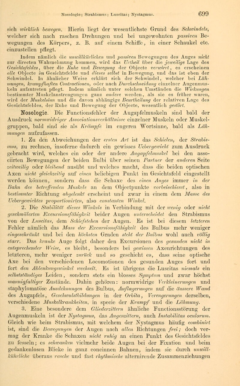 sieh wirklich bewegen. Hierin liegt der wesentlichste Grund des Schioindels, welcher sich nach raschen Drehungen und bei ungewohnten passiven Be- wegungen des Körpers, z. B. auf einem Schiffe, in einer Schaukel etc. einzustellen pflegt. Indem nämlich die unwillkürlichen und passiven Bewegungen des Auges nicht zur directen Wahrnehmung kommen, wird das TJriheil über die jeweilige Lage des Gesichtsfeldes, über die Ruhe und Bewegung der Objecte verwirrt, es erscheinen alle Objecte im Gesichtsfelde und dieses selbst in Bewegung, und das ist eben der Schwindel. In ähnlicher Weise erklärt sich der Schwindel, welcher bei Läh- mungen, krampfliaflen Contractionen, oder nach Durchschneidung einzelner Augenmus- keln aufzutreten pflegt. Indem nämlich unter solchen Umständen die Wirkungen bestimmter Muskelanstrengungen ganz andere werden, als sie es früher waren, wird der Muskelsinn und die davon abhängige Beurtheilung der relativen Lage des Gesichtsfeldes, der Ruhe und Bewegung der Objecte, wesentlich gestört. Nosologie. Die Functionsfehler der Augapfelmuskeln sind bald der Ausdruck normividriger Associationsverhältnisse einzelner Muskeln oder Muskel- gruppen, bald sind sie als Krämpfe im engeren Wortsinne, bald als Läh- mungen aufzufassen. 1. Zu den Abweichungen der ersten Art ist das Schielen, der Strabis- mus, zu rechnen, insoferne dadurch ein gewisses Uebergewicht zum Ausdruck gebracht wird, welches ein oder der andere Augapfelmuskel bei den asso- ciirten Bewegungen der beiden Bulbi über seinen Partner der anderen Seite zeitweilig oder bleibend ausübt und welches macht, dass die beiden optischen Axen nicht gleichzeitig auf einen beliebigen Punkt im Gesichtsfeld eingestellt werden können, sondern dass die Sehaxe des einen Auges immer in der Bahn des betreffenden Muskels an dem Objectpunkte vorbeischiesst, also in bestimmter Richtung abgelenkt erscheint und zwar in einem dem Masse des Uebergeivichtes proportionirten, also Constanten Winkel. 2. Die Stabilität dieses Winkels in Verbindung mit der wenig oder nicht geschmälerten Excursionsfähigkeit beider Augen unterscheidet den Strabismus von der Luscitas, dem Schiefstehen der Augen. Es ist bei diesem letzteren Fehler nämlich das Mass der Excursionsfähigkeit des Bulbus mehr weniger eingeschränkt und bei den höchsten Graden steht der Bulbus wohl auch völlig starr. Das kranke Auge folgt daher den Excursionen des gesunden nicht in entsprechender Weise, es bleibt, besonders bei gewissen Axenrichtungen des letzteren, mehr weniger zurück und so geschieht es, dass seine optische Axe bei den verschiedenen Locomotionen des gesunden Auges fort und fort den Ablenkungswinkel wechselt. Es ist übrigens die Luscitas niemals ein selbstständiges Leiden, sondern stets ein blosses Symptom und zwar höchst mannigfaltiger Zustände. Dahin gehören: normwidrige Verkleinerungen und staphylomatöse Ausdehnungen des Bulbus, Auflagerungen auf die äussere Wand des Augapfels, Geschwulstbildungen in der Orbita, Verengerungen derselben, verschiedene Muskelkrankheiten, in specie der Krampf und die Lähmung. 3. Eine besondere dem Gliederzittern, ähnliche Eunctionsstörung der Augenmuskeln ist der Nystagmus, das Augenzittern, auch Instabilitas oculorum. Gleich wie beim Strabismus, mit welchem der Nystagmus häufig combinirt ist, sind die Bewegungen der Augen nach allen Richtungen frei; doch ver- mag der Kranke die Sehaxen nicht ruhig an einen Punkt des Gesichtsfeldes zu fesseln; es schwanken vielmehr beide Augen bei der Fixation und beim gedankenlosen Blicke in ganz concinnen Bahnen, indem sie durch unwill- kührliche überaus rasche und fast rhythmische alternirende Zusammenziehungen