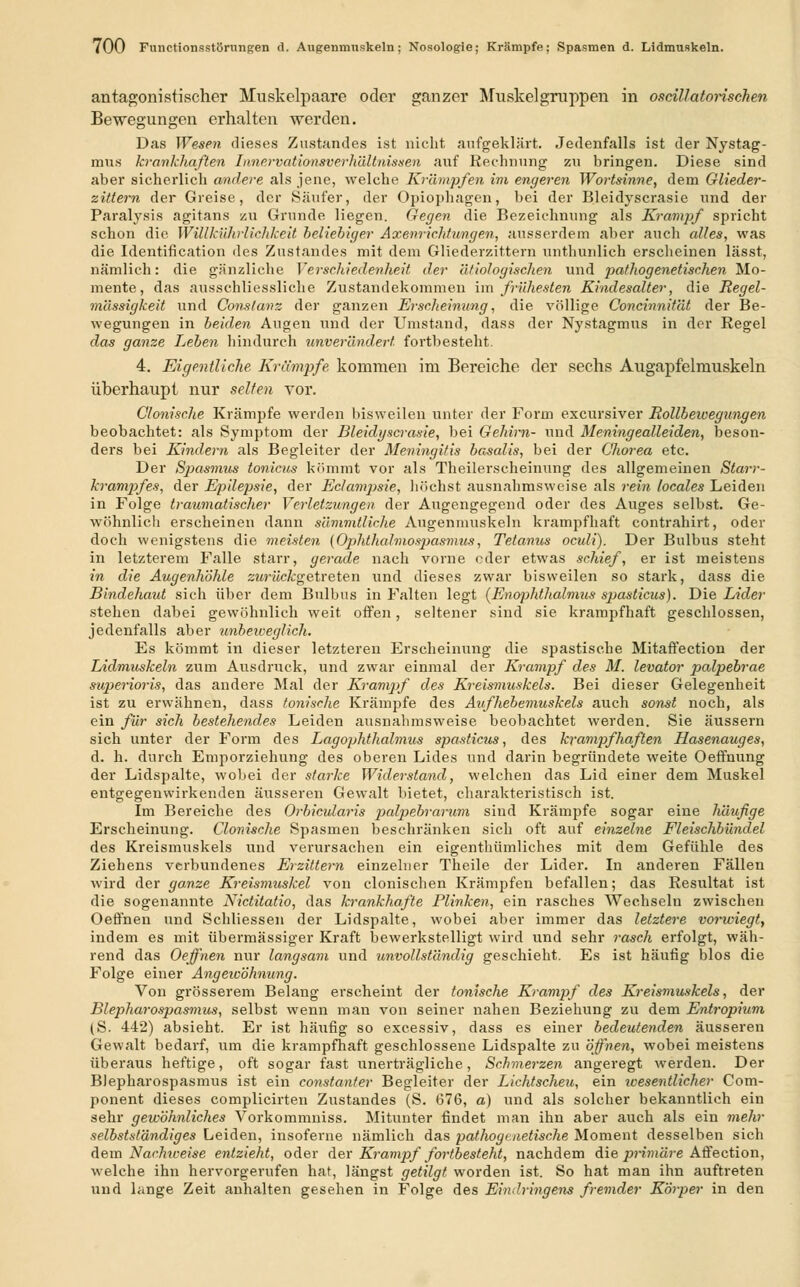 antagonistischer Muskelpaare oder ganzer Muskelgruppen in oscillatorischen Bewegungen erhalten werden. Das Wesen dieses Zustandes ist nicht aufgeklärt. Jedenfalls ist der Nystag- mus krankhaften Innervationsverhältnissen auf Rechnung zu bringen. Diese sind aber sicherlich andere als jene, welche Krämpfen im engeren Wortsinne, dem Glieder- zittern der Greise, der Säufer, der Opiophagen, bei der Bleidyscrasie und der Paralysis agitans zu Grunde liegen. Gegen die Bezeichnung als Krampf spricht schon die WiUkührlichkeü beliebiger Axenrichtungen, ausserdem aber auch alles, was die Identification des Zustandes mit dem Gliederzittern unthunlich erscheinen lässt, nämlich: die gänzliche Verschiedenheit der ätiologischen und pathogenetischen Mo- mente, das ausschliessliche Zustandekommen im frühesten Kindesalter, die Ttegel- mässigkeit und Constanz der ganzen Erscheinung, die völlige Conchmität der Be- wegungen in beiden Augen und der Umstand, dass der Nystagmus in der Regel das ganze Leben hindurch unverändert fortbesteht. 4. Eigentliche Krumpfe, kommen im Bereiche der sechs Augapfelmuskeln überhaupt nur selten vor. Clonisclie Krämpfe werden bisweilen unter der Form excursiver Rollbewegungen beobachtet: als Symptom der Bleidyscrasie, bei Gehirn- und Meningealleiden, beson- ders bei Kindern als Begleiter der Meningitis basalis, bei der Chorea etc. Der Spasmus tonicus kömmt vor als Theilerscheinung des allgemeinen Starr- krampfes, der Epilepsie, der Eclampsie, höchst ausnahmsweise als rein locales Leiden in Folge traumatischer Verletzungen der Augengegend oder des Auges selbst. Ge- wöhnlich erscheinen dann sämmtliche Augenmuskeln krampfhaft contrahirt, oder doch wenigstens die. meisten (Ophthal'mospasmus, Tetanus oculi). Der Bulbus steht in letzterem Falle starr, gerade nach vorne oder etwas schief, er ist meistens in die Augenhöhle zwn'icfcgetreten und dieses zwar bisweilen so stark, dass die Bindehaut sich über dem Bulbus in Falten legt (Enophthalnms spasticus). Die Lider stehen dabei gewöhnlich weit offen, seltener sind sie krampfhaft geschlossen, jedenfalls aber unbeweglich. Es kömmt in dieser letzteren Erscheinung die spastische Mitaffection der Lidmuskeln zum Ausdruck, und zwar einmal der Krampf des M. levator palpebrae stqierioris, das andere Mal der Krampf des Kreismuskels. Bei dieser Gelegenheit ist zu erwähnen, dass tonische Krämpfe des Aufhebemuskels auch sonst noch, als ein für sich bestehendes Leiden ausnahmsweise beobachtet werden. Sie äussern sich unter der Form des Lagophthalmus spasticus, des krampfhaften Hasenauges, d. h. durch Emporziehung des oberen Lides und darin begründete weite Oeffnung der Lidspalte, wobei der starke Widerstand, welchen das Lid einer dem Muskel entgegenwirkenden äusseren Gewalt bietet, charakteristisch ist. Im Bereiche des Orbicularis palpebrarum sind Krämpfe sogar eine häufige Erscheinung. Cionische Spasmen beschränken sich oft auf einzelne Fleischbündel des Kreismuskels und verursachen ein eigenthümliches mit dem Gefühle des Ziehens verbundenes Erzittern einzelner Theile der Lider. In anderen Fällen wird der ganze Kreismuskel von clonischen Krämpfen befallen; das Resultat ist die sogenannte Nictitatio, das krankhafte Plinken, ein rasches Wechseln zwischen Oeffneu und Schliessen der Lidspalte, wobei aber immer das letztere vorwiegt, indem es mit übermässiger Kraft bewerkstelligt wird und sehr rasch erfolgt, wäh- rend das Oeffnen nur langsam und unvollständig geschieht. Es ist häufig blos die Folge einer Angewöhnung. Von grösserem Belang erscheint der tonische Krampf des Kreismuskels, der Blepharospasmus, selbst wenn man von seiner nahen Beziehung zu dem Entropium (S. 442) absieht. Er ist häufig so excessiv, dass es einer bedeutenden äusseren Gewalt bedarf, um die krampfhaft geschlossene Lidspalte zu öffnen, wobei meistens überaus heftige, oft sogar fast unerträgliche, Schmerzen angeregt werden. Der Blepharospasmus ist ein constanter Begleiter der Lichtscheu, ein wesentlicher Com- ponent dieses complicirten Zustandes (S. 676, a) und als solcher bekanntlich ein sehr gewöhnliches Vorkommuiss. Mitunter findet man ihn aber auch als ein mehr selbstständiges Leiden, insoferne nämlich das pathogi aetische Moment desselben sich dem Nachweise entzieht, oder der Krampf fortbesteht, nachdem die primäre Affection, welche ihn hervorgerufen hat, längst getilgt worden ist. So hat man ihn auftreten und lange Zeit anhalten gesehen in Folge des Eindringens fremder Körper in den