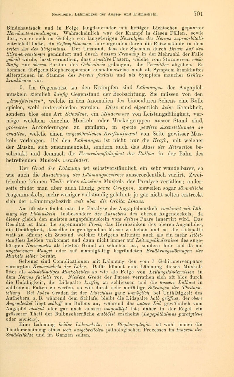 Bindehautsack und in Folge langdauernder mit heftiger Lichtscheu gepaarter Hornhautentzündungen, Wahrscheinlich war der Krampf in diesen Fällen, sowie dort, wo er sich im Gefolge von langwierigen Neuralgien des Nervus supraorbitalis entwickelt hatte, ein Reflexphänomen, hervorgerufen durch die Reizzustände in dem ersten Ast des Trigeminus. Der Umstand, dass der Spasmus durch Druck auf den Stirnnervenstamm gemindert und durch dessen Trennung in der Mehrzahl der Fälle geheilt wiirde, lässt vermuthen, dass sensitive Fasern, welche vom Stirnnerven rück- laufig zur oberen Portion des Orbicularis gelangen, die Vermittler abgeben. Es kommen übrigens Blepharospasmen ausnahmsweise auch als Symptom krankhafter Alterationen im Stamme des Nervus facialis und als Symptom mancher Gehirn- krankheiten vor. 5. Im Gegensätze zu den Krämpfen sind Lähmungen der Augapfel- muskeln ziemlich häufig Gegenstand der Beobachtung. Sie müssen von den „Insufficie?izenu, -welche in den Anomalien des binocularen Sehens eine Rolle spielen, wohl unterschieden werden. Diese sind eigentlich keine Krankheit, sondern blos eine Art Schiuäche, ein Mindermass von Leistungsfähigkeit, ver- möge welchem einzelne Muskeln oder Muskelgruppen ausser Stand sind, grösseren Anforderungen zu genügen, in specie gewisse Axenstellungen zu erhalten, welche einen ungewöhnlichen Kraftaufwand von Seite gewisser Mus- keln verlangen. Bei den Lähmungen ist nicht nur die Kraft, mit welcher der Muskel sich zusammenzieht, sondern auch das Mass der Retraction be- schränkt und demnach die Excursionsfähigkeit des Bulbus in der Bahn des betreffenden Muskels vermindert. Der Grad der Lähmung ist selbstverständlich ein sehr wandelbarer, so wie auch die Ausdehnung des Lähmungsbezirkes ausserordentlich variirt. Zwei- felsohne können Theile eines einzelnen Muskels der Paralyse verfallen; ander- seits findet man aber auch häufig ganze Gruppen, bisweilen sogar sämmtliche Augenmuskeln, mehr weniger vollständig gelähmt; ja gar nicht selten erstreckt sich der Lähmungsbezirk weit über die Orbita hinaus. Am öftesten findet man die Paralyse der Augapfelmuskeln combinirt mit Läh- mung der Lidmuskeln, insbesondere des Aufhebers des oberen Augendeckels, da dieser gleich den meisten Augapfelmuskeln vom dritten Paare innervirt wird. Das Resultat ist dann die sogenannte Ptosis, das Herabsinken des oberen Augenlides, die Unfähigkeit, dasselbe in genügendem Masse zu heben und so die Lidspalte weit zu öffnen; ein Zustand, welcher übrigens mitunter auch als ein mehr selbst- ständiges Leiden vorkömmt und dann nicht immer auf Leitungshindernisse des zuge- hörigen Nervenastes als letzten Grund zu schieben ist, sondern hier und da auf angeborenem Mangel oder auf mannigfaltig begründeten Ernährungsstörungen des Muskels selber beruht. Seltener sind Complicationen mit Lähmung des vom 7. Gehirnnervenpaare versorgten Kreismuskels der Lider. Dafür kömmt eine Lähmung dieses M^^skels öfter als selbstständiges Muskelleiden so wie als Folge von Leitungshindernissen in dem Nei^vus facialis vor. Niedere Grade der Parese verrathen sich oft blos durch die Unfähigkeit, die Lidspalte kräftig zu schliessen und die äussere Lidhaut in zahlreiche Falten zu werfen, so wie durch sehr auffällige Störungen der Thränen- leitung. Bei hohen Graden ist der Lidschluss ganz unmöglich, bei Unthätigkeit des Aufhebers, z. B. während dem Schlafe, bleibt die Lidspalte halb geöffnet, der obere Augendeckel liegt schlaff am Bulbus an, während das untere Lid gewöhnlich vom Augapfel absteht oder gar nach aussen umgestülpt ist; daher in der Regel ein grösserer Theil der Bulbusoberfläche eniblösst erscheint (Lagophthalmus paralyticus oder atonicus). Eine Lähmung beider Lidmuskeln, die Blepharojüegia, ist wohl immer die Theilerscheinung eines weit ausgebreiteten pathologischen Processes im Inneren der ScJiädelhöhle und im Ganzen selten.