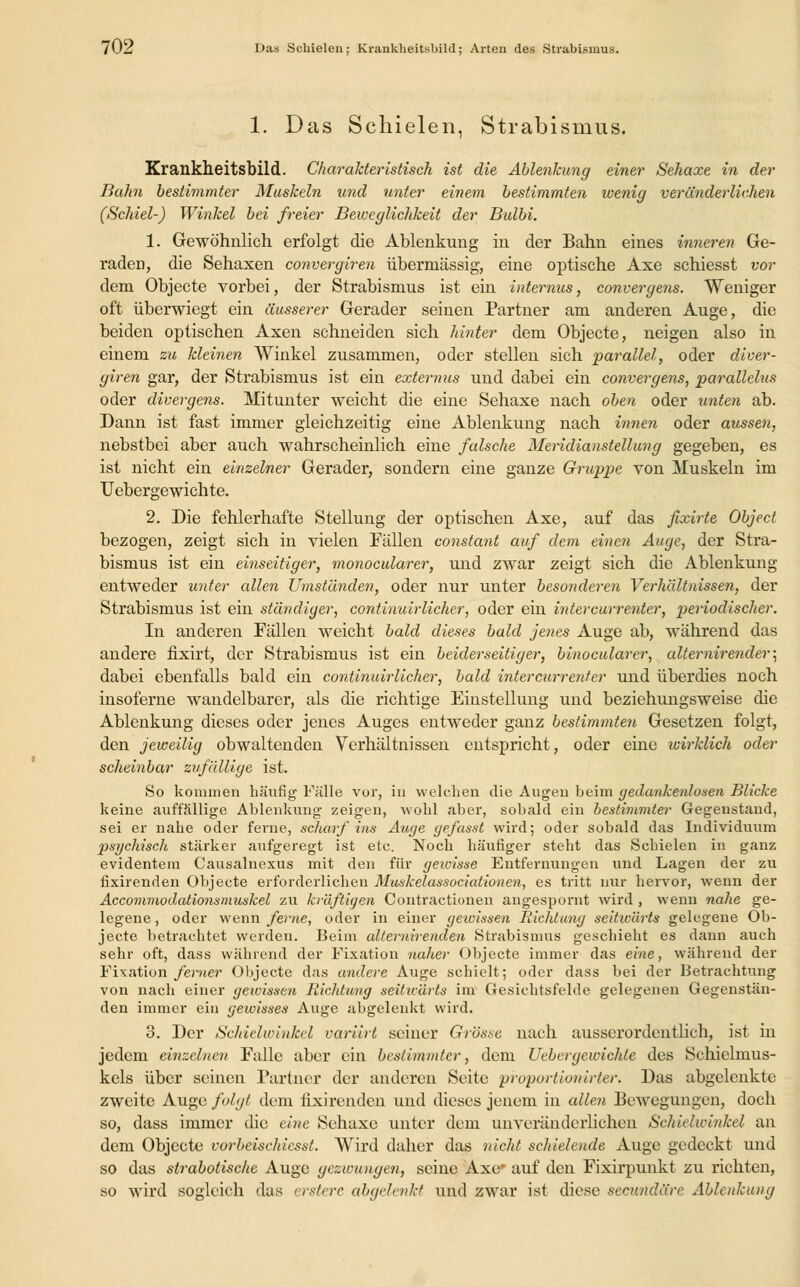 70-i Das Schielen; Krankheitsliild; Arten des Strabismus. 1. Das Schielen, Strabismus. Krankheitsbild. Charakteristisch ist die Ablenkung einer Sehaxe in der Bahn bestimmter Muskeln und unter einem bestimmten wenig veränderlichen (Schiel-) Winkel bei freier Beweglichkeit der Bulbi. 1. Gewöhnlich erfolgt die Ablenkung in der Bahn eines inneren Ge- raden, die Sehaxen convergiren übermässig, eine optische Axe schiesst vor dem Objecte vorbei, der Strabismus ist ein internus, convergens. Weniger oft überwiegt ein äusserer Gerader seinen Partner am anderen Auge, die beiden optischen Axen schneiden sich hinter dem Objecte, neigen also in einem zu kleinen Winkel zusammen, oder stellen sich parallel, oder diver- giren gar, der Strabismus ist ein extemus und dabei ein convergens, parallelus oder divergens. Mitunter weicht die eine Sehaxe nach oben oder unten ab. Dann ist fast immer gleichzeitig eine Ablenkung nach innen oder aussen, nebstbei aber auch wahrscheinlich eine falsche Meridianstellung gegeben, es ist nicht ein einzelner Gerader, sondern eine ganze Gruppe von Muskeln im Uebergewichte. 2. Die fehlerhafte Stellung der optischen Axe, auf das fixirte Object bezogen, zeigt sich in vielen Fällen constant auf dem einen Auge, der Stra- bismus ist ein einseitiger, monocularer, und zwar zeigt sich die Ablenkung entweder unter allen Umständen, oder nur unter besonderen Verhältnissen, der Strabismus ist ein ständiger, continuirlicher, oder ein intercurrenter, periodischer. In anderen Fällen weicht bald dieses bald jenes Auge ab, während das andere fixirt, der Strabismus ist ein beiderseitiger, binocularer, alternirender; dabei ebenfalls bald ein continuirlicher, bald intercurrenfer und überdies noch insoferne wandelbarer, als die richtige Einstellung und beziehungsweise die Ablenkung dieses oder jenes Auges entweder ganz bestimmten Gesetzen folgt, den jeweilig obwaltenden Verhältnissen entspricht, oder eine wirklich oder scheinbar zufällige ist. So kommen häufig Fülle vor, in welchen die Augen beim gedankenlosen Blicke keine auffällige Ablenkung zeigen, wohl aber, sobald ein bestimmter Gegenstand, sei er nahe oder ferne, scharf ins Auge gefasst wird; oder sobald das Individuum psychisch stärker aufgeregt ist etc. Noch häufiger steht das Schielen in ganz evidentem Causalnexus mit den für gewisse Entfernungen und Lagen der zu fixirenden Objecte erforderlichen Muskelassociationen, es tritt nur hervor, wenn der Accommodationsmuskel zu kräftigen Contractionen angespornt wird , wenn nahe ge- legene , oder wenn ferne, oder in einer gewissen Richtung seitwärts gelegene Ob- jecte betrachtet werden. Beim alteruirenden Strabismus geschieht es dann auch sehr oft, dass während der Fixation naher Objecte immer das eine, während der Fixation ferner Objecte das andere Auge schielt; oder dass bei der Betrachtung von nach einer geioissen Richtung seitwärts im Gesichtsfelde gelegenen Gegenstän- den immer ein gewisses Auge abgelenkt wird. 3. Der Schielwinkel variirt seiner Grösse nach ausserordentlich, ist in jedem einzelnen Falle aber ein bestimmter, dem Uebergewichte des Schielmus- kels über seinen Partner der anderen Seite proportionirter. Das abgelenkte zweite Auge folgt dem fixirenden und dieses jenem in allen Bewegungen, doch so, dass immer die eine Sehaxe unter dem unveränderlichen Schielwinkel an dem Objecte vorbeischiesst. Wird daher das nicht schielende Auge gedeckt und so das strabotische Auge gezwungen, seine Axe' auf den Fixirpunkt zu richten, so wird sogleich das erstere abgelenkt und zwar ist diese seeundäre Ablenkung