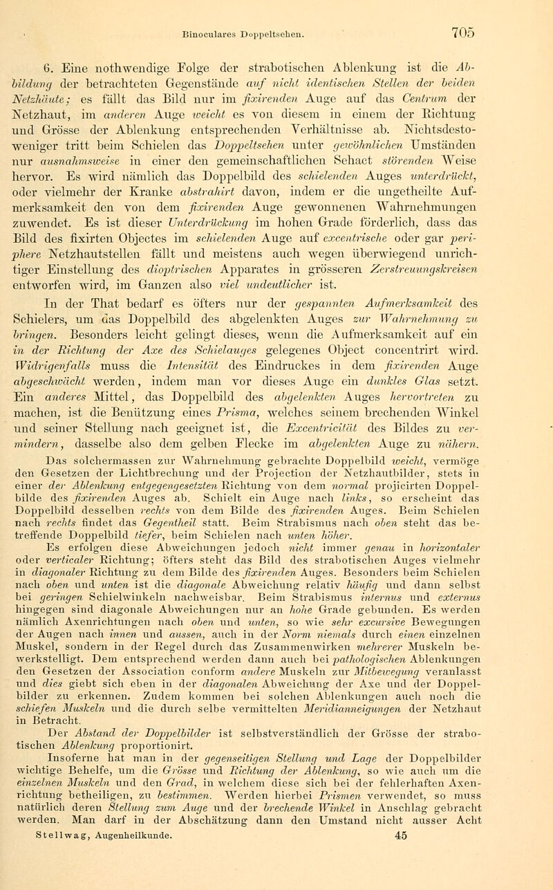 1 Binoculares Doppeltsehen. 70ö 6. Eine nothwendige Folge der strabotischen Ablenkung ist die Ab- bildung der betrachteten Gegenstände auf nicht identischen Stellen der beiden Netzhäute; es fällt das Bild nur im fixirenden Auge auf das Centrum der Netzhaut, im anderen Auge weicht es von diesem in einem der Richtung und Grösse der Ablenkung entsprechenden Verhältnisse ab. Nichtsdesto- weniger tritt beim Schielen das Doppeltsehen unter gewöhnlichen Umständen nur ausnahmsweise in einer den gemeinschaftlichen Sehact störenden Weise hervor. Es wird nämlich das Doppelbild des schielenden Auges unterdrückt, oder vielmehr der Kranke abstrahirt davon, indem er die ungetheilte Auf- merksamkeit den von dem fixirenden Auge gewonnenen Wahrnehmungen zuwendet. Es ist dieser Unterdrückung im hohen Grade förderlich, dass das Bild des fixirten Objectes im schielenden Auge auf excentrische oder gar peri- phere ISTetzhautstellen fällt und meistens auch wegen überwiegend unrich- tiger Einstellung des dioptrischen Apparates in grösseren Zerstreuungskreisen entworfen wird, im Ganzen also viel undeutlicher ist. In der That bedarf es öfters nur der gespannten Aufmerksamkeit des Schielers, um das Doppelbild des abgelenkten Auges zur Wahrnehmung zu bringen. Besonders leicht gelingt dieses, wenn die Aufmerksamkeit auf ein in der Richtung der Axe des Schielauges gelegenes Object concentrirt wird. Widrigenfalls muss die Intensität des Eindruckes in dem fixirenden Auge abgeschwächt werden, indem man vor dieses Auge ein dunkles Glas setzt. Ein anderes Mittel, das Doppelbild des abgelenkten Auges hervortreten zu machen, ist die Benützung eines Prisma, welches seinem brechenden Winkel und seiner Stellung nach geeignet ist, die Excentricität des Bildes zu ver- mindern, dasselbe also dem gelben Elecke im abgelenkten Auge zu nähern. Das solchermassen zur Wahrnehmung gebrachte Doppelbild weicht, vermöge den Gesetzen der Lichtbrechung und der Projection der Netzhautbilder, stets in einer der Ablenkung entgegengesetzten Richtung von dem normal projicirten Doppel- bilde des fixirenden Auges ab. Schielt ein Auge nach links, so erscheint das Doppelbild desselben rechts von dem Bilde des fixirenden Auges. Beim Schielen nach rechts findet das Gegentheil statt. Beim Strabismus nach oben steht das be- treffende Doppelbild tiefer, beim Schielen nach unten höher. Es erfolgen diese Abweichungen jedoch nicht immer genau in horizontaler oder verticaler Richtung; öfters steht das Bild des strabotischen Auges vielmehr in diagonaler Richtung zu dem Bilde des fixirenden Auges. Besonders beim Schielen nach oben und unten ist die diagonale Abweichung relativ häufig und dann selbst bei geringen Schielwinkeln nachweisbar. Beim Strabismus internus und externus hingegen sind diagonale Abweichungen nur an hohe Grade gebunden. Es werden nämlich Axenrichtungen nach oben und unten, so wie sehr excursive Bewegungen der Augen nach innen und aussen, auch in der Norm niemals durch einen einzelnen Muskel, sondern in der Regel durch das Zusammenwirken mehrerer Muskeln be- werkstelligt. Dem entsprechend werden dann auch bei pathologischen Ablenkungen den Gesetzen der Association conform andere Muskeln zur Mitbewegung veranlasst und dies giebt sich eben in der diagonalen Abweichung der Axe und der Doppel- bilder zu erkennen. Zudem kommen bei solchen Ablenkungen auch noch die schiefen Muskeln und die durch selbe vermittelten Meridianneigungen der Netzhaut in Betracht. Der Abstand der Doppelbilder ist selbstverständlich der Grösse der strabo- tischen Ablenkung proportionirt. Insoferne hat man in der gegenseitigen Stellung und Lage der Doppelbilder wichtige Behelfe, um die Grösse und Richtung der Ablenkung, so wie auch um die einzelnen Muskeln und den Grad, in welchem diese sich bei der fehlerhaften Axen- richtung betheiligen, zu bestimmen. Werden hierbei Prismen verwendet, so muss natürlich deren Stellung zum Auge und der brechende Winkel in Anschlag gebracht werden. Man darf in der Abschätzung dann den Umstand nicht ausser Acht Stellwag, Augenheilkunde. 45