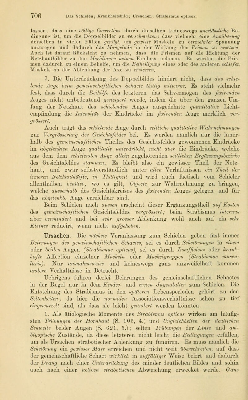 lassen, dass eine völlige Correction durch dieselben keineswegs unerlässliche Be- dingung ist, um die Doppelbilder zu verschmelzen; dass vielmehr eine Annäherung derselben in vielen Fällen genügt, um gewisse Muskeln zu vermehrter Spannung anzuregen und dadurch das Mangelnde in der Wirkung des Prisma zu ersetzen. Auch ist darauf Rücksicht zu nehmen, dass die Prismen auf die Richtung der Netzhautbilder zu den Meridianen keinen Einflnss nehmen. Es werden die Pris- men dadurch zu einem Behelfe, um die Betheiligung eines oder des anderen schiefen Muskels an der Ablenkung der Axe zu ermessen. 7. Die Unterdrückung des Doppelbildes hindert nicht, dass das schie- lende Auge beim gemeinschaftlichen Sehacte thiilig mitwirke. Es steht vielmehr fest, dass durch die Beihilfe des letzteren das Sehvermögen des fixirenden Auges nicht unbedeutend gesteigert werde, indem die über den ganzen Um- fang der Netzhaut des schielenden Auges ausgedehnte quantitative Licht- empfindung die Intensität der Eindrücke im fixirenden Auge merklich ver- grössert. Auch trägt das schielende Auge durch seitliche qualitative Wahrnehmungen zur Vergrösserung des Gesichtsfeldes bei. Es werden nämlich nur die inner- halb des gemeinschaftlichen Theiles des Gesichtsfeldes gewonnenen Eindrücke im abgelenkten Auge qualitativ unterdrückt, nicht aber die Eindrücke, welche aus dem dem schielenden Auge allein zugehörenden seitlichen Ergänzungsbezirke des Gesichtsfeldes stammen. Es bleibt also ein gewisser Theil der Netz- haut, und zwar selbstverständlich unter allen Verhältnissen ein Theil der inneren Netzhauthälfte, in Thäligkeit und wird auch factisch vom Schieler allenthalben benützt, wo es gilt, Objecte zur Wahrnehmung zu bringen, welche ausserhalb des Gesichtskreises des fixirenden Auges gelegen und für das abgelenkte Auge erreichbar sind. Beim Schielen nach aussen erscheint dieser Ergänzungstheil auf Kosten des gemeinschaftlichen Gesichtsfeldes vergrössert; beim Strabismus internus aber vermindert und bei sehr grosser Ablenkung wohl auch auf ein sehr Kleines reducirt, wenn nicht aufgehoben. Ursachen. Die nächste Veranlassung zum Schielen geben fast immer Beirrungen des gemeinschaftlichen Sehactes, sei es durch Sehstörungen in einem oder beiden Augen (Strabismus opticus), sei es durch Insufficienz oder krank- hafte Affection einzelner Muskeln oder Muskelgruppen (Strabismus muscu- laris). Nur ausnahmsweise und keineswegs ganz unzweifelhaft kommen andere Verhältnisse in Betracht. Uebrigens führen derlei Beirrungen des gemeinschaftlichen Sehactes in der Regel nur in dem Kindes- und ersten Jugendalter zum Schielen. Die Entstehung des Strabismus in den späteren Lebensperioden gehört zu den Seltenheiten, da hier die normalen Associationsverhältnisse schon zu tief eingewurzelt sind, als dass sie leicht geändert werden könnten. 1. Als ätiologische Momente des Strabismus opticus wirken am häufig- sten Trübungen der Hornhaut (S. 106, 4.) und Ungleichheiten der deutlichen Selmeite beider Augen (S. 621, 5.); selten Trübungen der Linse, und am- blyopische Zustände, da diese letzteren nicht leicht die Bedingungen erfüllen, um als Ursachen strabotischer Ablenkung zu fungiren. Es muss nämlich die Sehstörung ein gewisses Mass erreichen und nicht weit überschreiten, auf dass der gemeinschaftliche Sehact wirklich in auffälliger Weise beirrt und dadurch der Drang nach einer Unterdrückung des minder deutlichen Bildes und sohin auch nach einer aeiiven strabotischen Abweichung erwecket werde. Ganz