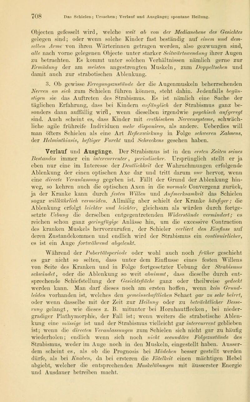 Objecten gefesselt wird, welche weit ab von der Medianebene des Gesichtes gelegen sind; oder wenn solche Kinder fast beständig auf einem und dem- selbe.ii Arme von ihren Wärterinnen getragen werden, also gezwungen sind, alle nach vorne gelegenen Objecto unter starker Seitwärtswendung ihrer Augen zu betrachten. Es kommt unter solchen Verhältnissen nämlich gerne zur Ermüdung der am meisten angestrengten Muskeln, zum Doppeltsehen und damit auch zur strabotischen Ablenkung. 3. Ob gewisse Erregungszustände der die Augenmuskeln beherrschenden Nennt an sich zum Schielen führen können, steht dahin. Jedenfalls begün- stigen sie das Auftreten des Strabismus. Es ist nämlich eine Sache der täglichen Erfahrung, dass bei Kindern anfänglich der Strabismus ganz be- sonders dann auffällig wird, wenn dieselben irgendwie psychisch aufgeregt sind. Auch scheint es, dass Kinder mit erethischem Nervensysteme, schwäch- liche agile frühreife Individuen mehr disponiren, als andere. Ueberdies will man öfters Schielen als eine Art Reflexwirkung in Folge schweren Zahnens, der Helminthiasis, heftiger Furcht und Schreckens gesehen haben. Verlauf und Ausgänge. Der Strabismus ist in den ersten Zeiten seines Bestandes immer ein intercurrenter, periodischer. Ursprünglich stellt er ja eben nur eine im Interesse der Deutlichkeit der Wahrnehmungen erfolgende Ablenkung der einen optischen Axe dar und tritt darum nur hervor, wenn eine directe Veranlassung gegeben ist. Fällt der Grund der Ablenkung hin- weg, so kehren auch die optischen Axen in die normale Convergenz zurück, ja der Kranke kann durch festen Willen und Aufmerksamkeit das Schielen sogar willkührlich vermeiden. Allmälig aber schielt der Kranke häufiger; die Ablenkung erfolgt leichter und leichter, gleichsam als würden durch fortge- setzte Hebung die derselben entgegentretenden Widerstände vermindert; es reichen schon ganz geringfügige Anlässe hin, um die excessive Contraction des kranken Muskels hervorzurufen, der Schieler verliert den Einfluss auf deren Zustandekommen und endlich wird der Strabismus ein contimdrliclwr, es ist ein Auge fortwährend abgelenkt. Während der Pubertätsperiode oder wohl auch noch früher geschieht es gar nicht so selten, dass unter dem Einflüsse eines festen Willens von Seite des Kranken und in Folge fortgesetzter Uebung der Strabismus schwindet, oder die Ablenkung so weit abnimmt, dass dieselbe durch ent- sprechende Schiefstellung der Gesichtsfläche ganz oder theilweise gedeckt werden kann. Man darf dieses noch am ersten hoffen, wenn kein Grund- leiden vorhanden ist, welches den gemeinschaftlichen Sehact gar zu sehr beirrt, oder wenn dasselbe mit der Zeit zur Heilung oder zu beträchtlicher Besse- rung gelangt, wie dieses z. B. mitunter bei Hornhautflecken, bei nieder- gradiger Plathymorphie, der Fall ist; wenn weiters die strabotische Ablen- kung eine massige ist und der Strabismus vielleicht gar intercurrcnt geblieben ist; wenn die directen Veranlassungen zum Schielen sich nicht gar zu häufig wiederholen; endlich wenn sich noch nicht secundäre Folgezustände des Strabismus, weder im Auge noch in den Muskeln, eingestellt haben. Ausser- dem scheint es, als ob die Prognosis bei Mädchen besser gestellt werden dürfe, als bei Knaben, da bei ersteren die Eitelkeit einen mächtigen Hebel abgiebt, welcher die entsprechenden Musketübungen mit äusserster Energie und Ausdauer betreiben macht.