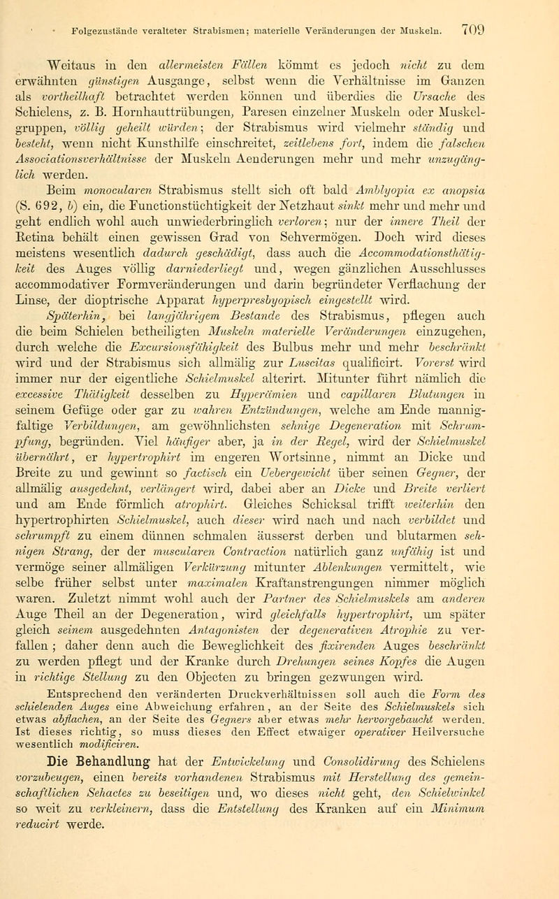 Folgezustande veralteter Strabismen; materielle Veränderungen der Muskeln. (Qu Weitaus in den allermeisten Fällen kömmt es jedoch nicht zu dem erwähnten günstigen Ausgange, selbst wenn die Verhältnisse im Ganzen als vortheilhaß betrachtet werden können und überdies die Ursache des Schielens, z. B. Hornhauttrübungen, Paresen einzelner Muskeln oder Muskel- gruppen, völlig geheilt wurden; der Strabismus wird vielmehr ständig und besteht, wenn nicht Kunsthilfe einschreitet, zeitlebens fort, indem die falschen Associationsverhältnisse der Muskeln Aenderungen mehr und mehr unzugäng- lich werden. Beim monocularcn Strabismus stellt sich oft bald Amblyopia ex anopsia (S. 692, b) ein, die Funetionstüchtigkeit der Netzhaut sinkt mehr und mehr und geht endlich wohl auch unwiederbringlich verloren; nur der innere Theil der Betina behält einen gewissen Grad von Sehvermögen. Doch wird dieses meistens wesentlich dadurch geschädigt, dass auch die Accommodationsthätig- keit des Auges völlig darniederliegt und, wegen gänzlichen Ausschlusses aecommodativer Formveränderungen und darin begründeter Verflachung der Linse, der dioptrische Apparat hyperpresbyopisch eingestellt wird. Späterhin, bei langjährigem Bestände des Strabismus, pflegen auch die beim Schielen betheiligten Muskeln materielle Veränderungen einzugehen, durch welche die Excursionsfähigkeit des Bulbus mehr und mehr beschränkt wird und der Strabismus sich allniälig zur Luscitas qualificirt. Vorerst wird immer nur der eigentliche Schielmuskel alterirt. Mitunter führt nämlich die excessive Thätigkeit desselben zu Hyperämien und capillaren Blutungen in seinem Gefüge oder gar zu wahren Entzündungen, welche am Ende mannig- faltige Verbildungen, am gewöhnlichsten sehnige Degeneration mit Schrum- pfung, begründen. Viel häufiger aber, ja in der Regel, wird der Schielmuskel übernährt, er hypertrophirt im engeren Wortsinne, nimmt an Dicke und Breite zu und gewinnt so factisch ein Uebergewicht über seinen Gegner, der allmälig ausgedehnt, verlängert wird, dabei aber an Dicke und Breite verliert und am Ende förmlich atrophirt. Gleiches Schicksal trifft weiterhin den hypertrophirten Schielmuskel, auch dieser wird nach und nach verbildet und schrumpft zu einem dünnen schmalen äusserst derben und blutarmen seh- nigen Strang, der der muscularen Contraction natürlich ganz unfähig ist und vermöge seiner allmäligen Verkürzung mitunter Ablenkungen vermittelt, wie selbe früher selbst unter maximalen Kraftanstrengungen nimmer möglich waren. Zidetzt nimmt wohl auch der Partner des Schielmuskels am anderen Auge Theil an der Degeneration, wird gleichfalls hypertrophirt, um später gleich seinem ausgedehnten Antagonisten der degenerativen Atrophie zu ver- fallen ; daher denn auch die Beweglichkeit des fixirenden Auges beschränkt zu werden pflegt und der Kranke durch Drehungen seines Kopfes die Augen in richtige Stellung zu den Objecten zu bringen gezwungen wird. Entsprechend den veränderten Druckverhältnissen soll auch die Form des schielenden Auges eine Abweichung erfahren, an der Seite des Schielmuskels sich etwas abflachen, an der Seite des Gegners aber etwas mehr hervor gebaucht werden. Ist dieses richtig, so muss dieses den Effect etwaiger operativer Heilversuche wesentlich modificiren. Die Behandlung hat der Entwicklung und Consolidirung des Schielens vorzubeugen, einen bereits vorhandenen Strabismus mit Herstellung des gemein- schaftlichen Sehactes zu beseitigen und, wo dieses nicht geht, den Schielwinkel so weit zu verkleinern, dass die Entstellung des Kranken auf ein Minimum reducirt werde.