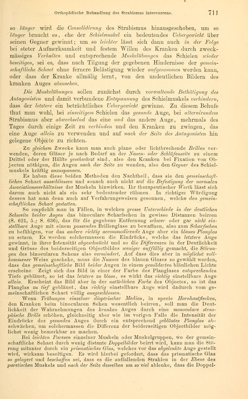 so länger -wird die Gonsolidirung des Strabismus hinausgeschoben, um so länger braucht es, ehe der Schielmuskel ein bedeutendes Uebergewicht über seinen Gegner gewinnt; um so leichter lässt sich dann auch in der Folge bei steter Aufmerksamkeit und festem Willen des Kranken durch zweck- mässiges Verhalten und entsprechende Muskelübungen das Schielen nieder beseitigen, sei es, dass nach Tilgung der gegebenen Hindernisse der gemein- schaftliche Sehact ohne fernere Belästigung wieder aufgenommen werden kann, oder dass der Kranke allmälig lernt, von den undeutlichen Bildern des kranken Auges abzusehen. Die Muskelübungen sollen zunächst durch vorwaltende Bethätigung des Antagonisten und damit verbundene Entspannung des Schielmuskels verhindern, dass der letztere ein beträchtliches Uebergeivicht gewinne. Zu diesem Behufe thut man wohl, bei einseitigem Schielen das gesunde Auge, bei alternirendem Strabismus aber abivechselnd das eine und das andere Auge, mehrmals des Tages durch einige Zeit zu verbinden und den Kranken zu zwingen, das eine Auge allein zu verwenden und auf nach der Seite des Antagonisten hin gelegene Objecte zu richten. Zu gleichem Zwecke kann man auch plane oder lichtbrechende Brillen ver- wenden, deren Gläser je nach Bedarf an der Nasen- oder Schläfenseite zu einem Drittel oder der Hälfte geschwärzt sind, also den Kranken bei Fixation von Ob- jecten nöthigen, die Augen nach der Seite zu wenden, also den Gegner des Schiel- muskels kräftig anzuspannen. Es haben diese beiden Methoden den Nachtheil, dass sie den gemeinschaft- lichen Sehact ausschliessen und sonach auch nicht auf die Befestigung der normalen Associationsverhältnisse der Muskeln hinwirken. Ihr therapeutischer Werth lässt sich darum auch nicht als ein sehr bedeutender rühmen. In richtiger Würdigung dessen hat man denn auch auf Verfahrungsweisen gesonnen, welche den gemein- schaftlichen Sehact gestatten. So empfiehlt man in Fällen, in welchen grosse Unterschiede in der deutlichen Sehweite beider Augen das binoculare Scharfsehen in gewisse Distanzen beirren (S. 621, 5.; S. 636), das für die gegebene Entfernung schwer oder gar nicht ein- stellbare Auge mit einem passenden Brillenglase zu bewaffnen, also zum Scharfsehen zu befähigen, vor das andere richtig accomrnodirende Auge aber ein blaues Planglas zu setzen. Es werden solchermassen die Eindrücke, welche das letztere Auge gewinnt, in ihrer Intensität abgeschwächt und so die Differenzen in der Deutlichkeit und Grösse des beiderseitigen Objectbildes weniger auffällig gemacht, die Störun- gen des binocularen Sehens also vennindert. Auf dass dies aber in möglichst voll- kommener Weise geschehe, muss die Nuance des blauen Glases so gewählt werden, dass das gemeinschaftliche Bild beider Augen in einem gemilderten bläulichen Lichte erscheine. Zeigt sich das Bild in einer der Farbe des Planglases entsprechenden Tiefe gebläuet, so ist das letztere zu Mass, es wirkt das richtig einstellbare Auge allein. Erscheint das Bild aber in der natürlichen Farbe des Objectes, so ist das Planglas zu tief gebläuet, das richtig einstellbare Auge wird dadurch vom ge- meinschaftlichen Sehact völlig ausgeschlossen. Wenn Trübungen einzelner dioptrischer Medien, in specie Hornhautflecken, den Kranken beim binocularen Sehen wesentlich beirren, soll man die Deut- lichkeit der Wahrnehmungen des kranken Auges durch eine monoculare steno- päische Brille erhöhen, gleichzeitig aber wie im vorigen Falle die Intensität der Eindrücke des gesunden Auges durch ein entsprechend gebläutes Planglas ab- schwächen, um solchermassen die Differenz der beiderseitigen Objectbilder mög- lichst wenig bemerkbar zu machen. Bei leichten Paresen einzelner Muskeln oder Muskelgruppen, wo der gemein- schaftliche Sehact durch wenig distante Doppelbilder beirrt wird, kann man die Stö- rung mitunter durch ein piismatisches Glas, welches vor das abgelenkte Auge gestellt wird, wirksam beseitigen. Es wird hierbei gefordert, dass das prismatische Glas so gelagert und beschaffen sei, dass es die auffallenden Strahlen in der Ebene des paretischen Muskels und nach der Seite desselben um so viel ablenke, dass die Doppel-