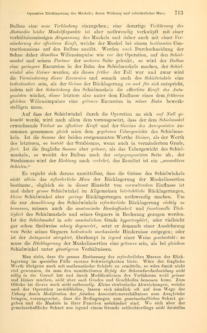 Bulbus eine neue Verbindung einzugehen; eine derartige Verkürzung des Abstandes beider Muskelfixpunkte, ist aber nothwendig verknüpft mit einer verhältnissinässigen Abspannung des Muskels und daher auch mit einer Ver- minderung der effectiven Kraft, welche der Muskel bei einem bestimmten Con- tractionsnisus auf den Bulbus ausübt. Werden nach Durchschneidung der Sehne daher dieselben Willensimpulse wie vor der Operation, auf den Schiel- muskel und seinen Partner der anderen Seite gelenkt, so wird der Bulbus eine geringere Excursion in der Bahn des Schielmuskels machen, der Schiel- winkel also kleiner werden, als dieses früher der Fall war und zwar wird die Verminderung dieser Excursion und sonach auch des Schielwinkels eine bedeutendere sein, als der Grösse der Rücklagerung an und für sich entspricht, indem mit der Schwächung des Schielmuskels die effective Kraft, des Anta- gonisten wächst, dieser letztere also unter dem Einflüsse eines dem früheren gleichen Willensimpulses eine grössere Excursion in seiner Bahn bewerk- stelligen muss. Auf dass der Schielwinkel durch die Operation an sich auf Null ge- bracht werde, wird nach allem dem vorausgesetzt, dass der dem Schielmuskel erwachsende Verlust an effectiver Kraft und der Gewinn des Antagonisten zu- sammen genommen gleich seien dem gegebenen Uebergeivichte des Schielmus- kels. Ist die Summe der beiden erstgenannten Werthe kleiner, als der Werth des letzteren, so besteht der Strabismus, wenn auch in vermindertem Grade, fort. Ist die fragliche Summe aber grösser, als das Uebergewicht des Schiel- muskels , so weicht der Bulbus nach der entgegengesetzten Seite ab, der Strabismus wird der Richtung nach verkehrt, das Resultat ist ein „secundäres Schielen.11 Es ergiebt sich daraus unmittelbar, dass die Grösse des Schielwinkels nicht allein das erforderliche Mass der Rücklagerung der Muskelin sertion bestimme, obgleich sie in dieser Hinsicht von vorwaltendem Einflüsse ist und daher grosse Schielwinkel im Allgemeinen beträchtliche Rücklagerungen, kleine Schielwinkel aber geringe Rücklagerungen nothwendig machen. Um die zur Annullirung des Schielwinkels erforderliche Rücklagerung richtig zu bemessen, müssen auch die anatomische Beschaffenheit und functionelle Tüch- tigkeit des Schielmuskels und seines Gegners in Rechnung gezogen werden. Ist der Schielmuskel in sehr ansehnlichem Grade hypertrophirt, oder vielleicht gar schon theilweise sehnig degenerirt, setzt er demnach einer Ausdehnung von Seite seines Gegners bedeutende mechanische Hindernisse entgegen; oder ist der Antagonist atrophirt, überhaupt in irgend einer Weise geschwächt: so muss die Rücklagerung der Muskelinsertion eine grössere sein, als bei gleichem Schielwinkel unter günstigeren Verhältnissen. Man sieht, dass die genaue Bestimmung des erforderlichen Masses der Rück- lagerung im speciellen Falle enorme Schwierigkeiten biete. Wäre der fragliche Werth übrigens auch mit mathematischer Schärfe zu ermitteln, so wäre damit nicht viel gewonnen, da man den unmittelbaren Erfolg der Sehnendurchschneidung nicht völlig in der Gewalt hat und durch Modificationen des Verfahrens wohl grösser und kleiner machen, nicht aber nach Graden und Gradtheilen bemessen kann. Zum Glücke ist dieses auch nicht nothwendig. Kleine strabotische Abweichungen, welche nach der Operation zurückbleiben, lassen sich nämlich oft auf dem Wege der TJebung durch Modification der falschen Associationsverhältnisse zum Ausgleiche bringen, vorausgesetzt, dass die Bedingungen zum gemeinschaftlichen Sehact ge- geben und die Muskeln in ihrer Function unbehindert sind. Wo sich aber der gemeinschaftliche Sehact aus irgend einem Grunde schlechterdings nicht herstellen