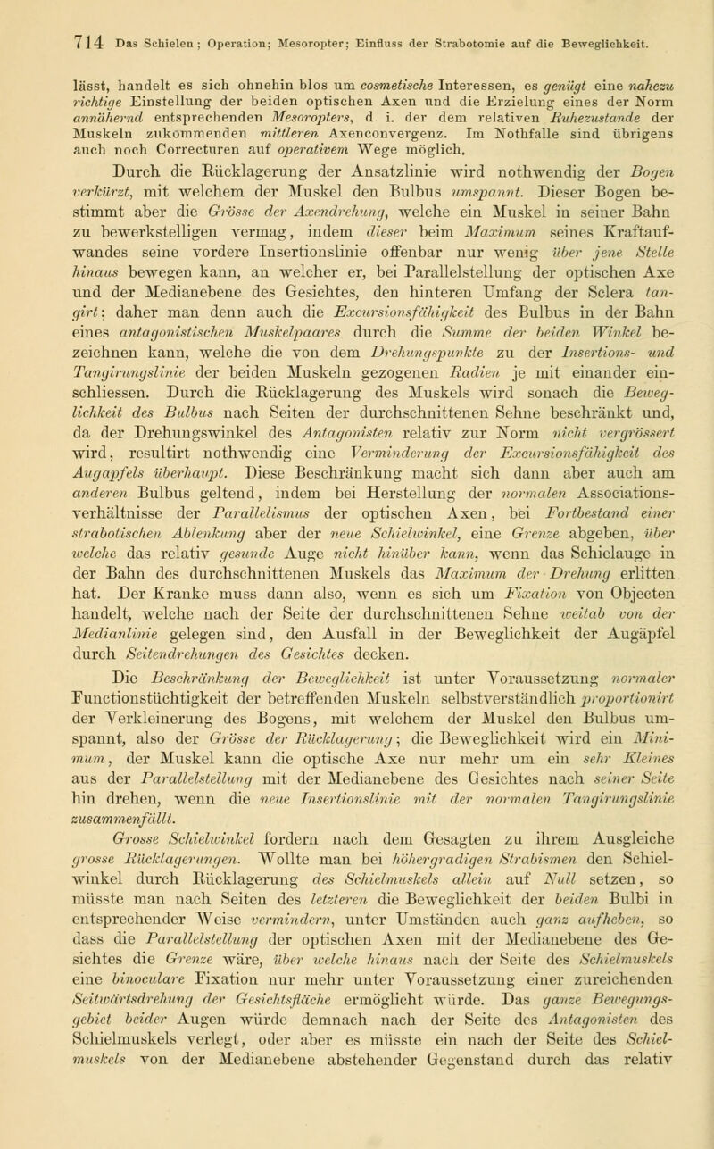 lässt, handelt es sich ohnehin blos um cosmetische Interessen, es genügt eine nahezu richtige Einstellung der beiden optischen Axen und die Erzielung eines der Norm annähernd entsprechenden Mesoropters, d i. der dem relativen Ruhezustande der Muskeln zukommenden mittleren Axenconvergenz. Im Nothfalle sind übrigens auch noch Correctnren auf operativem Wege möglich. Durch die Rücklagerung der Ansatzlinie wird nothwendig der Bogen verkürzt, mit welchem der Muskel den Bulbus umspannt. Dieser Bogen be- stimmt aber die Grösse der Axendrehung, welche ein Muskel in seiner Bahn zu bewerkstelligen vermag, indem dieser beim Maximum seines Kraftauf- wandes seine vordere Insertionslinie offenbar nur wenig über jene Stelle hinaus bewegen kann, an welcher er, bei Parallelstellung der optischen Axe und der Medianebene des Gesichtes, den hinteren Umfang der Sclera tan- girt; daher man denn auch die Excursionsfähigkeit des Bulbus in der Bahn eines antagonistischen Muskelpaares durch die Summe der beiden. Winkel be- zeichnen kann, welche die von dem Drehungspunkte zu der Insertions- und Tangirungslinie der beiden Muskeln gezogenen Radien je mit einander ein- schliessen. Durch die Rücklagerung des Muskels wird sonach die Beweg- lichkeit des Bulbus nach Seiten der durchschnittenen Sehne beschränkt und, da der Drehungswinkel des Antagonisten relativ zur Norm nicht vergrössert wird, resultirt nothwendig eine Verminderung der Excursionsfähigkeit des Augapfels überhaupt. Diese Beschränkung macht sich dann aber auch am anderen Bulbus geltend, indem bei Herstellung der normalen Associations- verhältnisse der Parallelismus der optischen Axen, bei Fortbestand einer strabotischen Ablenkung aber der neue Schielwinkel, eine Grenze abgeben, über welche das relativ gesunde Auge nicht hinüber kann, wenn das Schielauge in der Bahn des durchschnittenen Muskels das Maximum der Drehung erlitten hat. Der Kranke muss dann also, wenn es sich um Fixation von Objecten handelt, welche nach der Seite der durchschnittenen Sehne weitab von der Medianlinie gelegen sind, den Ausfall in der Beweglichkeit der Augäpfel durch Seitendrehungen des Gesichtes decken. Die Beschränkimg der Beweglichkeit ist unter Voraussetzung normaler Functionstüchtigkeit der betreffenden Muskeln selbstverständlich proportionirt der Verkleinerung des Bogens, mit welchem der Muskel den Bulbus um- spannt, also der Grösse der Rücklagerung; die Beweglichkeit wird ein Mini- mum, der Muskel kann die optische Axe nur mehr um ein sehr Kleines aus der Parallelstellung mit der Medianebene des Gesichtes nach seiner. Seite hin drehen, wenn die neue Insertio?islinie mit der normalen Tangirungslinie zusammenfällt. Grosse Schiehvinkel fordern nach dem Gesagten zu ihrem Ausgleiche grosse Rücklagerungen. Wollte man bei höher gradigen Strabismen den Schiel- winkel durch Rücklagerung des Schielmuskels allem auf Null setzen, so müsste man nach Seiten des letzteren die Beweglichkeit der beiden Bulbi in entsprechender Weise vermindern, unter Umständen auch ganz aufheben, so dass die Parallelstellung der optischen Axen mit der Medianebene des Ge- sichtes die Grenze wäre, über welche hinaus nach der Seite des Schielmuskels eine binoculare Fixation nur mehr unter Voraussetzung einer zureichenden Seitwärtsdrehung der Gesichtsfläche ermöglicht würde. Das ganze Bewegungs- gebiet beider Augen würde demnach nach der Seite des Antagonisten des Schielmuskels verlegt, oder aber es müsste ein nach der Seite des Schiel- muskels von der Medianebene abstehender Gegenstand durch das relativ